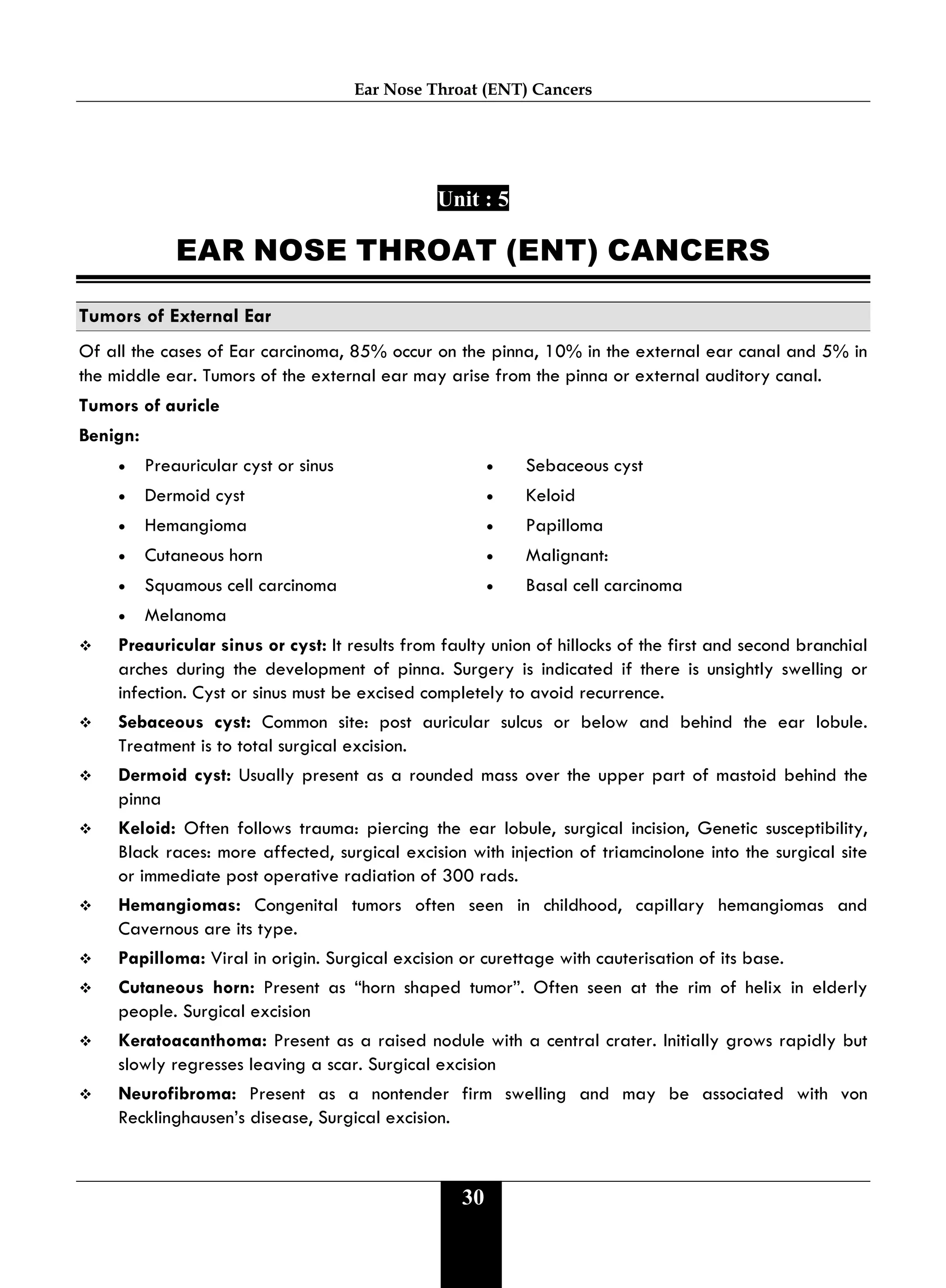 Ear Nose Throat (ENT) Cancers
30
Unit : 5
EAR NOSE THROAT (ENT) CANCERS
Tumors of External Ear
Of all the cases of Ear carcinoma, 85% occur on the pinna, 10% in the external ear canal and 5% in
the middle ear. Tumors of the external ear may arise from the pinna or external auditory canal.
Tumors of auricle
Benign:
• Preauricular cyst or sinus • Sebaceous cyst
• Dermoid cyst • Keloid
• Hemangioma • Papilloma
• Cutaneous horn • Malignant:
• Squamous cell carcinoma • Basal cell carcinoma
• Melanoma
 Preauricular sinus or cyst: It results from faulty union of hillocks of the first and second branchial
arches during the development of pinna. Surgery is indicated if there is unsightly swelling or
infection. Cyst or sinus must be excised completely to avoid recurrence.
 Sebaceous cyst: Common site: post auricular sulcus or below and behind the ear lobule.
Treatment is to total surgical excision.
 Dermoid cyst: Usually present as a rounded mass over the upper part of mastoid behind the
pinna
 Keloid: Often follows trauma: piercing the ear lobule, surgical incision, Genetic susceptibility,
Black races: more affected, surgical excision with injection of triamcinolone into the surgical site
or immediate post operative radiation of 300 rads.
 Hemangiomas: Congenital tumors often seen in childhood, capillary hemangiomas and
Cavernous are its type.
 Papilloma: Viral in origin. Surgical excision or curettage with cauterisation of its base.
 Cutaneous horn: Present as “horn shaped tumor”. Often seen at the rim of helix in elderly
people. Surgical excision
 Keratoacanthoma: Present as a raised nodule with a central crater. Initially grows rapidly but
slowly regresses leaving a scar. Surgical excision
 Neurofibroma: Present as a nontender firm swelling and may be associated with von
Recklinghausen’s disease, Surgical excision.
 