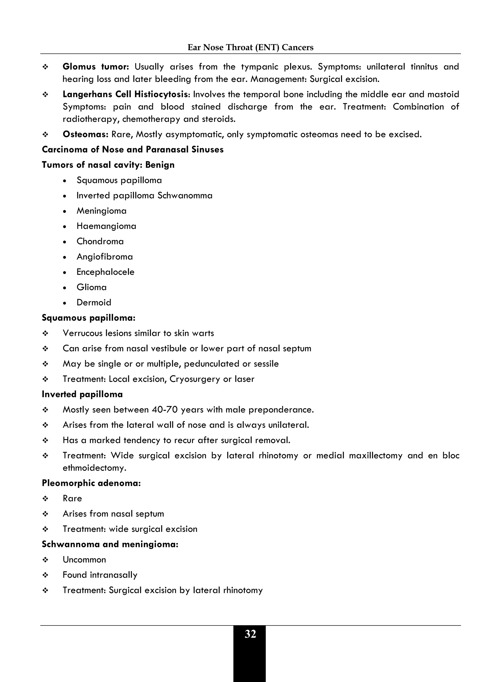 Ear Nose Throat (ENT) Cancers
32
 Glomus tumor: Usually arises from the tympanic plexus. Symptoms: unilateral tinnitus and
hearing loss and later bleeding from the ear. Management: Surgical excision.
 Langerhans Cell Histiocytosis: Involves the temporal bone including the middle ear and mastoid
Symptoms: pain and blood stained discharge from the ear. Treatment: Combination of
radiotherapy, chemotherapy and steroids.
 Osteomas: Rare, Mostly asymptomatic, only symptomatic osteomas need to be excised.
Carcinoma of Nose and Paranasal Sinuses
Tumors of nasal cavity: Benign
• Squamous papilloma
• Inverted papilloma Schwanomma
• Meningioma
• Haemangioma
• Chondroma
• Angiofibroma
• Encephalocele
• Glioma
• Dermoid
Squamous papilloma:
 Verrucous lesions similar to skin warts
 Can arise from nasal vestibule or lower part of nasal septum
 May be single or or multiple, pedunculated or sessile
 Treatment: Local excision, Cryosurgery or laser
Inverted papilloma
 Mostly seen between 40-70 years with male preponderance.
 Arises from the lateral wall of nose and is always unilateral.
 Has a marked tendency to recur after surgical removal.
 Treatment: Wide surgical excision by lateral rhinotomy or medial maxillectomy and en bloc
ethmoidectomy.
Pleomorphic adenoma:
 Rare
 Arises from nasal septum
 Treatment: wide surgical excision
Schwannoma and meningioma:
 Uncommon
 Found intranasally
 Treatment: Surgical excision by lateral rhinotomy
 