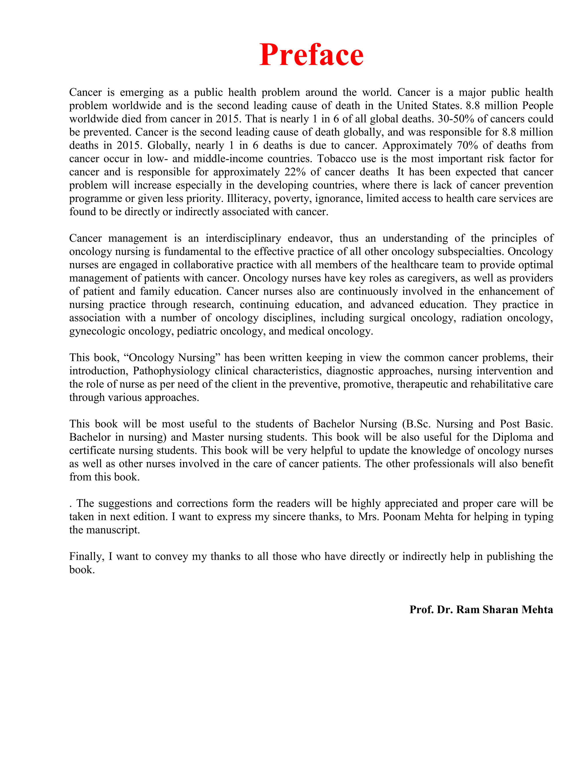 Preface
Cancer is emerging as a public health problem around the world. Cancer is a major public health
problem worldwide and is the second leading cause of death in the United States. 8.8 million People
worldwide died from cancer in 2015. That is nearly 1 in 6 of all global deaths. 30-50% of cancers could
be prevented. Cancer is the second leading cause of death globally, and was responsible for 8.8 million
deaths in 2015. Globally, nearly 1 in 6 deaths is due to cancer. Approximately 70% of deaths from
cancer occur in low- and middle-income countries. Tobacco use is the most important risk factor for
cancer and is responsible for approximately 22% of cancer deaths It has been expected that cancer
problem will increase especially in the developing countries, where there is lack of cancer prevention
programme or given less priority. Illiteracy, poverty, ignorance, limited access to health care services are
found to be directly or indirectly associated with cancer.
Cancer management is an interdisciplinary endeavor, thus an understanding of the principles of
oncology nursing is fundamental to the effective practice of all other oncology subspecialties. Oncology
nurses are engaged in collaborative practice with all members of the healthcare team to provide optimal
management of patients with cancer. Oncology nurses have key roles as caregivers, as well as providers
of patient and family education. Cancer nurses also are continuously involved in the enhancement of
nursing practice through research, continuing education, and advanced education. They practice in
association with a number of oncology disciplines, including surgical oncology, radiation oncology,
gynecologic oncology, pediatric oncology, and medical oncology.
This book, “Oncology Nursing” has been written keeping in view the common cancer problems, their
introduction, Pathophysiology clinical characteristics, diagnostic approaches, nursing intervention and
the role of nurse as per need of the client in the preventive, promotive, therapeutic and rehabilitative care
through various approaches.
This book will be most useful to the students of Bachelor Nursing (B.Sc. Nursing and Post Basic.
Bachelor in nursing) and Master nursing students. This book will be also useful for the Diploma and
certificate nursing students. This book will be very helpful to update the knowledge of oncology nurses
as well as other nurses involved in the care of cancer patients. The other professionals will also benefit
from this book.
. The suggestions and corrections form the readers will be highly appreciated and proper care will be
taken in next edition. I want to express my sincere thanks, to Mrs. Poonam Mehta for helping in typing
the manuscript.
Finally, I want to convey my thanks to all those who have directly or indirectly help in publishing the
book.
Prof. Dr. Ram Sharan Mehta
 