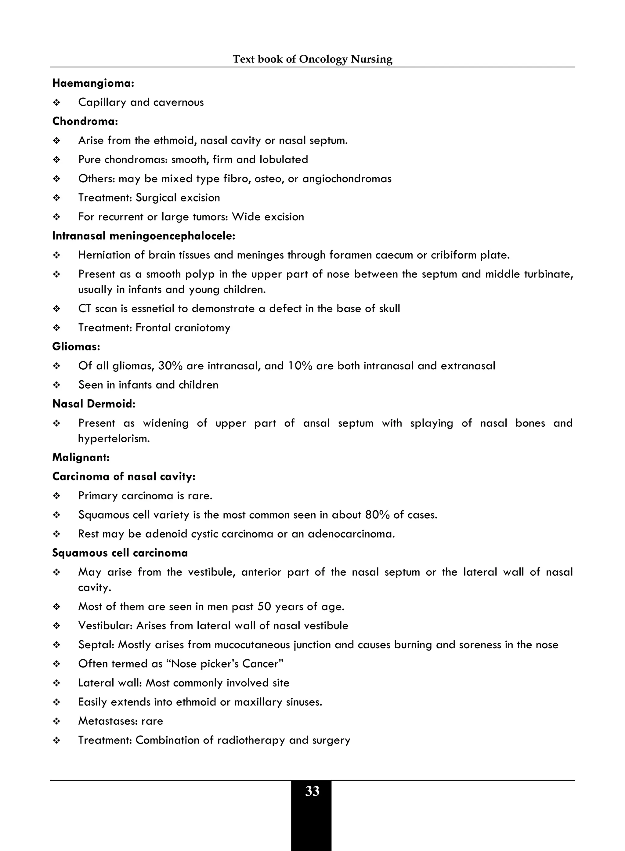 Text book of Oncology Nursing
33
Haemangioma:
 Capillary and cavernous
Chondroma:
 Arise from the ethmoid, nasal cavity or nasal septum.
 Pure chondromas: smooth, firm and lobulated
 Others: may be mixed type fibro, osteo, or angiochondromas
 Treatment: Surgical excision
 For recurrent or large tumors: Wide excision
Intranasal meningoencephalocele:
 Herniation of brain tissues and meninges through foramen caecum or cribiform plate.
 Present as a smooth polyp in the upper part of nose between the septum and middle turbinate,
usually in infants and young children.
 CT scan is essnetial to demonstrate a defect in the base of skull
 Treatment: Frontal craniotomy
Gliomas:
 Of all gliomas, 30% are intranasal, and 10% are both intranasal and extranasal
 Seen in infants and children
Nasal Dermoid:
 Present as widening of upper part of ansal septum with splaying of nasal bones and
hypertelorism.
Malignant:
Carcinoma of nasal cavity:
 Primary carcinoma is rare.
 Squamous cell variety is the most common seen in about 80% of cases.
 Rest may be adenoid cystic carcinoma or an adenocarcinoma.
Squamous cell carcinoma
 May arise from the vestibule, anterior part of the nasal septum or the lateral wall of nasal
cavity.
 Most of them are seen in men past 50 years of age.
 Vestibular: Arises from lateral wall of nasal vestibule
 Septal: Mostly arises from mucocutaneous junction and causes burning and soreness in the nose
 Often termed as “Nose picker’s Cancer”
 Lateral wall: Most commonly involved site
 Easily extends into ethmoid or maxillary sinuses.
 Metastases: rare
 Treatment: Combination of radiotherapy and surgery
 