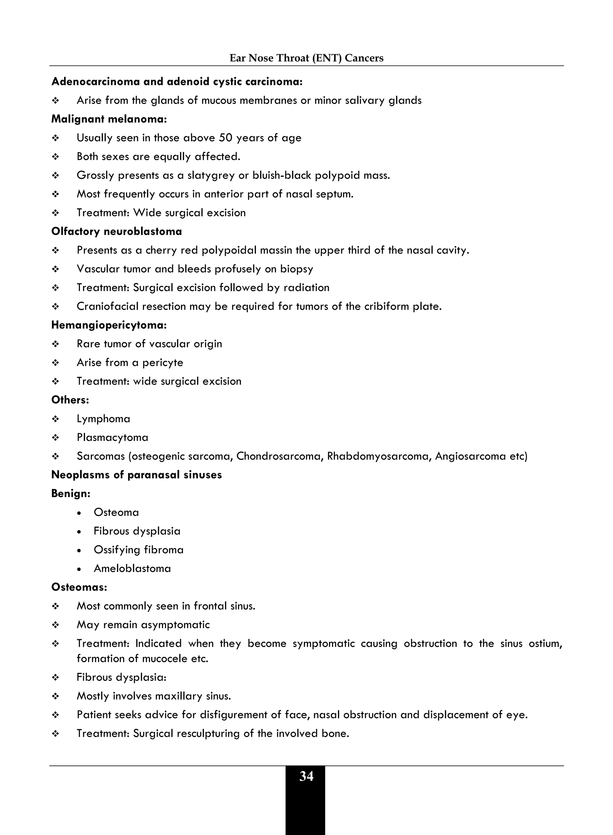 Ear Nose Throat (ENT) Cancers
34
Adenocarcinoma and adenoid cystic carcinoma:
 Arise from the glands of mucous membranes or minor salivary glands
Malignant melanoma:
 Usually seen in those above 50 years of age
 Both sexes are equally affected.
 Grossly presents as a slatygrey or bluish-black polypoid mass.
 Most frequently occurs in anterior part of nasal septum.
 Treatment: Wide surgical excision
Olfactory neuroblastoma
 Presents as a cherry red polypoidal massin the upper third of the nasal cavity.
 Vascular tumor and bleeds profusely on biopsy
 Treatment: Surgical excision followed by radiation
 Craniofacial resection may be required for tumors of the cribiform plate.
Hemangiopericytoma:
 Rare tumor of vascular origin
 Arise from a pericyte
 Treatment: wide surgical excision
Others:
 Lymphoma
 Plasmacytoma
 Sarcomas (osteogenic sarcoma, Chondrosarcoma, Rhabdomyosarcoma, Angiosarcoma etc)
Neoplasms of paranasal sinuses
Benign:
• Osteoma
• Fibrous dysplasia
• Ossifying fibroma
• Ameloblastoma
Osteomas:
 Most commonly seen in frontal sinus.
 May remain asymptomatic
 Treatment: Indicated when they become symptomatic causing obstruction to the sinus ostium,
formation of mucocele etc.
 Fibrous dysplasia:
 Mostly involves maxillary sinus.
 Patient seeks advice for disfigurement of face, nasal obstruction and displacement of eye.
 Treatment: Surgical resculpturing of the involved bone.
 
