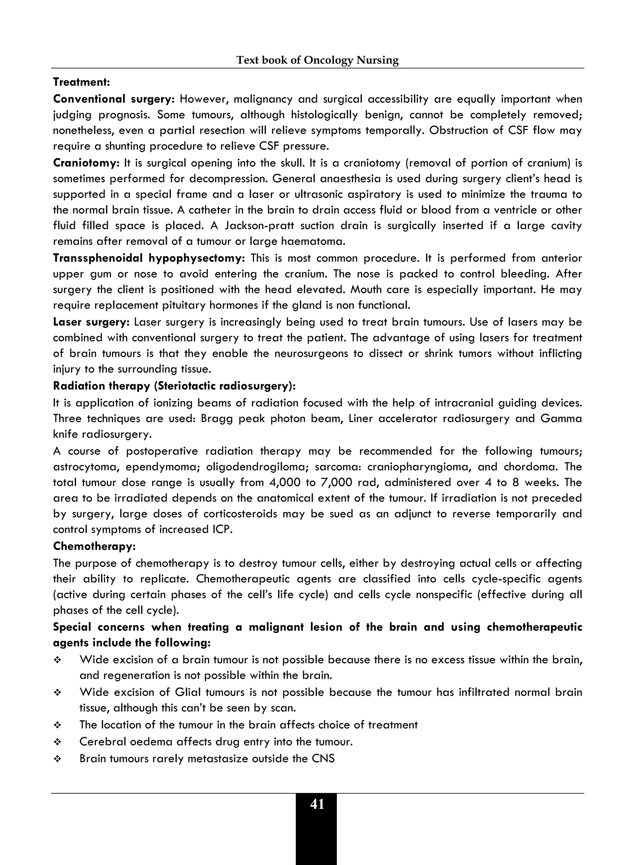 Text book of Oncology Nursing
41
Treatment:
Conventional surgery: However, malignancy and surgical accessibility are equally important when
judging prognosis. Some tumours, although histologically benign, cannot be completely removed;
nonetheless, even a partial resection will relieve symptoms temporally. Obstruction of CSF flow may
require a shunting procedure to relieve CSF pressure.
Craniotomy: It is surgical opening into the skull. It is a craniotomy (removal of portion of cranium) is
sometimes performed for decompression. General anaesthesia is used during surgery client’s head is
supported in a special frame and a laser or ultrasonic aspiratory is used to minimize the trauma to
the normal brain tissue. A catheter in the brain to drain access fluid or blood from a ventricle or other
fluid filled space is placed. A Jackson-pratt suction drain is surgically inserted if a large cavity
remains after removal of a tumour or large haematoma.
Transsphenoidal hypophysectomy: This is most common procedure. It is performed from anterior
upper gum or nose to avoid entering the cranium. The nose is packed to control bleeding. After
surgery the client is positioned with the head elevated. Mouth care is especially important. He may
require replacement pituitary hormones if the gland is non functional.
Laser surgery: Laser surgery is increasingly being used to treat brain tumours. Use of lasers may be
combined with conventional surgery to treat the patient. The advantage of using lasers for treatment
of brain tumours is that they enable the neurosurgeons to dissect or shrink tumors without inflicting
injury to the surrounding tissue.
Radiation therapy (Steriotactic radiosurgery):
It is application of ionizing beams of radiation focused with the help of intracranial guiding devices.
Three techniques are used: Bragg peak photon beam, Liner accelerator radiosurgery and Gamma
knife radiosurgery.
A course of postoperative radiation therapy may be recommended for the following tumours;
astrocytoma, ependymoma; oligodendrogiloma; sarcoma: craniopharyngioma, and chordoma. The
total tumour dose range is usually from 4,000 to 7,000 rad, administered over 4 to 8 weeks. The
area to be irradiated depends on the anatomical extent of the tumour. If irradiation is not preceded
by surgery, large doses of corticosteroids may be sued as an adjunct to reverse temporarily and
control symptoms of increased ICP.
Chemotherapy:
The purpose of chemotherapy is to destroy tumour cells, either by destroying actual cells or affecting
their ability to replicate. Chemotherapeutic agents are classified into cells cycle-specific agents
(active during certain phases of the cell’s life cycle) and cells cycle nonspecific (effective during all
phases of the cell cycle).
Special concerns when treating a malignant lesion of the brain and using chemotherapeutic
agents include the following:
 Wide excision of a brain tumour is not possible because there is no excess tissue within the brain,
and regeneration is not possible within the brain.
 Wide excision of Glial tumours is not possible because the tumour has infiltrated normal brain
tissue, although this can’t be seen by scan.
 The location of the tumour in the brain affects choice of treatment
 Cerebral oedema affects drug entry into the tumour.
 Brain tumours rarely metastasize outside the CNS
 