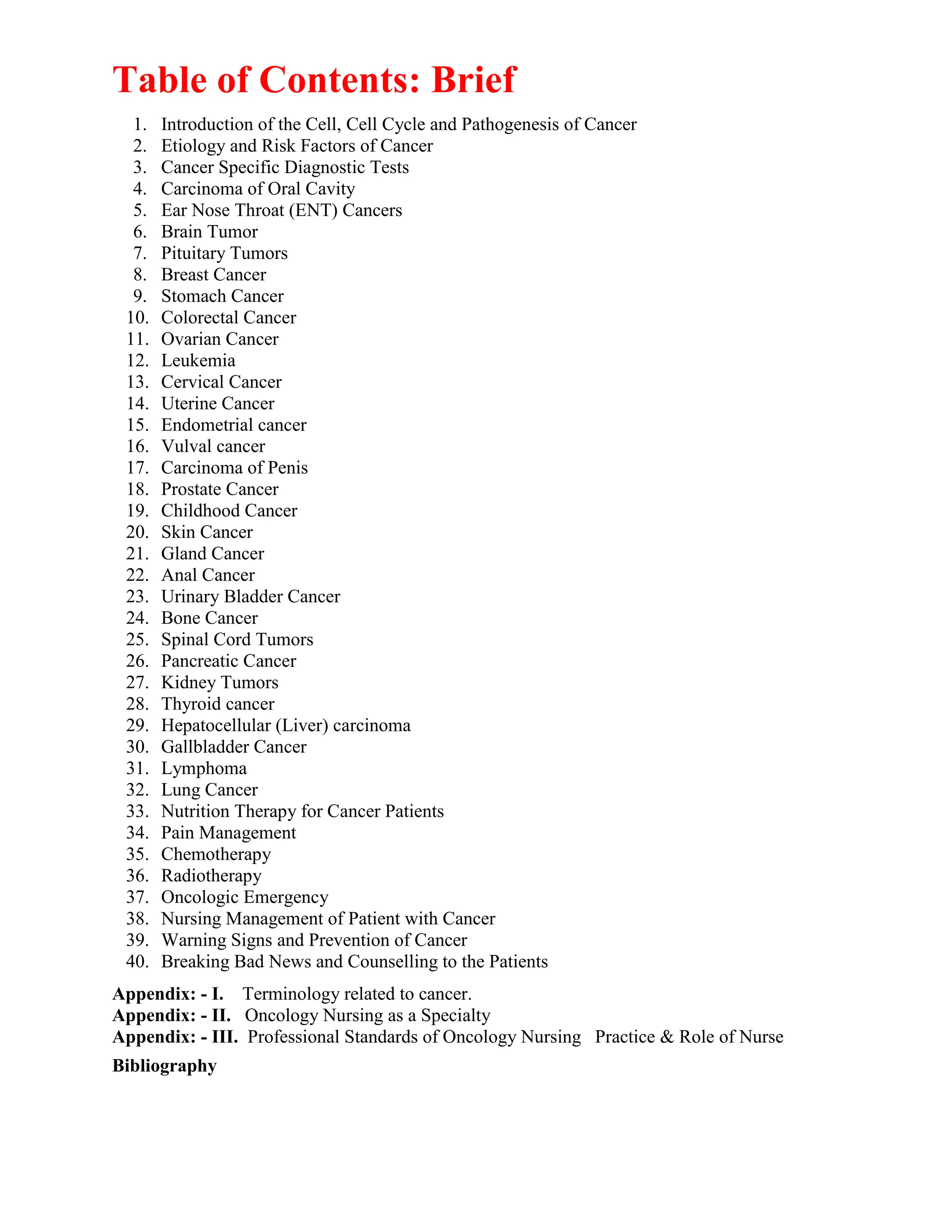 Table of Contents: Brief
1. Introduction of the Cell, Cell Cycle and Pathogenesis of Cancer
2. Etiology and Risk Factors of Cancer
3. Cancer Specific Diagnostic Tests
4. Carcinoma of Oral Cavity
5. Ear Nose Throat (ENT) Cancers
6. Brain Tumor
7. Pituitary Tumors
8. Breast Cancer
9. Stomach Cancer
10. Colorectal Cancer
11. Ovarian Cancer
12. Leukemia
13. Cervical Cancer
14. Uterine Cancer
15. Endometrial cancer
16. Vulval cancer
17. Carcinoma of Penis
18. Prostate Cancer
19. Childhood Cancer
20. Skin Cancer
21. Gland Cancer
22. Anal Cancer
23. Urinary Bladder Cancer
24. Bone Cancer
25. Spinal Cord Tumors
26. Pancreatic Cancer
27. Kidney Tumors
28. Thyroid cancer
29. Hepatocellular (Liver) carcinoma
30. Gallbladder Cancer
31. Lymphoma
32. Lung Cancer
33. Nutrition Therapy for Cancer Patients
34. Pain Management
35. Chemotherapy
36. Radiotherapy
37. Oncologic Emergency
38. Nursing Management of Patient with Cancer
39. Warning Signs and Prevention of Cancer
40. Breaking Bad News and Counselling to the Patients
Appendix: - I. Terminology related to cancer.
Appendix: - II. Oncology Nursing as a Specialty
Appendix: - III. Professional Standards of Oncology Nursing Practice & Role of Nurse
Bibliography
 