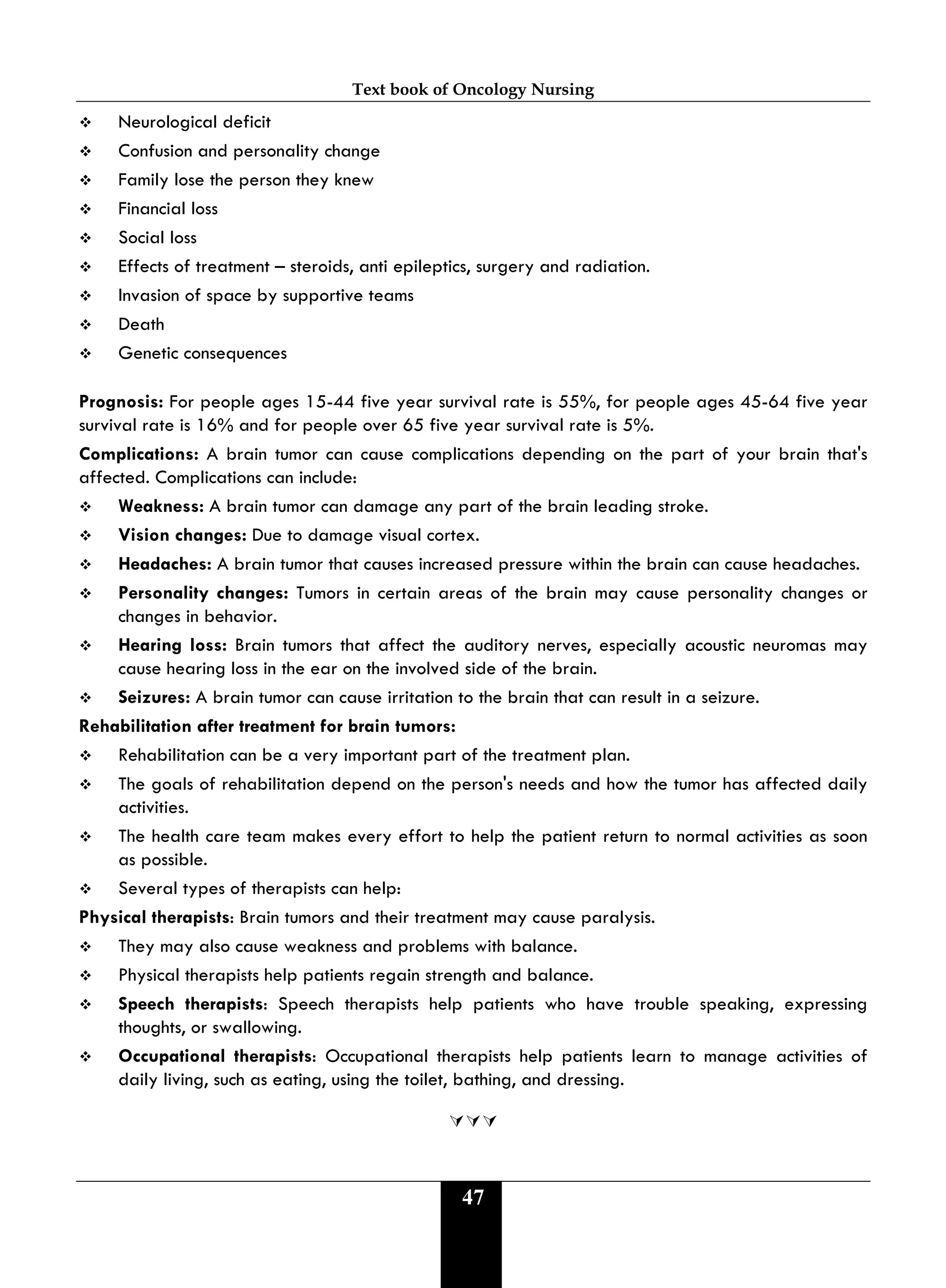 Text book of Oncology Nursing
47
 Neurological deficit
 Confusion and personality change
 Family lose the person they knew
 Financial loss
 Social loss
 Effects of treatment – steroids, anti epileptics, surgery and radiation.
 Invasion of space by supportive teams
 Death
 Genetic consequences
Prognosis: For people ages 15-44 five year survival rate is 55%, for people ages 45-64 five year
survival rate is 16% and for people over 65 five year survival rate is 5%.
Complications: A brain tumor can cause complications depending on the part of your brain that's
affected. Complications can include:
 Weakness: A brain tumor can damage any part of the brain leading stroke.
 Vision changes: Due to damage visual cortex.
 Headaches: A brain tumor that causes increased pressure within the brain can cause headaches.
 Personality changes: Tumors in certain areas of the brain may cause personality changes or
changes in behavior.
 Hearing loss: Brain tumors that affect the auditory nerves, especially acoustic neuromas may
cause hearing loss in the ear on the involved side of the brain.
 Seizures: A brain tumor can cause irritation to the brain that can result in a seizure.
Rehabilitation after treatment for brain tumors:
 Rehabilitation can be a very important part of the treatment plan.
 The goals of rehabilitation depend on the person's needs and how the tumor has affected daily
activities.
 The health care team makes every effort to help the patient return to normal activities as soon
as possible.
 Several types of therapists can help:
Physical therapists: Brain tumors and their treatment may cause paralysis.
 They may also cause weakness and problems with balance.
 Physical therapists help patients regain strength and balance.
 Speech therapists: Speech therapists help patients who have trouble speaking, expressing
thoughts, or swallowing.
 Occupational therapists: Occupational therapists help patients learn to manage activities of
daily living, such as eating, using the toilet, bathing, and dressing.

 