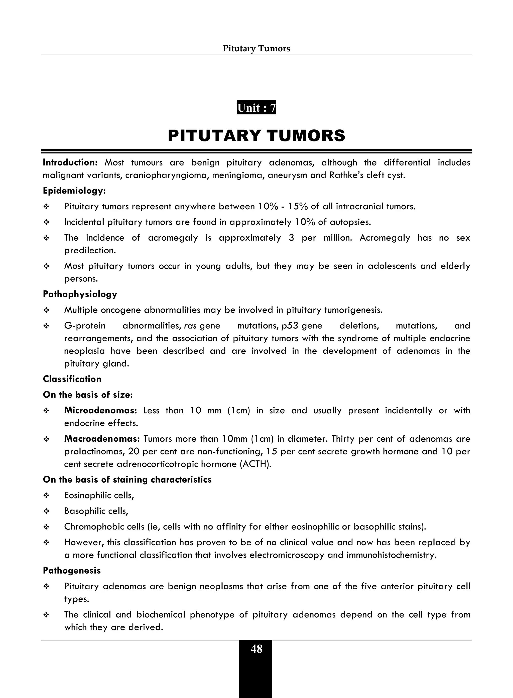 Pitutary Tumors
48
Unit : 7
PITUTARY TUMORS
Introduction: Most tumours are benign pituitary adenomas, although the differential includes
malignant variants, craniopharyngioma, meningioma, aneurysm and Rathke’s cleft cyst.
Epidemiology:
 Pituitary tumors represent anywhere between 10% - 15% of all intracranial tumors.
 Incidental pituitary tumors are found in approximately 10% of autopsies.
 The incidence of acromegaly is approximately 3 per million. Acromegaly has no sex
predilection.
 Most pituitary tumors occur in young adults, but they may be seen in adolescents and elderly
persons.
Pathophysiology
 Multiple oncogene abnormalities may be involved in pituitary tumorigenesis.
 G-protein abnormalities, ras gene mutations, p53 gene deletions, mutations, and
rearrangements, and the association of pituitary tumors with the syndrome of multiple endocrine
neoplasia have been described and are involved in the development of adenomas in the
pituitary gland.
Classification
On the basis of size:
 Microadenomas: Less than 10 mm (1cm) in size and usually present incidentally or with
endocrine effects.
 Macroadenomas: Tumors more than 10mm (1cm) in diameter. Thirty per cent of adenomas are
prolactinomas, 20 per cent are non-functioning, 15 per cent secrete growth hormone and 10 per
cent secrete adrenocorticotropic hormone (ACTH).
On the basis of staining characteristics
 Eosinophilic cells,
 Basophilic cells,
 Chromophobic cells (ie, cells with no affinity for either eosinophilic or basophilic stains).
 However, this classification has proven to be of no clinical value and now has been replaced by
a more functional classification that involves electromicroscopy and immunohistochemistry.
Pathogenesis
 Pituitary adenomas are benign neoplasms that arise from one of the five anterior pituitary cell
types.
 The clinical and biochemical phenotype of pituitary adenomas depend on the cell type from
which they are derived.
 