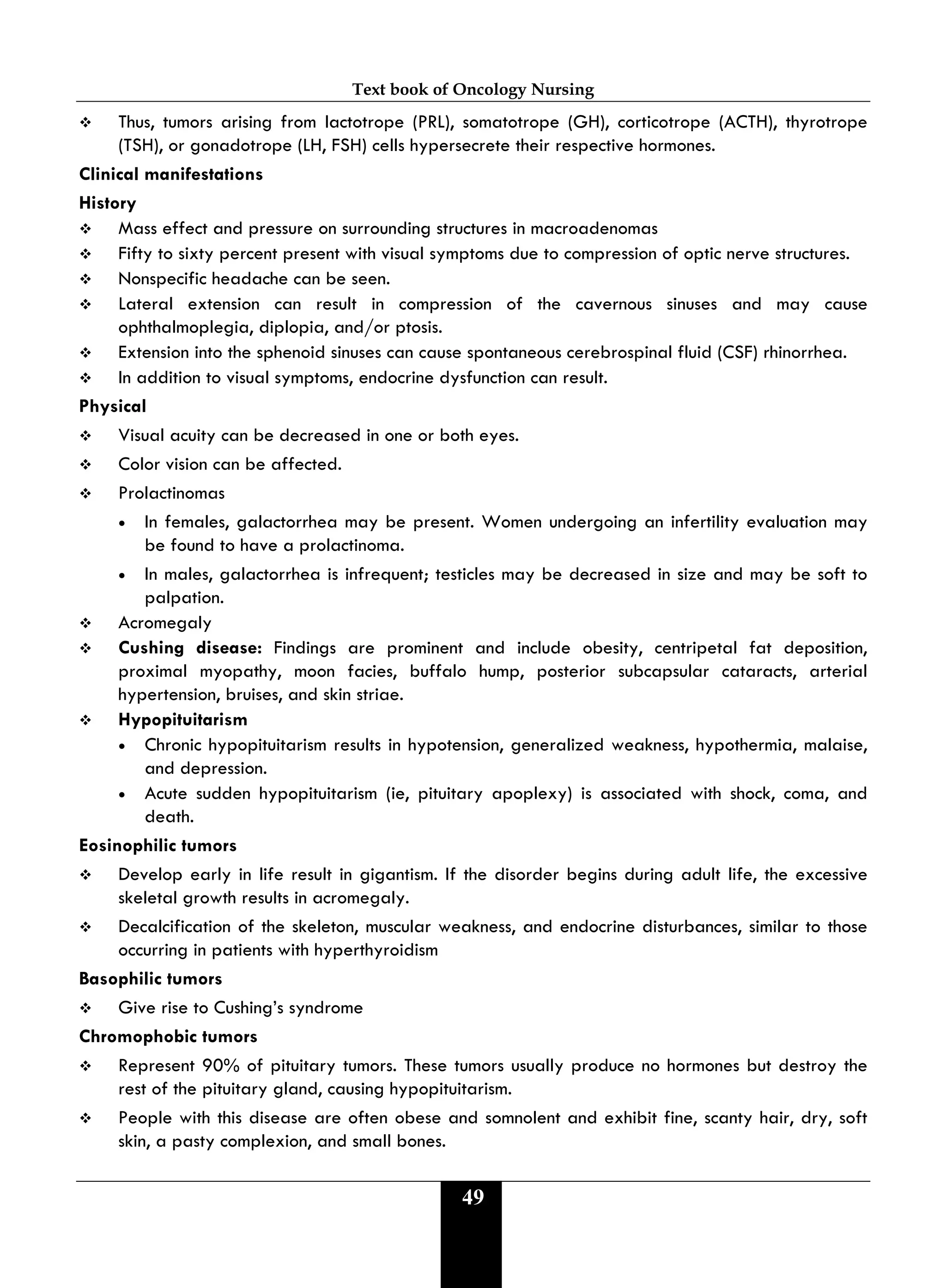 Text book of Oncology Nursing
49
 Thus, tumors arising from lactotrope (PRL), somatotrope (GH), corticotrope (ACTH), thyrotrope
(TSH), or gonadotrope (LH, FSH) cells hypersecrete their respective hormones.
Clinical manifestations
History
 Mass effect and pressure on surrounding structures in macroadenomas
 Fifty to sixty percent present with visual symptoms due to compression of optic nerve structures.
 Nonspecific headache can be seen.
 Lateral extension can result in compression of the cavernous sinuses and may cause
ophthalmoplegia, diplopia, and/or ptosis.
 Extension into the sphenoid sinuses can cause spontaneous cerebrospinal fluid (CSF) rhinorrhea.
 In addition to visual symptoms, endocrine dysfunction can result.
Physical
 Visual acuity can be decreased in one or both eyes.
 Color vision can be affected.
 Prolactinomas
• In females, galactorrhea may be present. Women undergoing an infertility evaluation may
be found to have a prolactinoma.
• In males, galactorrhea is infrequent; testicles may be decreased in size and may be soft to
palpation.
 Acromegaly
 Cushing disease: Findings are prominent and include obesity, centripetal fat deposition,
proximal myopathy, moon facies, buffalo hump, posterior subcapsular cataracts, arterial
hypertension, bruises, and skin striae.
 Hypopituitarism
• Chronic hypopituitarism results in hypotension, generalized weakness, hypothermia, malaise,
and depression.
• Acute sudden hypopituitarism (ie, pituitary apoplexy) is associated with shock, coma, and
death.
Eosinophilic tumors
 Develop early in life result in gigantism. If the disorder begins during adult life, the excessive
skeletal growth results in acromegaly.
 Decalcification of the skeleton, muscular weakness, and endocrine disturbances, similar to those
occurring in patients with hyperthyroidism
Basophilic tumors
 Give rise to Cushing’s syndrome
Chromophobic tumors
 Represent 90% of pituitary tumors. These tumors usually produce no hormones but destroy the
rest of the pituitary gland, causing hypopituitarism.
 People with this disease are often obese and somnolent and exhibit fine, scanty hair, dry, soft
skin, a pasty complexion, and small bones.
 