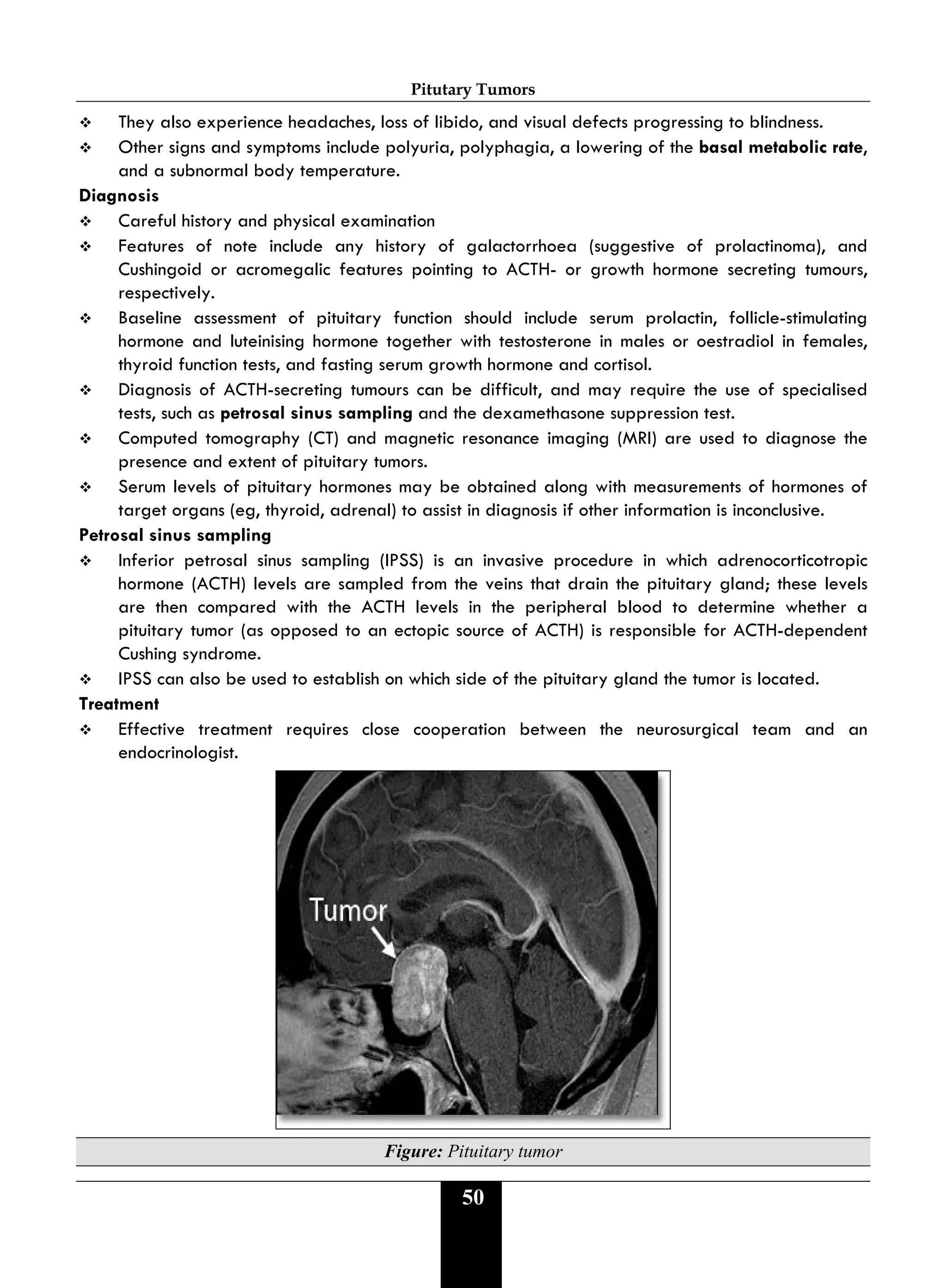Pitutary Tumors
50
 They also experience headaches, loss of libido, and visual defects progressing to blindness.
 Other signs and symptoms include polyuria, polyphagia, a lowering of the basal metabolic rate,
and a subnormal body temperature.
Diagnosis
 Careful history and physical examination
 Features of note include any history of galactorrhoea (suggestive of prolactinoma), and
Cushingoid or acromegalic features pointing to ACTH- or growth hormone secreting tumours,
respectively.
 Baseline assessment of pituitary function should include serum prolactin, follicle-stimulating
hormone and luteinising hormone together with testosterone in males or oestradiol in females,
thyroid function tests, and fasting serum growth hormone and cortisol.
 Diagnosis of ACTH-secreting tumours can be difficult, and may require the use of specialised
tests, such as petrosal sinus sampling and the dexamethasone suppression test.
 Computed tomography (CT) and magnetic resonance imaging (MRI) are used to diagnose the
presence and extent of pituitary tumors.
 Serum levels of pituitary hormones may be obtained along with measurements of hormones of
target organs (eg, thyroid, adrenal) to assist in diagnosis if other information is inconclusive.
Petrosal sinus sampling
 Inferior petrosal sinus sampling (IPSS) is an invasive procedure in which adrenocorticotropic
hormone (ACTH) levels are sampled from the veins that drain the pituitary gland; these levels
are then compared with the ACTH levels in the peripheral blood to determine whether a
pituitary tumor (as opposed to an ectopic source of ACTH) is responsible for ACTH-dependent
Cushing syndrome.
 IPSS can also be used to establish on which side of the pituitary gland the tumor is located.
Treatment
 Effective treatment requires close cooperation between the neurosurgical team and an
endocrinologist.
Figure: Pituitary tumor
 