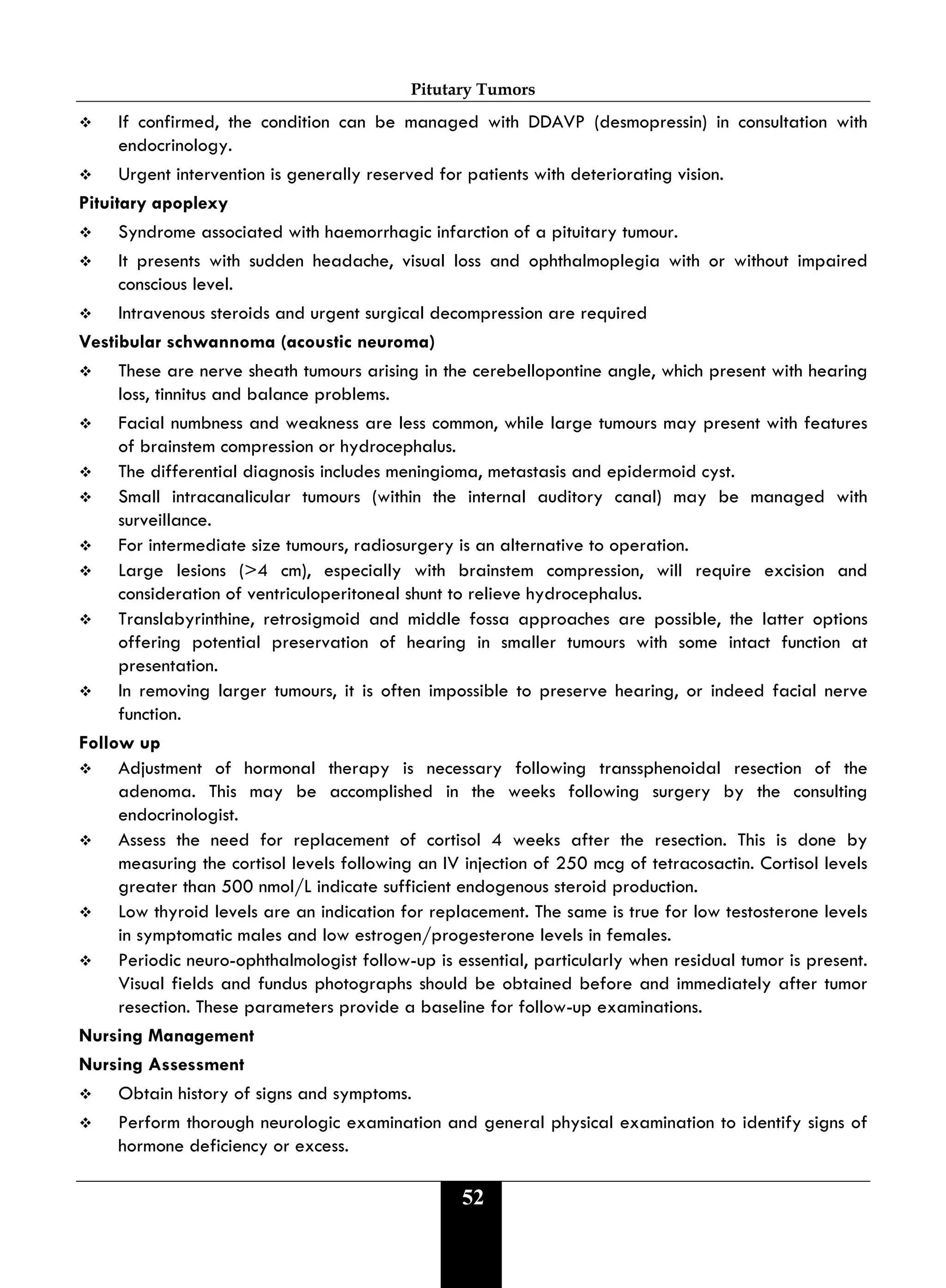 Pitutary Tumors
52
 If confirmed, the condition can be managed with DDAVP (desmopressin) in consultation with
endocrinology.
 Urgent intervention is generally reserved for patients with deteriorating vision.
Pituitary apoplexy
 Syndrome associated with haemorrhagic infarction of a pituitary tumour.
 It presents with sudden headache, visual loss and ophthalmoplegia with or without impaired
conscious level.
 Intravenous steroids and urgent surgical decompression are required
Vestibular schwannoma (acoustic neuroma)
 These are nerve sheath tumours arising in the cerebellopontine angle, which present with hearing
loss, tinnitus and balance problems.
 Facial numbness and weakness are less common, while large tumours may present with features
of brainstem compression or hydrocephalus.
 The differential diagnosis includes meningioma, metastasis and epidermoid cyst.
 Small intracanalicular tumours (within the internal auditory canal) may be managed with
surveillance.
 For intermediate size tumours, radiosurgery is an alternative to operation.
 Large lesions (>4 cm), especially with brainstem compression, will require excision and
consideration of ventriculoperitoneal shunt to relieve hydrocephalus.
 Translabyrinthine, retrosigmoid and middle fossa approaches are possible, the latter options
offering potential preservation of hearing in smaller tumours with some intact function at
presentation.
 In removing larger tumours, it is often impossible to preserve hearing, or indeed facial nerve
function.
Follow up
 Adjustment of hormonal therapy is necessary following transsphenoidal resection of the
adenoma. This may be accomplished in the weeks following surgery by the consulting
endocrinologist.
 Assess the need for replacement of cortisol 4 weeks after the resection. This is done by
measuring the cortisol levels following an IV injection of 250 mcg of tetracosactin. Cortisol levels
greater than 500 nmol/L indicate sufficient endogenous steroid production.
 Low thyroid levels are an indication for replacement. The same is true for low testosterone levels
in symptomatic males and low estrogen/progesterone levels in females.
 Periodic neuro-ophthalmologist follow-up is essential, particularly when residual tumor is present.
Visual fields and fundus photographs should be obtained before and immediately after tumor
resection. These parameters provide a baseline for follow-up examinations.
Nursing Management
Nursing Assessment
 Obtain history of signs and symptoms.
 Perform thorough neurologic examination and general physical examination to identify signs of
hormone deficiency or excess.
 