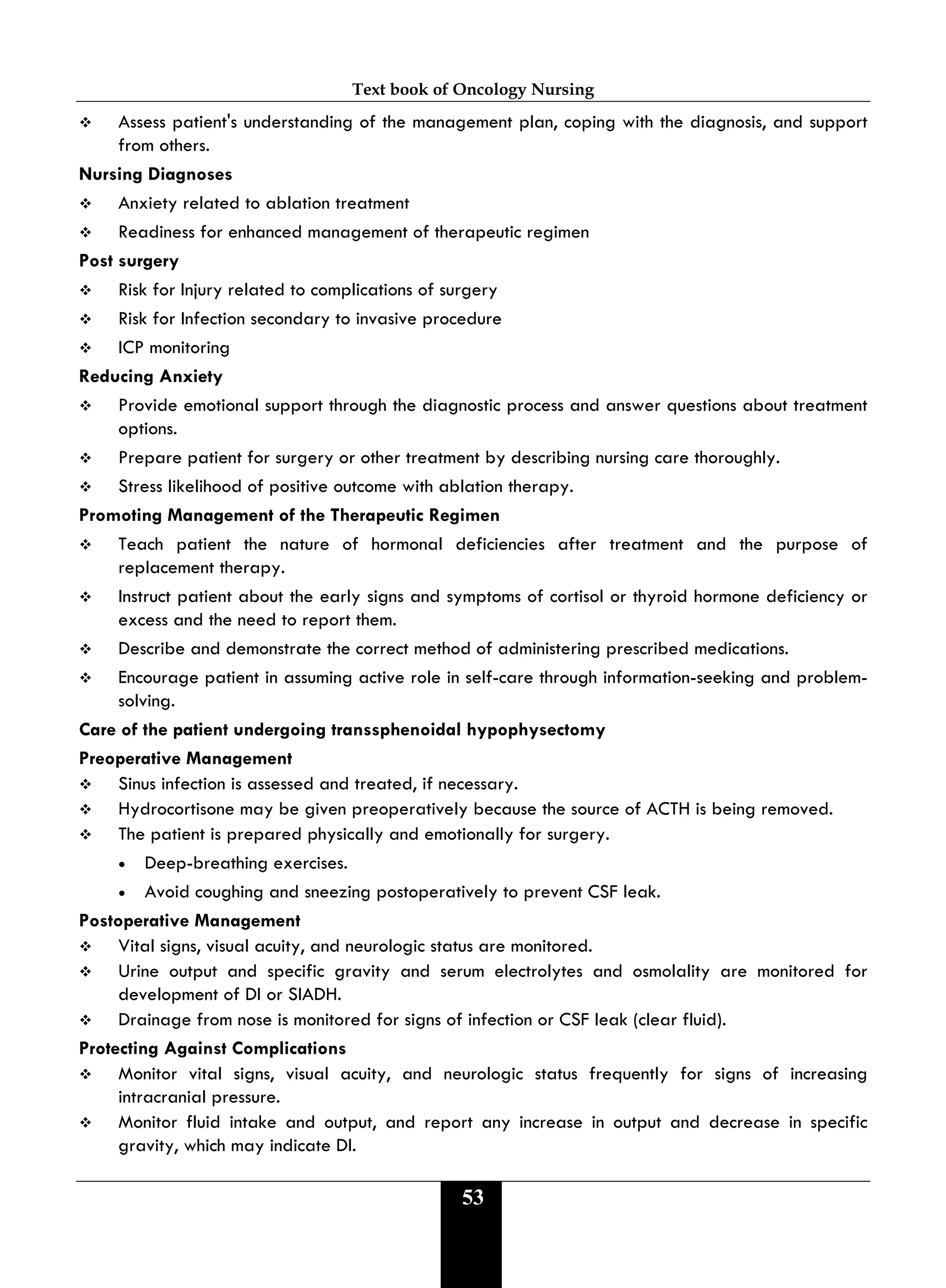 Text book of Oncology Nursing
53
 Assess patient's understanding of the management plan, coping with the diagnosis, and support
from others.
Nursing Diagnoses
 Anxiety related to ablation treatment
 Readiness for enhanced management of therapeutic regimen
Post surgery
 Risk for Injury related to complications of surgery
 Risk for Infection secondary to invasive procedure
 ICP monitoring
Reducing Anxiety
 Provide emotional support through the diagnostic process and answer questions about treatment
options.
 Prepare patient for surgery or other treatment by describing nursing care thoroughly.
 Stress likelihood of positive outcome with ablation therapy.
Promoting Management of the Therapeutic Regimen
 Teach patient the nature of hormonal deficiencies after treatment and the purpose of
replacement therapy.
 Instruct patient about the early signs and symptoms of cortisol or thyroid hormone deficiency or
excess and the need to report them.
 Describe and demonstrate the correct method of administering prescribed medications.
 Encourage patient in assuming active role in self-care through information-seeking and problem-
solving.
Care of the patient undergoing transsphenoidal hypophysectomy
Preoperative Management
 Sinus infection is assessed and treated, if necessary.
 Hydrocortisone may be given preoperatively because the source of ACTH is being removed.
 The patient is prepared physically and emotionally for surgery.
• Deep-breathing exercises.
• Avoid coughing and sneezing postoperatively to prevent CSF leak.
Postoperative Management
 Vital signs, visual acuity, and neurologic status are monitored.
 Urine output and specific gravity and serum electrolytes and osmolality are monitored for
development of DI or SIADH.
 Drainage from nose is monitored for signs of infection or CSF leak (clear fluid).
Protecting Against Complications
 Monitor vital signs, visual acuity, and neurologic status frequently for signs of increasing
intracranial pressure.
 Monitor fluid intake and output, and report any increase in output and decrease in specific
gravity, which may indicate DI.
 