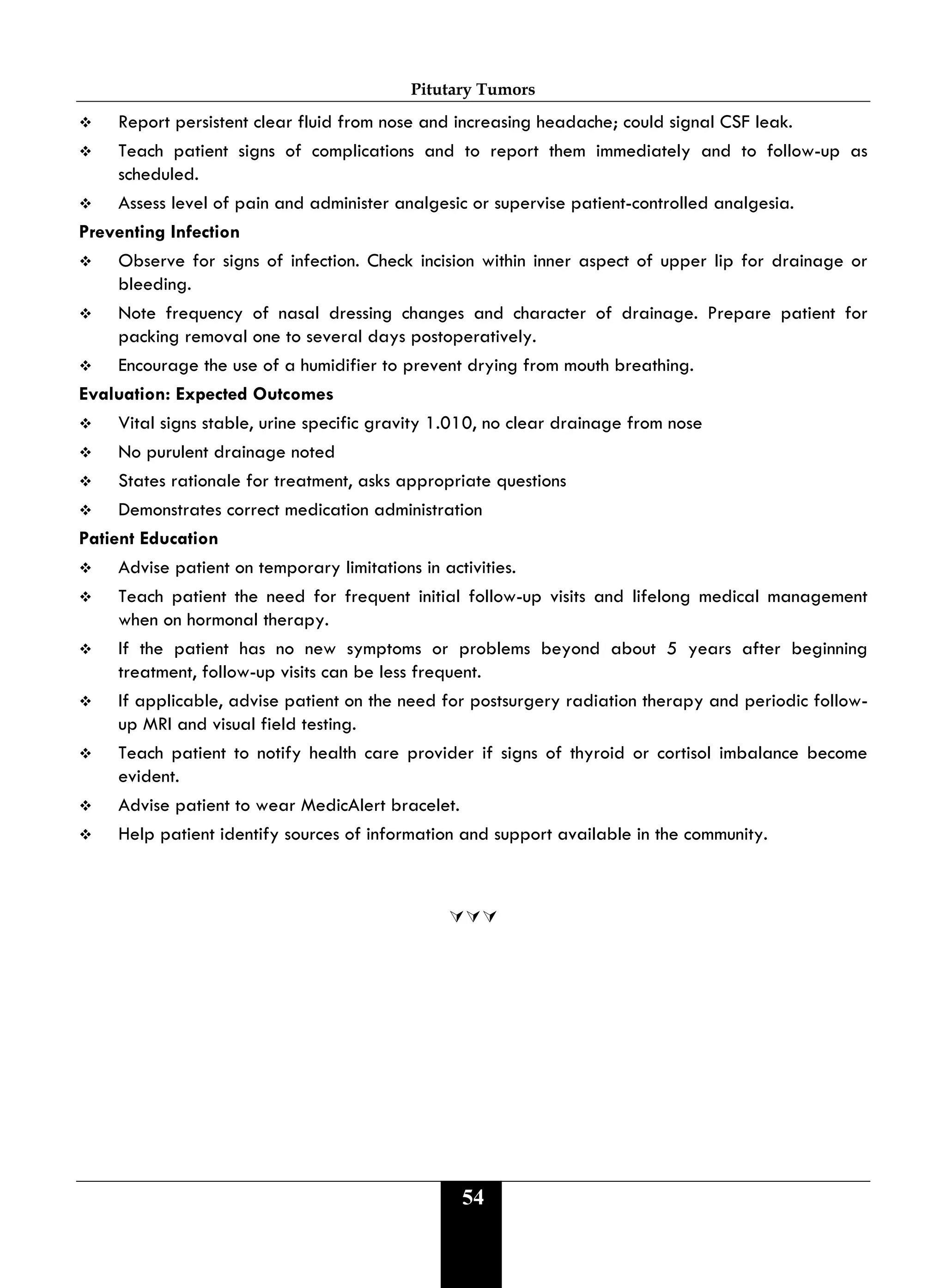 Pitutary Tumors
54
 Report persistent clear fluid from nose and increasing headache; could signal CSF leak.
 Teach patient signs of complications and to report them immediately and to follow-up as
scheduled.
 Assess level of pain and administer analgesic or supervise patient-controlled analgesia.
Preventing Infection
 Observe for signs of infection. Check incision within inner aspect of upper lip for drainage or
bleeding.
 Note frequency of nasal dressing changes and character of drainage. Prepare patient for
packing removal one to several days postoperatively.
 Encourage the use of a humidifier to prevent drying from mouth breathing.
Evaluation: Expected Outcomes
 Vital signs stable, urine specific gravity 1.010, no clear drainage from nose
 No purulent drainage noted
 States rationale for treatment, asks appropriate questions
 Demonstrates correct medication administration
Patient Education
 Advise patient on temporary limitations in activities.
 Teach patient the need for frequent initial follow-up visits and lifelong medical management
when on hormonal therapy.
 If the patient has no new symptoms or problems beyond about 5 years after beginning
treatment, follow-up visits can be less frequent.
 If applicable, advise patient on the need for postsurgery radiation therapy and periodic follow-
up MRI and visual field testing.
 Teach patient to notify health care provider if signs of thyroid or cortisol imbalance become
evident.
 Advise patient to wear MedicAlert bracelet.
 Help patient identify sources of information and support available in the community.

 