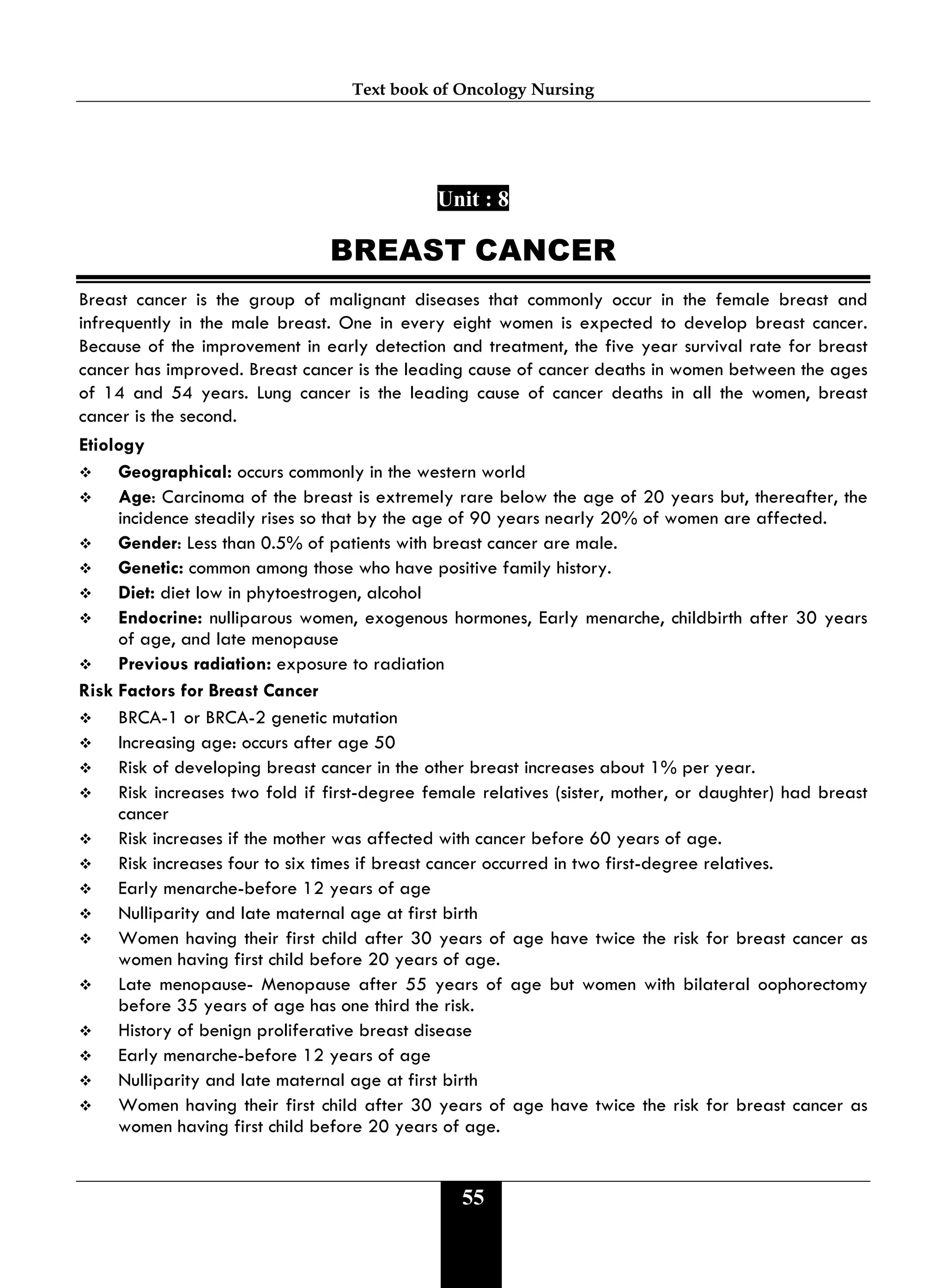 Text book of Oncology Nursing
55
Unit : 8
BREAST CANCER
Breast cancer is the group of malignant diseases that commonly occur in the female breast and
infrequently in the male breast. One in every eight women is expected to develop breast cancer.
Because of the improvement in early detection and treatment, the five year survival rate for breast
cancer has improved. Breast cancer is the leading cause of cancer deaths in women between the ages
of 14 and 54 years. Lung cancer is the leading cause of cancer deaths in all the women, breast
cancer is the second.
Etiology
 Geographical: occurs commonly in the western world
 Age: Carcinoma of the breast is extremely rare below the age of 20 years but, thereafter, the
incidence steadily rises so that by the age of 90 years nearly 20% of women are affected.
 Gender: Less than 0.5% of patients with breast cancer are male.
 Genetic: common among those who have positive family history.
 Diet: diet low in phytoestrogen, alcohol
 Endocrine: nulliparous women, exogenous hormones, Early menarche, childbirth after 30 years
of age, and late menopause
 Previous radiation: exposure to radiation
Risk Factors for Breast Cancer
 BRCA-1 or BRCA-2 genetic mutation
 Increasing age: occurs after age 50
 Risk of developing breast cancer in the other breast increases about 1% per year.
 Risk increases two fold if first-degree female relatives (sister, mother, or daughter) had breast
cancer
 Risk increases if the mother was affected with cancer before 60 years of age.
 Risk increases four to six times if breast cancer occurred in two first-degree relatives.
 Early menarche-before 12 years of age
 Nulliparity and late maternal age at first birth
 Women having their first child after 30 years of age have twice the risk for breast cancer as
women having first child before 20 years of age.
 Late menopause- Menopause after 55 years of age but women with bilateral oophorectomy
before 35 years of age has one third the risk.
 History of benign proliferative breast disease
 Early menarche-before 12 years of age
 Nulliparity and late maternal age at first birth
 Women having their first child after 30 years of age have twice the risk for breast cancer as
women having first child before 20 years of age.
 