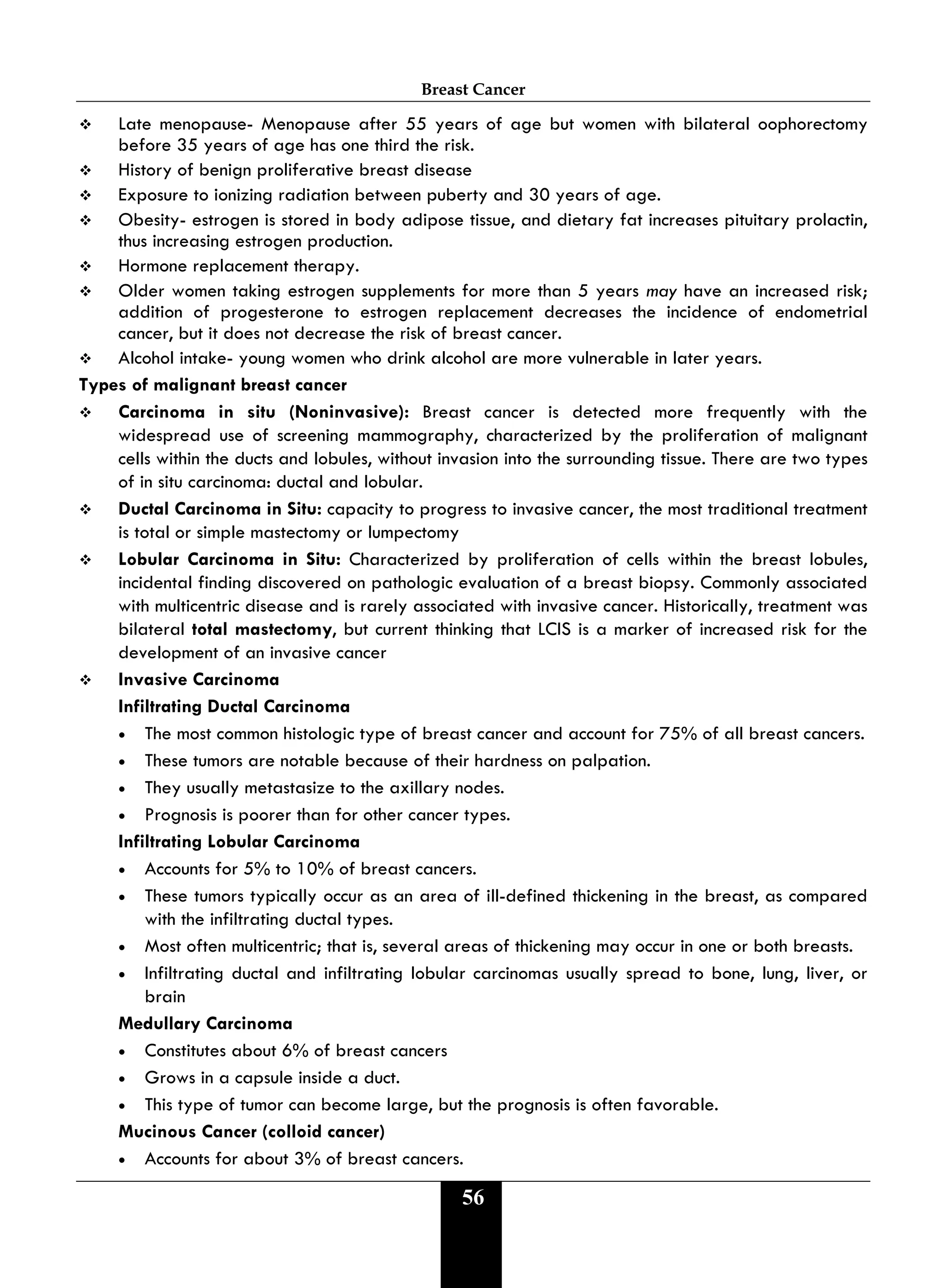 Breast Cancer
56
 Late menopause- Menopause after 55 years of age but women with bilateral oophorectomy
before 35 years of age has one third the risk.
 History of benign proliferative breast disease
 Exposure to ionizing radiation between puberty and 30 years of age.
 Obesity- estrogen is stored in body adipose tissue, and dietary fat increases pituitary prolactin,
thus increasing estrogen production.
 Hormone replacement therapy.
 Older women taking estrogen supplements for more than 5 years may have an increased risk;
addition of progesterone to estrogen replacement decreases the incidence of endometrial
cancer, but it does not decrease the risk of breast cancer.
 Alcohol intake- young women who drink alcohol are more vulnerable in later years.
Types of malignant breast cancer
 Carcinoma in situ (Noninvasive): Breast cancer is detected more frequently with the
widespread use of screening mammography, characterized by the proliferation of malignant
cells within the ducts and lobules, without invasion into the surrounding tissue. There are two types
of in situ carcinoma: ductal and lobular.
 Ductal Carcinoma in Situ: capacity to progress to invasive cancer, the most traditional treatment
is total or simple mastectomy or lumpectomy
 Lobular Carcinoma in Situ: Characterized by proliferation of cells within the breast lobules,
incidental finding discovered on pathologic evaluation of a breast biopsy. Commonly associated
with multicentric disease and is rarely associated with invasive cancer. Historically, treatment was
bilateral total mastectomy, but current thinking that LCIS is a marker of increased risk for the
development of an invasive cancer
 Invasive Carcinoma
Infiltrating Ductal Carcinoma
• The most common histologic type of breast cancer and account for 75% of all breast cancers.
• These tumors are notable because of their hardness on palpation.
• They usually metastasize to the axillary nodes.
• Prognosis is poorer than for other cancer types.
Infiltrating Lobular Carcinoma
• Accounts for 5% to 10% of breast cancers.
• These tumors typically occur as an area of ill-defined thickening in the breast, as compared
with the infiltrating ductal types.
• Most often multicentric; that is, several areas of thickening may occur in one or both breasts.
• Infiltrating ductal and infiltrating lobular carcinomas usually spread to bone, lung, liver, or
brain
Medullary Carcinoma
• Constitutes about 6% of breast cancers
• Grows in a capsule inside a duct.
• This type of tumor can become large, but the prognosis is often favorable.
Mucinous Cancer (colloid cancer)
• Accounts for about 3% of breast cancers.
 