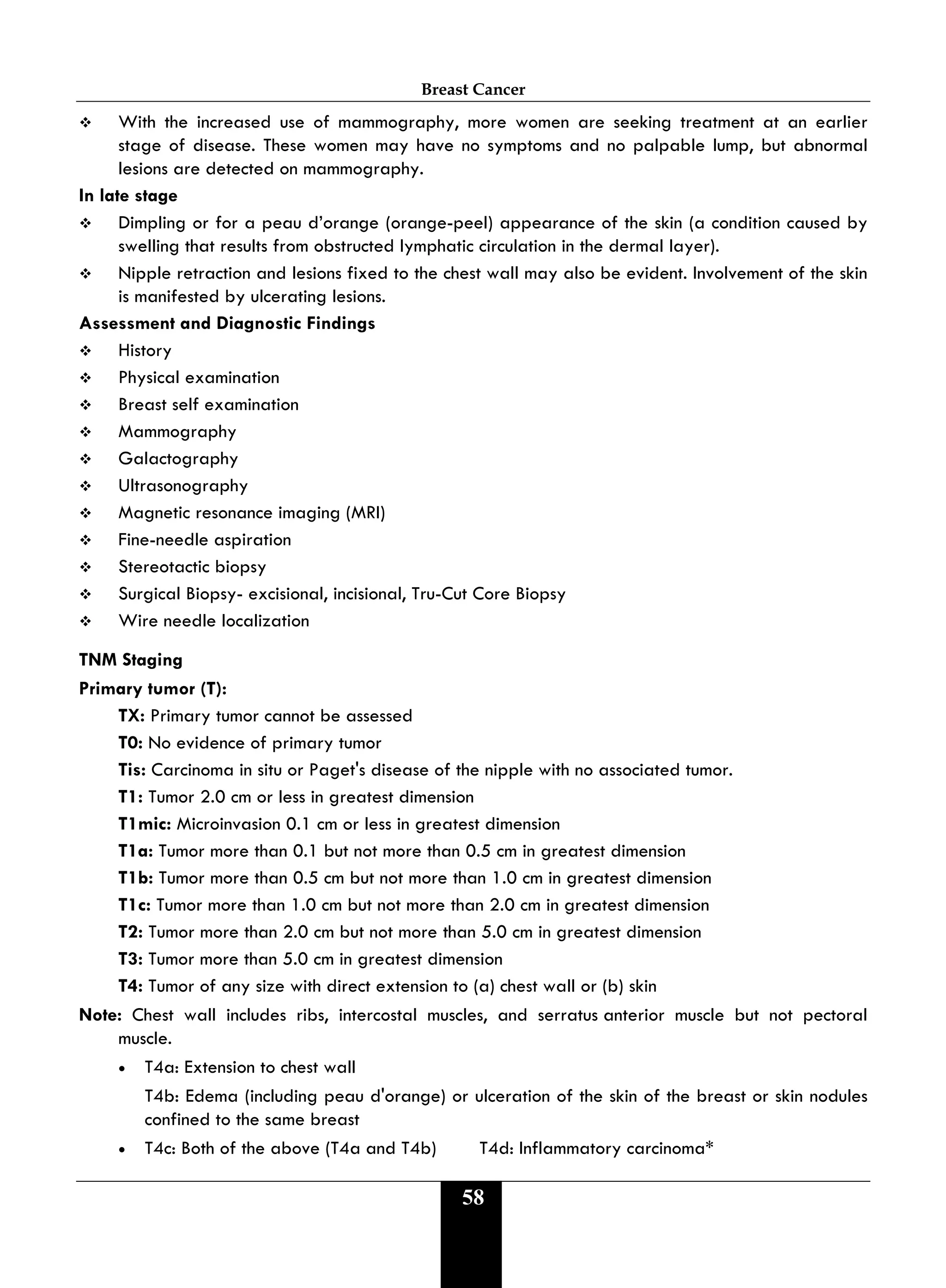 Breast Cancer
58
 With the increased use of mammography, more women are seeking treatment at an earlier
stage of disease. These women may have no symptoms and no palpable lump, but abnormal
lesions are detected on mammography.
In late stage
 Dimpling or for a peau d’orange (orange-peel) appearance of the skin (a condition caused by
swelling that results from obstructed lymphatic circulation in the dermal layer).
 Nipple retraction and lesions fixed to the chest wall may also be evident. Involvement of the skin
is manifested by ulcerating lesions.
Assessment and Diagnostic Findings
 History
 Physical examination
 Breast self examination
 Mammography
 Galactography
 Ultrasonography
 Magnetic resonance imaging (MRI)
 Fine-needle aspiration
 Stereotactic biopsy
 Surgical Biopsy- excisional, incisional, Tru-Cut Core Biopsy
 Wire needle localization
TNM Staging
Primary tumor (T):
TX: Primary tumor cannot be assessed
T0: No evidence of primary tumor
Tis: Carcinoma in situ or Paget's disease of the nipple with no associated tumor.
T1: Tumor 2.0 cm or less in greatest dimension
T1mic: Microinvasion 0.1 cm or less in greatest dimension
T1a: Tumor more than 0.1 but not more than 0.5 cm in greatest dimension
T1b: Tumor more than 0.5 cm but not more than 1.0 cm in greatest dimension
T1c: Tumor more than 1.0 cm but not more than 2.0 cm in greatest dimension
T2: Tumor more than 2.0 cm but not more than 5.0 cm in greatest dimension
T3: Tumor more than 5.0 cm in greatest dimension
T4: Tumor of any size with direct extension to (a) chest wall or (b) skin
Note: Chest wall includes ribs, intercostal muscles, and serratus anterior muscle but not pectoral
muscle.
• T4a: Extension to chest wall
T4b: Edema (including peau d'orange) or ulceration of the skin of the breast or skin nodules
confined to the same breast
• T4c: Both of the above (T4a and T4b) T4d: Inflammatory carcinoma*
 