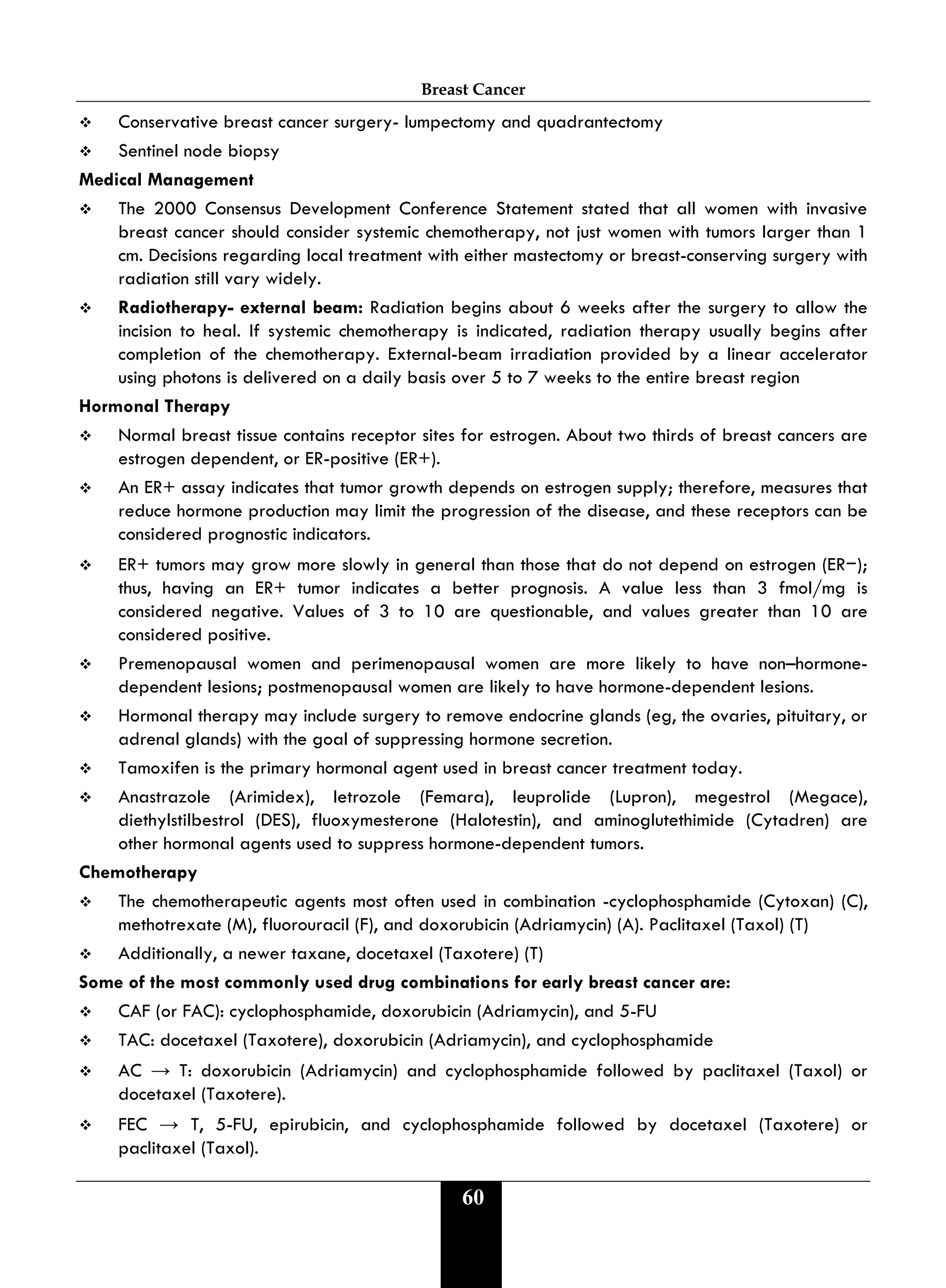 Breast Cancer
60
 Conservative breast cancer surgery- lumpectomy and quadrantectomy
 Sentinel node biopsy
Medical Management
 The 2000 Consensus Development Conference Statement stated that all women with invasive
breast cancer should consider systemic chemotherapy, not just women with tumors larger than 1
cm. Decisions regarding local treatment with either mastectomy or breast-conserving surgery with
radiation still vary widely.
 Radiotherapy- external beam: Radiation begins about 6 weeks after the surgery to allow the
incision to heal. If systemic chemotherapy is indicated, radiation therapy usually begins after
completion of the chemotherapy. External-beam irradiation provided by a linear accelerator
using photons is delivered on a daily basis over 5 to 7 weeks to the entire breast region
Hormonal Therapy
 Normal breast tissue contains receptor sites for estrogen. About two thirds of breast cancers are
estrogen dependent, or ER-positive (ER+).
 An ER+ assay indicates that tumor growth depends on estrogen supply; therefore, measures that
reduce hormone production may limit the progression of the disease, and these receptors can be
considered prognostic indicators.
 ER+ tumors may grow more slowly in general than those that do not depend on estrogen (ER−);
thus, having an ER+ tumor indicates a better prognosis. A value less than 3 fmol/mg is
considered negative. Values of 3 to 10 are questionable, and values greater than 10 are
considered positive.
 Premenopausal women and perimenopausal women are more likely to have non–hormone-
dependent lesions; postmenopausal women are likely to have hormone-dependent lesions.
 Hormonal therapy may include surgery to remove endocrine glands (eg, the ovaries, pituitary, or
adrenal glands) with the goal of suppressing hormone secretion.
 Tamoxifen is the primary hormonal agent used in breast cancer treatment today.
 Anastrazole (Arimidex), letrozole (Femara), leuprolide (Lupron), megestrol (Megace),
diethylstilbestrol (DES), fluoxymesterone (Halotestin), and aminoglutethimide (Cytadren) are
other hormonal agents used to suppress hormone-dependent tumors.
Chemotherapy
 The chemotherapeutic agents most often used in combination -cyclophosphamide (Cytoxan) (C),
methotrexate (M), fluorouracil (F), and doxorubicin (Adriamycin) (A). Paclitaxel (Taxol) (T)
 Additionally, a newer taxane, docetaxel (Taxotere) (T)
Some of the most commonly used drug combinations for early breast cancer are:
 CAF (or FAC): cyclophosphamide, doxorubicin (Adriamycin), and 5-FU
 TAC: docetaxel (Taxotere), doxorubicin (Adriamycin), and cyclophosphamide
 AC → T: doxorubicin (Adriamycin) and cyclophosphamide followed by paclitaxel (Taxol) or
docetaxel (Taxotere).
 FEC → T, 5-FU, epirubicin, and cyclophosphamide followed by docetaxel (Taxotere) or
paclitaxel (Taxol).
 