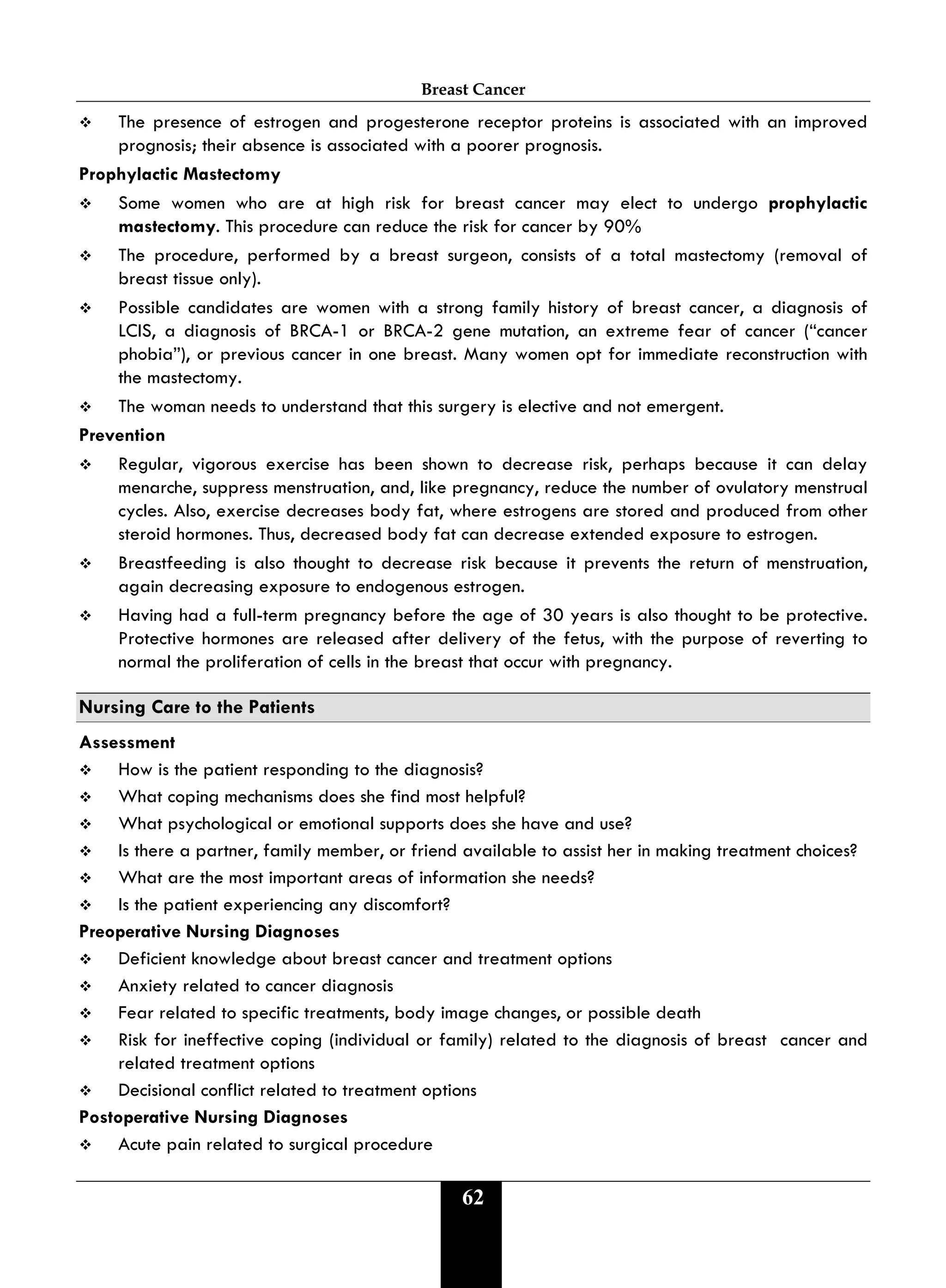 Breast Cancer
62
 The presence of estrogen and progesterone receptor proteins is associated with an improved
prognosis; their absence is associated with a poorer prognosis.
Prophylactic Mastectomy
 Some women who are at high risk for breast cancer may elect to undergo prophylactic
mastectomy. This procedure can reduce the risk for cancer by 90%
 The procedure, performed by a breast surgeon, consists of a total mastectomy (removal of
breast tissue only).
 Possible candidates are women with a strong family history of breast cancer, a diagnosis of
LCIS, a diagnosis of BRCA-1 or BRCA-2 gene mutation, an extreme fear of cancer (“cancer
phobia”), or previous cancer in one breast. Many women opt for immediate reconstruction with
the mastectomy.
 The woman needs to understand that this surgery is elective and not emergent.
Prevention
 Regular, vigorous exercise has been shown to decrease risk, perhaps because it can delay
menarche, suppress menstruation, and, like pregnancy, reduce the number of ovulatory menstrual
cycles. Also, exercise decreases body fat, where estrogens are stored and produced from other
steroid hormones. Thus, decreased body fat can decrease extended exposure to estrogen.
 Breastfeeding is also thought to decrease risk because it prevents the return of menstruation,
again decreasing exposure to endogenous estrogen.
 Having had a full-term pregnancy before the age of 30 years is also thought to be protective.
Protective hormones are released after delivery of the fetus, with the purpose of reverting to
normal the proliferation of cells in the breast that occur with pregnancy.
Nursing Care to the Patients
Assessment
 How is the patient responding to the diagnosis?
 What coping mechanisms does she find most helpful?
 What psychological or emotional supports does she have and use?
 Is there a partner, family member, or friend available to assist her in making treatment choices?
 What are the most important areas of information she needs?
 Is the patient experiencing any discomfort?
Preoperative Nursing Diagnoses
 Deficient knowledge about breast cancer and treatment options
 Anxiety related to cancer diagnosis
 Fear related to specific treatments, body image changes, or possible death
 Risk for ineffective coping (individual or family) related to the diagnosis of breast cancer and
related treatment options
 Decisional conflict related to treatment options
Postoperative Nursing Diagnoses
 Acute pain related to surgical procedure
 