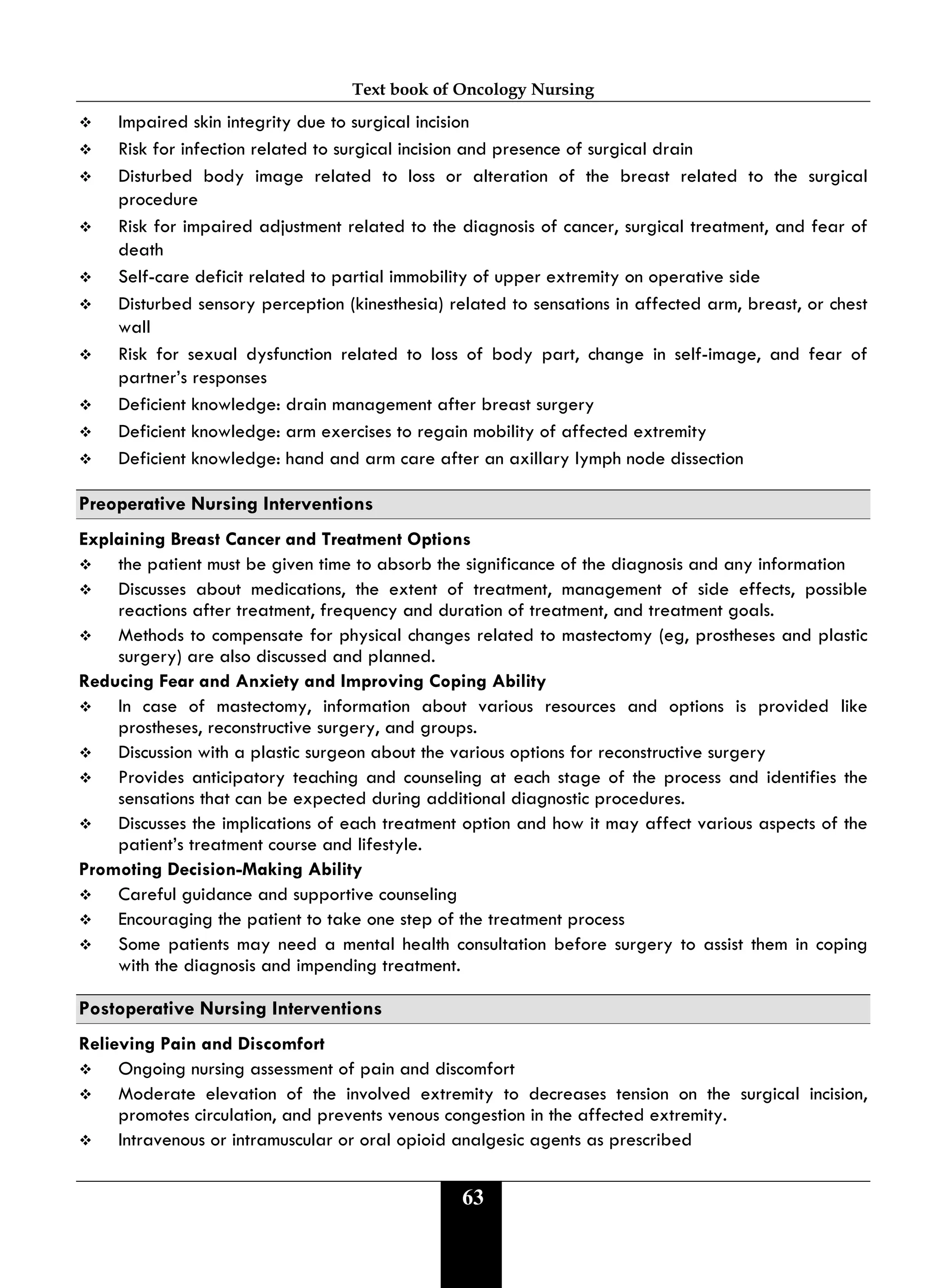 Text book of Oncology Nursing
63
 Impaired skin integrity due to surgical incision
 Risk for infection related to surgical incision and presence of surgical drain
 Disturbed body image related to loss or alteration of the breast related to the surgical
procedure
 Risk for impaired adjustment related to the diagnosis of cancer, surgical treatment, and fear of
death
 Self-care deficit related to partial immobility of upper extremity on operative side
 Disturbed sensory perception (kinesthesia) related to sensations in affected arm, breast, or chest
wall
 Risk for sexual dysfunction related to loss of body part, change in self-image, and fear of
partner’s responses
 Deficient knowledge: drain management after breast surgery
 Deficient knowledge: arm exercises to regain mobility of affected extremity
 Deficient knowledge: hand and arm care after an axillary lymph node dissection
Preoperative Nursing Interventions
Explaining Breast Cancer and Treatment Options
 the patient must be given time to absorb the significance of the diagnosis and any information
 Discusses about medications, the extent of treatment, management of side effects, possible
reactions after treatment, frequency and duration of treatment, and treatment goals.
 Methods to compensate for physical changes related to mastectomy (eg, prostheses and plastic
surgery) are also discussed and planned.
Reducing Fear and Anxiety and Improving Coping Ability
 In case of mastectomy, information about various resources and options is provided like
prostheses, reconstructive surgery, and groups.
 Discussion with a plastic surgeon about the various options for reconstructive surgery
 Provides anticipatory teaching and counseling at each stage of the process and identifies the
sensations that can be expected during additional diagnostic procedures.
 Discusses the implications of each treatment option and how it may affect various aspects of the
patient’s treatment course and lifestyle.
Promoting Decision-Making Ability
 Careful guidance and supportive counseling
 Encouraging the patient to take one step of the treatment process
 Some patients may need a mental health consultation before surgery to assist them in coping
with the diagnosis and impending treatment.
Postoperative Nursing Interventions
Relieving Pain and Discomfort
 Ongoing nursing assessment of pain and discomfort
 Moderate elevation of the involved extremity to decreases tension on the surgical incision,
promotes circulation, and prevents venous congestion in the affected extremity.
 Intravenous or intramuscular or oral opioid analgesic agents as prescribed
 
