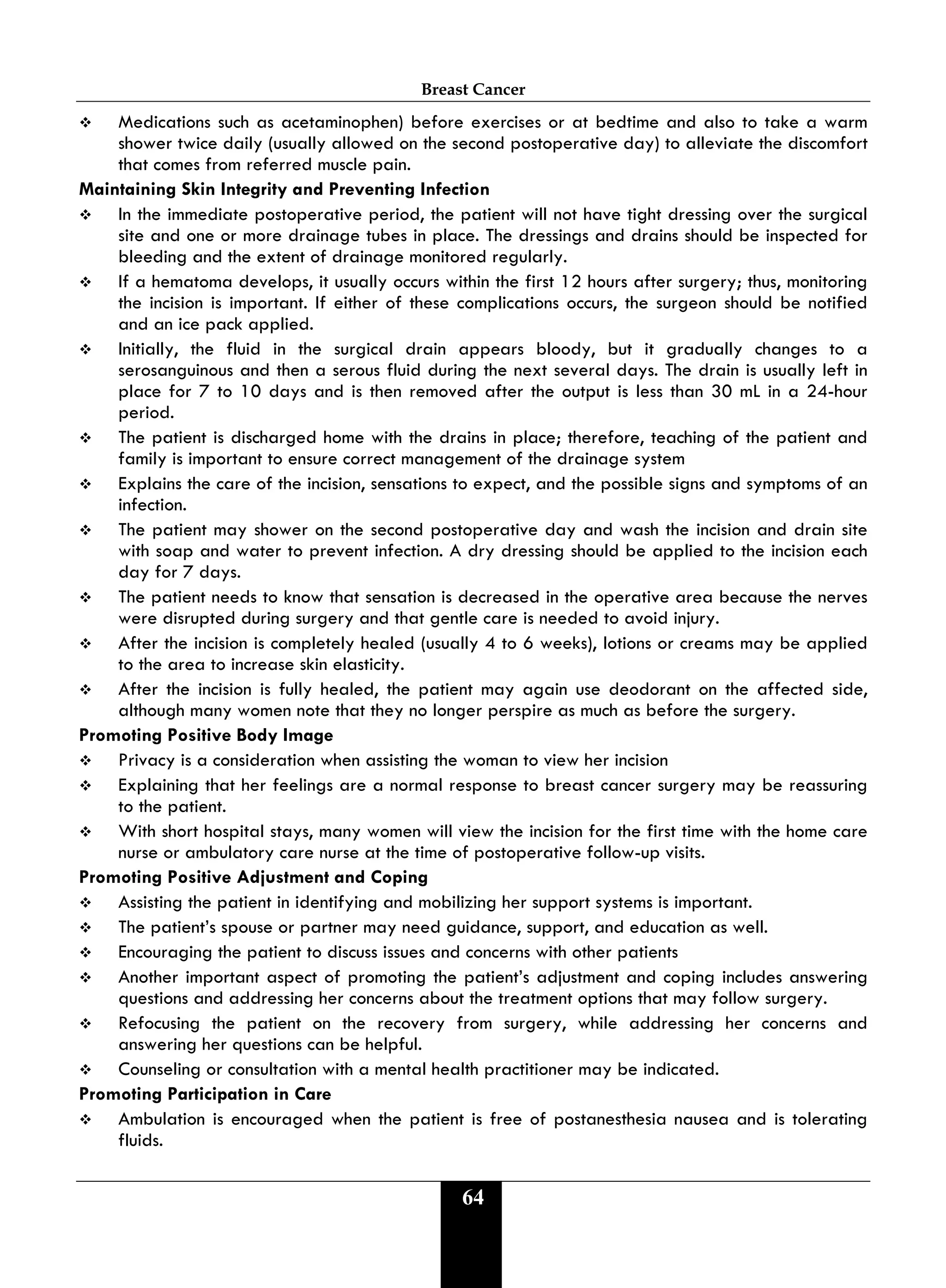 Breast Cancer
64
 Medications such as acetaminophen) before exercises or at bedtime and also to take a warm
shower twice daily (usually allowed on the second postoperative day) to alleviate the discomfort
that comes from referred muscle pain.
Maintaining Skin Integrity and Preventing Infection
 In the immediate postoperative period, the patient will not have tight dressing over the surgical
site and one or more drainage tubes in place. The dressings and drains should be inspected for
bleeding and the extent of drainage monitored regularly.
 If a hematoma develops, it usually occurs within the first 12 hours after surgery; thus, monitoring
the incision is important. If either of these complications occurs, the surgeon should be notified
and an ice pack applied.
 Initially, the fluid in the surgical drain appears bloody, but it gradually changes to a
serosanguinous and then a serous fluid during the next several days. The drain is usually left in
place for 7 to 10 days and is then removed after the output is less than 30 mL in a 24-hour
period.
 The patient is discharged home with the drains in place; therefore, teaching of the patient and
family is important to ensure correct management of the drainage system
 Explains the care of the incision, sensations to expect, and the possible signs and symptoms of an
infection.
 The patient may shower on the second postoperative day and wash the incision and drain site
with soap and water to prevent infection. A dry dressing should be applied to the incision each
day for 7 days.
 The patient needs to know that sensation is decreased in the operative area because the nerves
were disrupted during surgery and that gentle care is needed to avoid injury.
 After the incision is completely healed (usually 4 to 6 weeks), lotions or creams may be applied
to the area to increase skin elasticity.
 After the incision is fully healed, the patient may again use deodorant on the affected side,
although many women note that they no longer perspire as much as before the surgery.
Promoting Positive Body Image
 Privacy is a consideration when assisting the woman to view her incision
 Explaining that her feelings are a normal response to breast cancer surgery may be reassuring
to the patient.
 With short hospital stays, many women will view the incision for the first time with the home care
nurse or ambulatory care nurse at the time of postoperative follow-up visits.
Promoting Positive Adjustment and Coping
 Assisting the patient in identifying and mobilizing her support systems is important.
 The patient’s spouse or partner may need guidance, support, and education as well.
 Encouraging the patient to discuss issues and concerns with other patients
 Another important aspect of promoting the patient’s adjustment and coping includes answering
questions and addressing her concerns about the treatment options that may follow surgery.
 Refocusing the patient on the recovery from surgery, while addressing her concerns and
answering her questions can be helpful.
 Counseling or consultation with a mental health practitioner may be indicated.
Promoting Participation in Care
 Ambulation is encouraged when the patient is free of postanesthesia nausea and is tolerating
fluids.
 