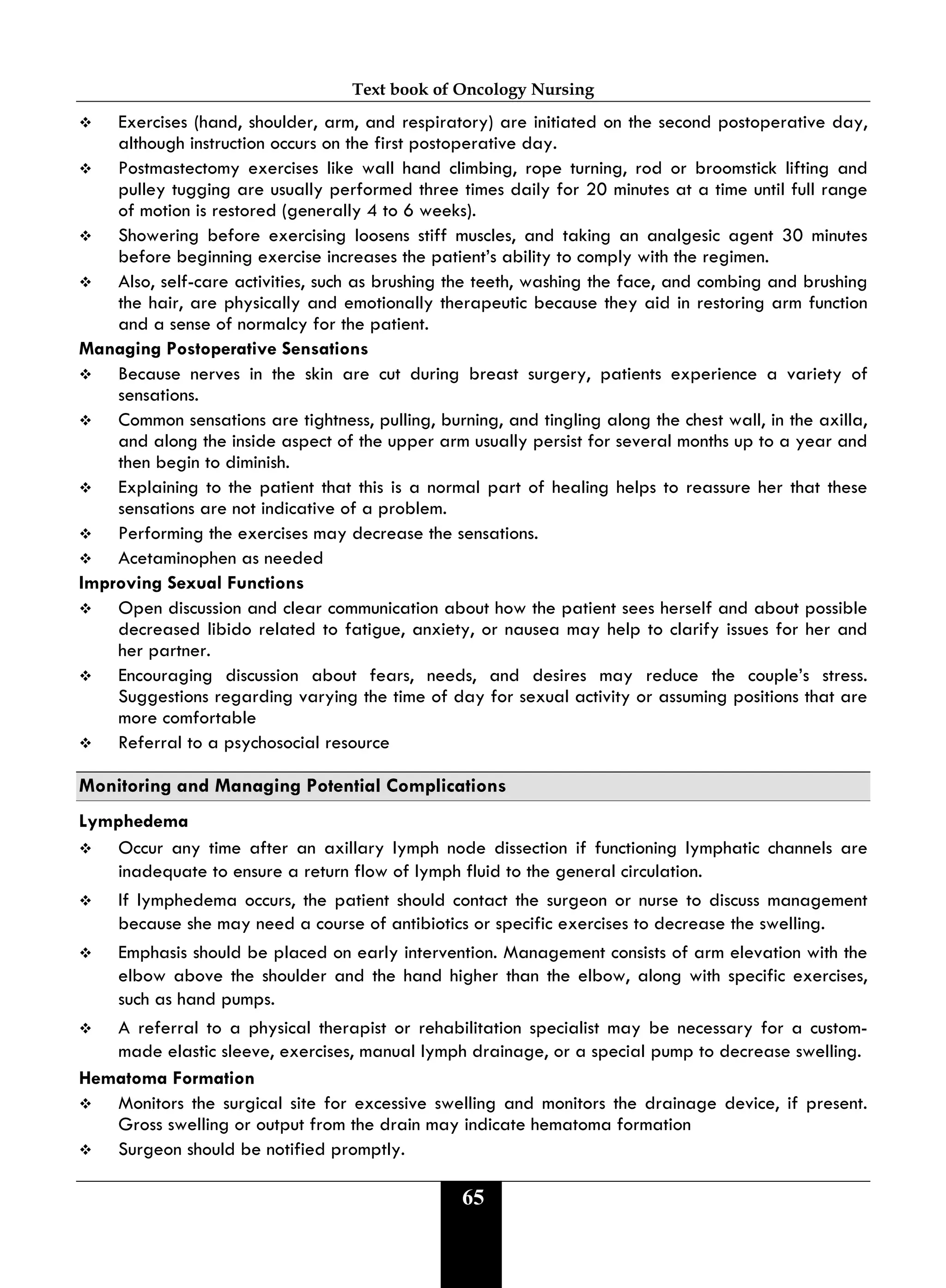 Text book of Oncology Nursing
65
 Exercises (hand, shoulder, arm, and respiratory) are initiated on the second postoperative day,
although instruction occurs on the first postoperative day.
 Postmastectomy exercises like wall hand climbing, rope turning, rod or broomstick lifting and
pulley tugging are usually performed three times daily for 20 minutes at a time until full range
of motion is restored (generally 4 to 6 weeks).
 Showering before exercising loosens stiff muscles, and taking an analgesic agent 30 minutes
before beginning exercise increases the patient’s ability to comply with the regimen.
 Also, self-care activities, such as brushing the teeth, washing the face, and combing and brushing
the hair, are physically and emotionally therapeutic because they aid in restoring arm function
and a sense of normalcy for the patient.
Managing Postoperative Sensations
 Because nerves in the skin are cut during breast surgery, patients experience a variety of
sensations.
 Common sensations are tightness, pulling, burning, and tingling along the chest wall, in the axilla,
and along the inside aspect of the upper arm usually persist for several months up to a year and
then begin to diminish.
 Explaining to the patient that this is a normal part of healing helps to reassure her that these
sensations are not indicative of a problem.
 Performing the exercises may decrease the sensations.
 Acetaminophen as needed
Improving Sexual Functions
 Open discussion and clear communication about how the patient sees herself and about possible
decreased libido related to fatigue, anxiety, or nausea may help to clarify issues for her and
her partner.
 Encouraging discussion about fears, needs, and desires may reduce the couple’s stress.
Suggestions regarding varying the time of day for sexual activity or assuming positions that are
more comfortable
 Referral to a psychosocial resource
Monitoring and Managing Potential Complications
Lymphedema
 Occur any time after an axillary lymph node dissection if functioning lymphatic channels are
inadequate to ensure a return flow of lymph fluid to the general circulation.
 If lymphedema occurs, the patient should contact the surgeon or nurse to discuss management
because she may need a course of antibiotics or specific exercises to decrease the swelling.
 Emphasis should be placed on early intervention. Management consists of arm elevation with the
elbow above the shoulder and the hand higher than the elbow, along with specific exercises,
such as hand pumps.
 A referral to a physical therapist or rehabilitation specialist may be necessary for a custom-
made elastic sleeve, exercises, manual lymph drainage, or a special pump to decrease swelling.
Hematoma Formation
 Monitors the surgical site for excessive swelling and monitors the drainage device, if present.
Gross swelling or output from the drain may indicate hematoma formation
 Surgeon should be notified promptly.
 