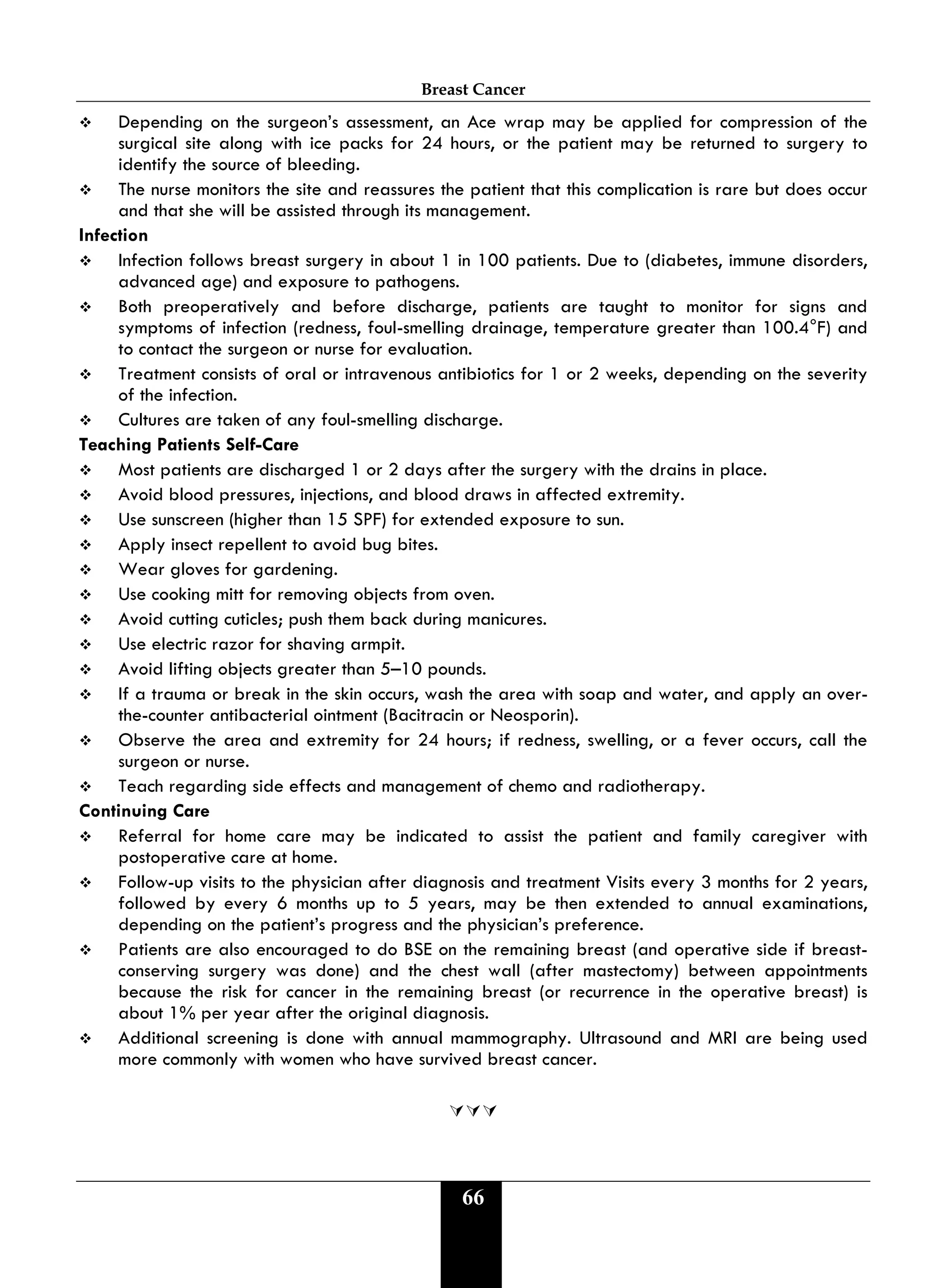 Breast Cancer
66
 Depending on the surgeon’s assessment, an Ace wrap may be applied for compression of the
surgical site along with ice packs for 24 hours, or the patient may be returned to surgery to
identify the source of bleeding.
 The nurse monitors the site and reassures the patient that this complication is rare but does occur
and that she will be assisted through its management.
Infection
 Infection follows breast surgery in about 1 in 100 patients. Due to (diabetes, immune disorders,
advanced age) and exposure to pathogens.
 Both preoperatively and before discharge, patients are taught to monitor for signs and
symptoms of infection (redness, foul-smelling drainage, temperature greater than 100.4°F) and
to contact the surgeon or nurse for evaluation.
 Treatment consists of oral or intravenous antibiotics for 1 or 2 weeks, depending on the severity
of the infection.
 Cultures are taken of any foul-smelling discharge.
Teaching Patients Self-Care
 Most patients are discharged 1 or 2 days after the surgery with the drains in place.
 Avoid blood pressures, injections, and blood draws in affected extremity.
 Use sunscreen (higher than 15 SPF) for extended exposure to sun.
 Apply insect repellent to avoid bug bites.
 Wear gloves for gardening.
 Use cooking mitt for removing objects from oven.
 Avoid cutting cuticles; push them back during manicures.
 Use electric razor for shaving armpit.
 Avoid lifting objects greater than 5–10 pounds.
 If a trauma or break in the skin occurs, wash the area with soap and water, and apply an over-
the-counter antibacterial ointment (Bacitracin or Neosporin).
 Observe the area and extremity for 24 hours; if redness, swelling, or a fever occurs, call the
surgeon or nurse.
 Teach regarding side effects and management of chemo and radiotherapy.
Continuing Care
 Referral for home care may be indicated to assist the patient and family caregiver with
postoperative care at home.
 Follow-up visits to the physician after diagnosis and treatment Visits every 3 months for 2 years,
followed by every 6 months up to 5 years, may be then extended to annual examinations,
depending on the patient’s progress and the physician’s preference.
 Patients are also encouraged to do BSE on the remaining breast (and operative side if breast-
conserving surgery was done) and the chest wall (after mastectomy) between appointments
because the risk for cancer in the remaining breast (or recurrence in the operative breast) is
about 1% per year after the original diagnosis.
 Additional screening is done with annual mammography. Ultrasound and MRI are being used
more commonly with women who have survived breast cancer.

 