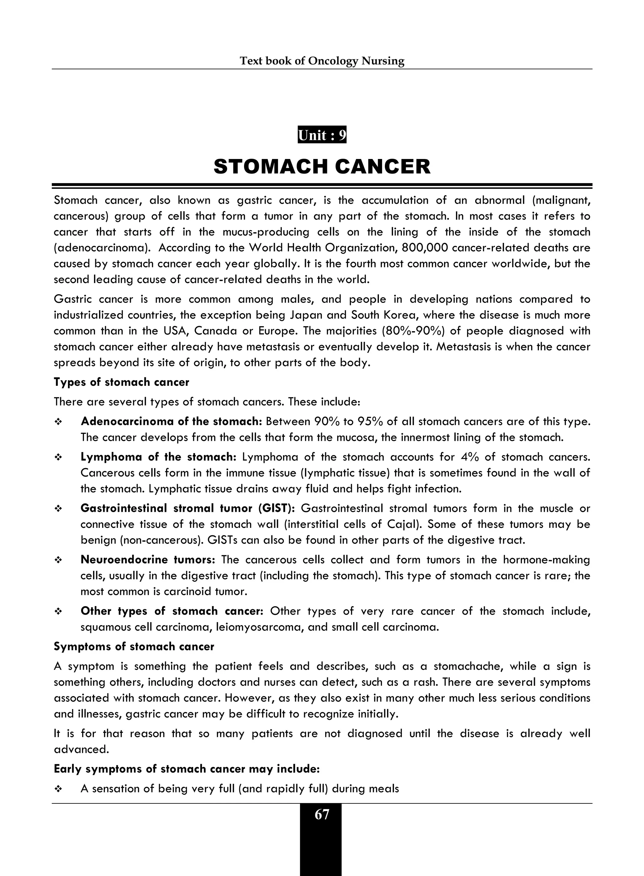 Text book of Oncology Nursing
67
Unit : 9
STOMACH CANCER
Stomach cancer, also known as gastric cancer, is the accumulation of an abnormal (malignant,
cancerous) group of cells that form a tumor in any part of the stomach. In most cases it refers to
cancer that starts off in the mucus-producing cells on the lining of the inside of the stomach
(adenocarcinoma). According to the World Health Organization, 800,000 cancer-related deaths are
caused by stomach cancer each year globally. It is the fourth most common cancer worldwide, but the
second leading cause of cancer-related deaths in the world.
Gastric cancer is more common among males, and people in developing nations compared to
industrialized countries, the exception being Japan and South Korea, where the disease is much more
common than in the USA, Canada or Europe. The majorities (80%-90%) of people diagnosed with
stomach cancer either already have metastasis or eventually develop it. Metastasis is when the cancer
spreads beyond its site of origin, to other parts of the body.
Types of stomach cancer
There are several types of stomach cancers. These include:
 Adenocarcinoma of the stomach: Between 90% to 95% of all stomach cancers are of this type.
The cancer develops from the cells that form the mucosa, the innermost lining of the stomach.
 Lymphoma of the stomach: Lymphoma of the stomach accounts for 4% of stomach cancers.
Cancerous cells form in the immune tissue (lymphatic tissue) that is sometimes found in the wall of
the stomach. Lymphatic tissue drains away fluid and helps fight infection.
 Gastrointestinal stromal tumor (GIST): Gastrointestinal stromal tumors form in the muscle or
connective tissue of the stomach wall (interstitial cells of Cajal). Some of these tumors may be
benign (non-cancerous). GISTs can also be found in other parts of the digestive tract.
 Neuroendocrine tumors: The cancerous cells collect and form tumors in the hormone-making
cells, usually in the digestive tract (including the stomach). This type of stomach cancer is rare; the
most common is carcinoid tumor.
 Other types of stomach cancer: Other types of very rare cancer of the stomach include,
squamous cell carcinoma, leiomyosarcoma, and small cell carcinoma.
Symptoms of stomach cancer
A symptom is something the patient feels and describes, such as a stomachache, while a sign is
something others, including doctors and nurses can detect, such as a rash. There are several symptoms
associated with stomach cancer. However, as they also exist in many other much less serious conditions
and illnesses, gastric cancer may be difficult to recognize initially.
It is for that reason that so many patients are not diagnosed until the disease is already well
advanced.
Early symptoms of stomach cancer may include:
 A sensation of being very full (and rapidly full) during meals
 
