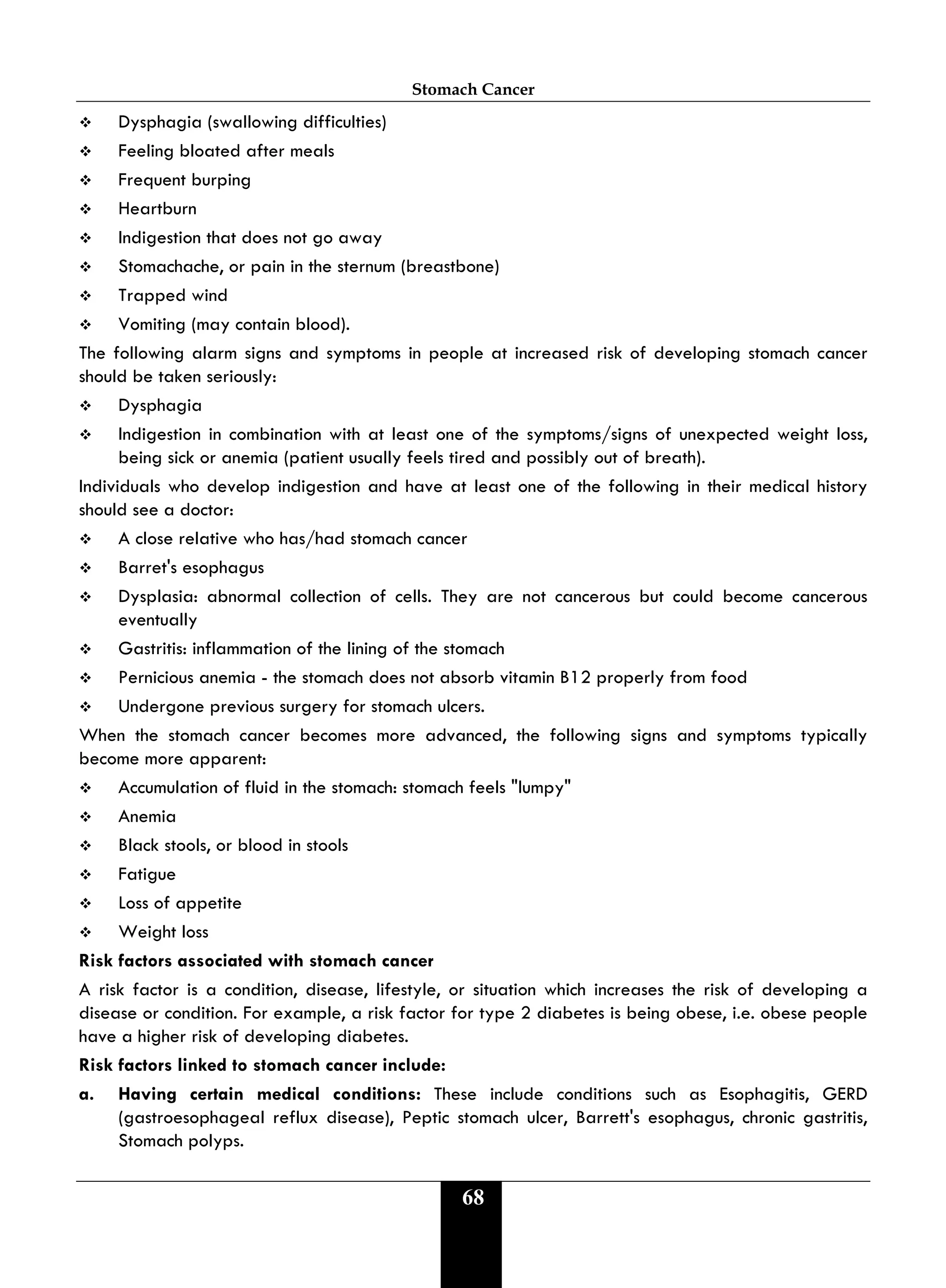 Stomach Cancer
68
 Dysphagia (swallowing difficulties)
 Feeling bloated after meals
 Frequent burping
 Heartburn
 Indigestion that does not go away
 Stomachache, or pain in the sternum (breastbone)
 Trapped wind
 Vomiting (may contain blood).
The following alarm signs and symptoms in people at increased risk of developing stomach cancer
should be taken seriously:
 Dysphagia
 Indigestion in combination with at least one of the symptoms/signs of unexpected weight loss,
being sick or anemia (patient usually feels tired and possibly out of breath).
Individuals who develop indigestion and have at least one of the following in their medical history
should see a doctor:
 A close relative who has/had stomach cancer
 Barret's esophagus
 Dysplasia: abnormal collection of cells. They are not cancerous but could become cancerous
eventually
 Gastritis: inflammation of the lining of the stomach
 Pernicious anemia - the stomach does not absorb vitamin B12 properly from food
 Undergone previous surgery for stomach ulcers.
When the stomach cancer becomes more advanced, the following signs and symptoms typically
become more apparent:
 Accumulation of fluid in the stomach: stomach feels "lumpy"
 Anemia
 Black stools, or blood in stools
 Fatigue
 Loss of appetite
 Weight loss
Risk factors associated with stomach cancer
A risk factor is a condition, disease, lifestyle, or situation which increases the risk of developing a
disease or condition. For example, a risk factor for type 2 diabetes is being obese, i.e. obese people
have a higher risk of developing diabetes.
Risk factors linked to stomach cancer include:
a. Having certain medical conditions: These include conditions such as Esophagitis, GERD
(gastroesophageal reflux disease), Peptic stomach ulcer, Barrett's esophagus, chronic gastritis,
Stomach polyps.
 
