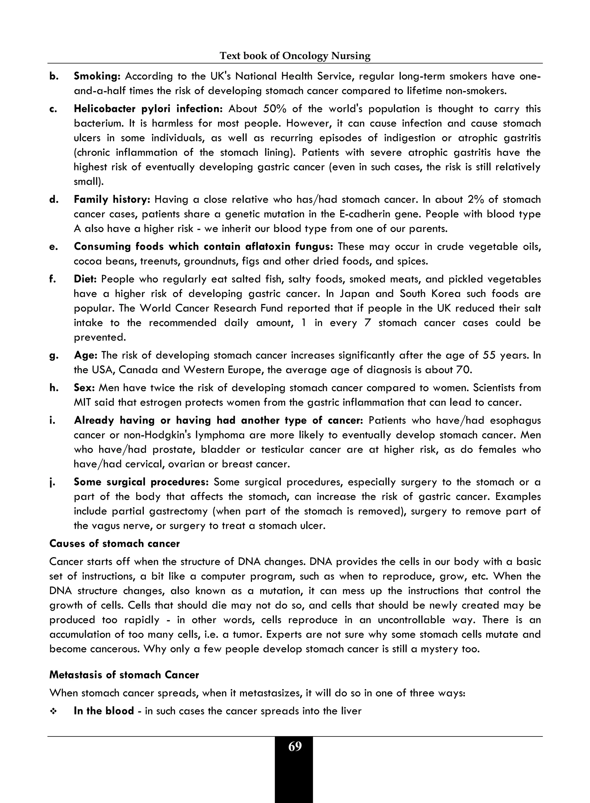 Text book of Oncology Nursing
69
b. Smoking: According to the UK's National Health Service, regular long-term smokers have one-
and-a-half times the risk of developing stomach cancer compared to lifetime non-smokers.
c. Helicobacter pylori infection: About 50% of the world's population is thought to carry this
bacterium. It is harmless for most people. However, it can cause infection and cause stomach
ulcers in some individuals, as well as recurring episodes of indigestion or atrophic gastritis
(chronic inflammation of the stomach lining). Patients with severe atrophic gastritis have the
highest risk of eventually developing gastric cancer (even in such cases, the risk is still relatively
small).
d. Family history: Having a close relative who has/had stomach cancer. In about 2% of stomach
cancer cases, patients share a genetic mutation in the E-cadherin gene. People with blood type
A also have a higher risk - we inherit our blood type from one of our parents.
e. Consuming foods which contain aflatoxin fungus: These may occur in crude vegetable oils,
cocoa beans, treenuts, groundnuts, figs and other dried foods, and spices.
f. Diet: People who regularly eat salted fish, salty foods, smoked meats, and pickled vegetables
have a higher risk of developing gastric cancer. In Japan and South Korea such foods are
popular. The World Cancer Research Fund reported that if people in the UK reduced their salt
intake to the recommended daily amount, 1 in every 7 stomach cancer cases could be
prevented.
g. Age: The risk of developing stomach cancer increases significantly after the age of 55 years. In
the USA, Canada and Western Europe, the average age of diagnosis is about 70.
h. Sex: Men have twice the risk of developing stomach cancer compared to women. Scientists from
MIT said that estrogen protects women from the gastric inflammation that can lead to cancer.
i. Already having or having had another type of cancer: Patients who have/had esophagus
cancer or non-Hodgkin's lymphoma are more likely to eventually develop stomach cancer. Men
who have/had prostate, bladder or testicular cancer are at higher risk, as do females who
have/had cervical, ovarian or breast cancer.
j. Some surgical procedures: Some surgical procedures, especially surgery to the stomach or a
part of the body that affects the stomach, can increase the risk of gastric cancer. Examples
include partial gastrectomy (when part of the stomach is removed), surgery to remove part of
the vagus nerve, or surgery to treat a stomach ulcer.
Causes of stomach cancer
Cancer starts off when the structure of DNA changes. DNA provides the cells in our body with a basic
set of instructions, a bit like a computer program, such as when to reproduce, grow, etc. When the
DNA structure changes, also known as a mutation, it can mess up the instructions that control the
growth of cells. Cells that should die may not do so, and cells that should be newly created may be
produced too rapidly - in other words, cells reproduce in an uncontrollable way. There is an
accumulation of too many cells, i.e. a tumor. Experts are not sure why some stomach cells mutate and
become cancerous. Why only a few people develop stomach cancer is still a mystery too.
Metastasis of stomach Cancer
When stomach cancer spreads, when it metastasizes, it will do so in one of three ways:
 In the blood - in such cases the cancer spreads into the liver
 