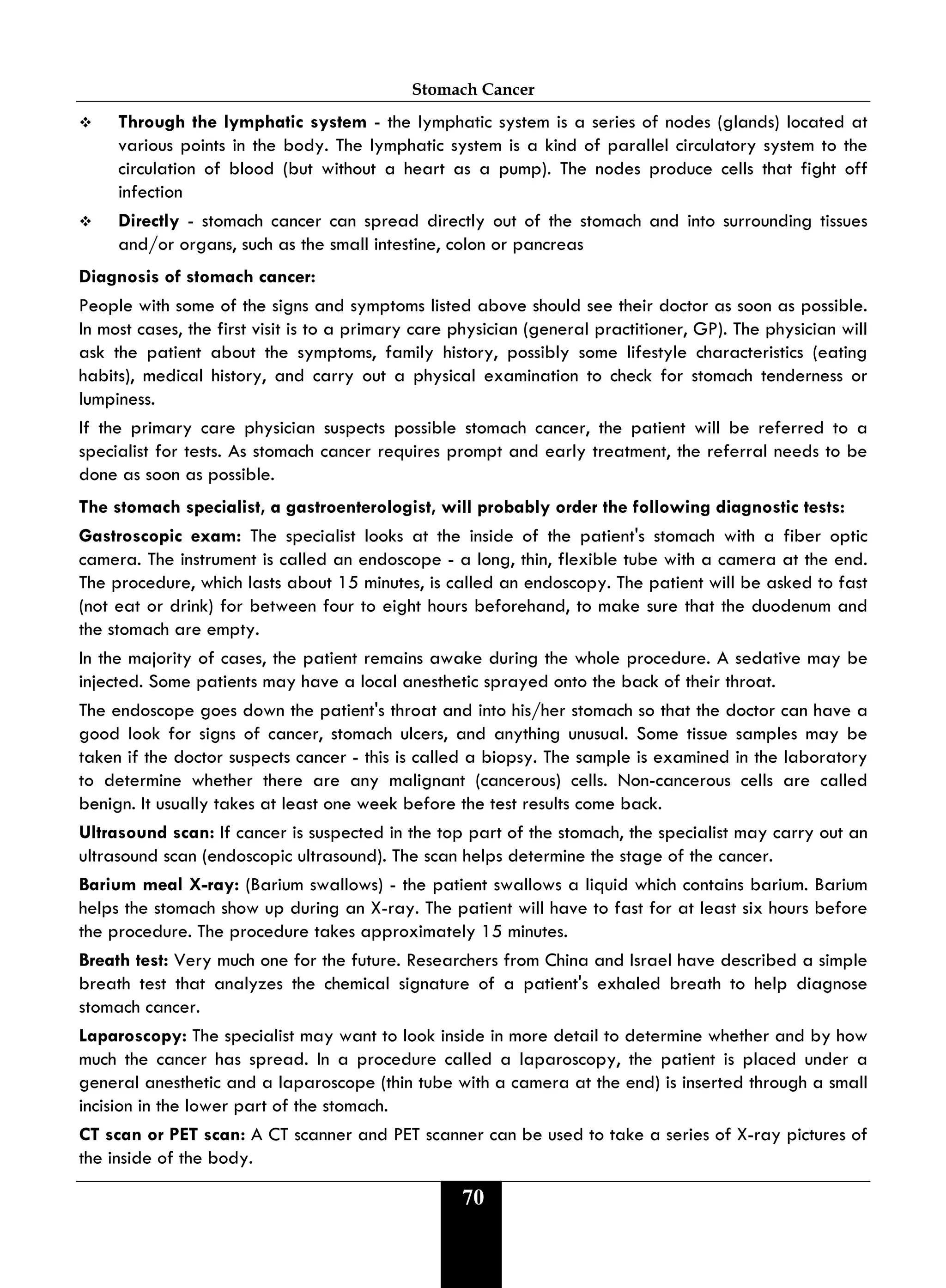 Stomach Cancer
70
 Through the lymphatic system - the lymphatic system is a series of nodes (glands) located at
various points in the body. The lymphatic system is a kind of parallel circulatory system to the
circulation of blood (but without a heart as a pump). The nodes produce cells that fight off
infection
 Directly - stomach cancer can spread directly out of the stomach and into surrounding tissues
and/or organs, such as the small intestine, colon or pancreas
Diagnosis of stomach cancer:
People with some of the signs and symptoms listed above should see their doctor as soon as possible.
In most cases, the first visit is to a primary care physician (general practitioner, GP). The physician will
ask the patient about the symptoms, family history, possibly some lifestyle characteristics (eating
habits), medical history, and carry out a physical examination to check for stomach tenderness or
lumpiness.
If the primary care physician suspects possible stomach cancer, the patient will be referred to a
specialist for tests. As stomach cancer requires prompt and early treatment, the referral needs to be
done as soon as possible.
The stomach specialist, a gastroenterologist, will probably order the following diagnostic tests:
Gastroscopic exam: The specialist looks at the inside of the patient's stomach with a fiber optic
camera. The instrument is called an endoscope - a long, thin, flexible tube with a camera at the end.
The procedure, which lasts about 15 minutes, is called an endoscopy. The patient will be asked to fast
(not eat or drink) for between four to eight hours beforehand, to make sure that the duodenum and
the stomach are empty.
In the majority of cases, the patient remains awake during the whole procedure. A sedative may be
injected. Some patients may have a local anesthetic sprayed onto the back of their throat.
The endoscope goes down the patient's throat and into his/her stomach so that the doctor can have a
good look for signs of cancer, stomach ulcers, and anything unusual. Some tissue samples may be
taken if the doctor suspects cancer - this is called a biopsy. The sample is examined in the laboratory
to determine whether there are any malignant (cancerous) cells. Non-cancerous cells are called
benign. It usually takes at least one week before the test results come back.
Ultrasound scan: If cancer is suspected in the top part of the stomach, the specialist may carry out an
ultrasound scan (endoscopic ultrasound). The scan helps determine the stage of the cancer.
Barium meal X-ray: (Barium swallows) - the patient swallows a liquid which contains barium. Barium
helps the stomach show up during an X-ray. The patient will have to fast for at least six hours before
the procedure. The procedure takes approximately 15 minutes.
Breath test: Very much one for the future. Researchers from China and Israel have described a simple
breath test that analyzes the chemical signature of a patient's exhaled breath to help diagnose
stomach cancer.
Laparoscopy: The specialist may want to look inside in more detail to determine whether and by how
much the cancer has spread. In a procedure called a laparoscopy, the patient is placed under a
general anesthetic and a laparoscope (thin tube with a camera at the end) is inserted through a small
incision in the lower part of the stomach.
CT scan or PET scan: A CT scanner and PET scanner can be used to take a series of X-ray pictures of
the inside of the body.
 