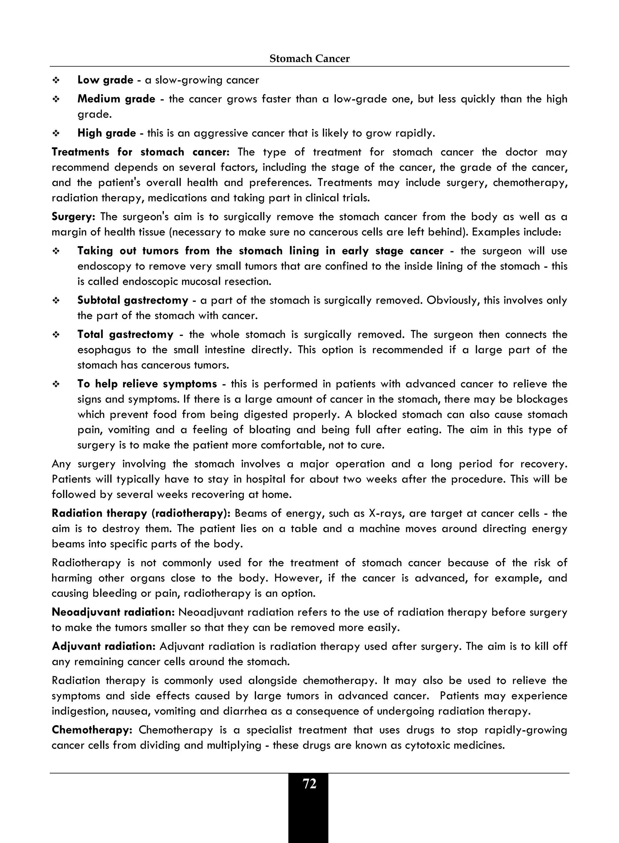 Stomach Cancer
72
 Low grade - a slow-growing cancer
 Medium grade - the cancer grows faster than a low-grade one, but less quickly than the high
grade.
 High grade - this is an aggressive cancer that is likely to grow rapidly.
Treatments for stomach cancer: The type of treatment for stomach cancer the doctor may
recommend depends on several factors, including the stage of the cancer, the grade of the cancer,
and the patient's overall health and preferences. Treatments may include surgery, chemotherapy,
radiation therapy, medications and taking part in clinical trials.
Surgery: The surgeon's aim is to surgically remove the stomach cancer from the body as well as a
margin of health tissue (necessary to make sure no cancerous cells are left behind). Examples include:
 Taking out tumors from the stomach lining in early stage cancer - the surgeon will use
endoscopy to remove very small tumors that are confined to the inside lining of the stomach - this
is called endoscopic mucosal resection.
 Subtotal gastrectomy - a part of the stomach is surgically removed. Obviously, this involves only
the part of the stomach with cancer.
 Total gastrectomy - the whole stomach is surgically removed. The surgeon then connects the
esophagus to the small intestine directly. This option is recommended if a large part of the
stomach has cancerous tumors.
 To help relieve symptoms - this is performed in patients with advanced cancer to relieve the
signs and symptoms. If there is a large amount of cancer in the stomach, there may be blockages
which prevent food from being digested properly. A blocked stomach can also cause stomach
pain, vomiting and a feeling of bloating and being full after eating. The aim in this type of
surgery is to make the patient more comfortable, not to cure.
Any surgery involving the stomach involves a major operation and a long period for recovery.
Patients will typically have to stay in hospital for about two weeks after the procedure. This will be
followed by several weeks recovering at home.
Radiation therapy (radiotherapy): Beams of energy, such as X-rays, are target at cancer cells - the
aim is to destroy them. The patient lies on a table and a machine moves around directing energy
beams into specific parts of the body.
Radiotherapy is not commonly used for the treatment of stomach cancer because of the risk of
harming other organs close to the body. However, if the cancer is advanced, for example, and
causing bleeding or pain, radiotherapy is an option.
Neoadjuvant radiation: Neoadjuvant radiation refers to the use of radiation therapy before surgery
to make the tumors smaller so that they can be removed more easily.
Adjuvant radiation: Adjuvant radiation is radiation therapy used after surgery. The aim is to kill off
any remaining cancer cells around the stomach.
Radiation therapy is commonly used alongside chemotherapy. It may also be used to relieve the
symptoms and side effects caused by large tumors in advanced cancer. Patients may experience
indigestion, nausea, vomiting and diarrhea as a consequence of undergoing radiation therapy.
Chemotherapy: Chemotherapy is a specialist treatment that uses drugs to stop rapidly-growing
cancer cells from dividing and multiplying - these drugs are known as cytotoxic medicines.
 
