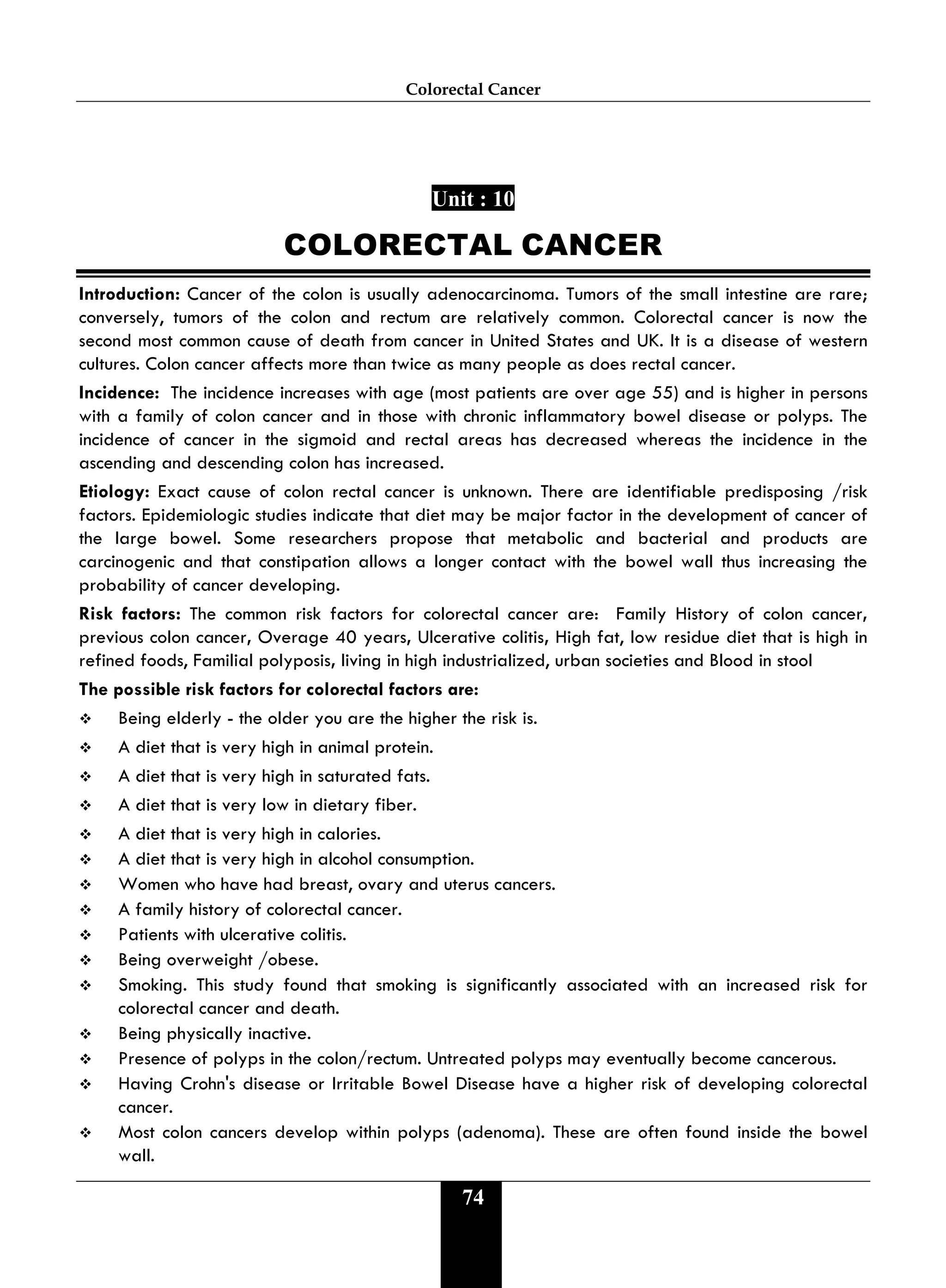 Colorectal Cancer
74
Unit : 10
COLORECTAL CANCER
Introduction: Cancer of the colon is usually adenocarcinoma. Tumors of the small intestine are rare;
conversely, tumors of the colon and rectum are relatively common. Colorectal cancer is now the
second most common cause of death from cancer in United States and UK. It is a disease of western
cultures. Colon cancer affects more than twice as many people as does rectal cancer.
Incidence: The incidence increases with age (most patients are over age 55) and is higher in persons
with a family of colon cancer and in those with chronic inflammatory bowel disease or polyps. The
incidence of cancer in the sigmoid and rectal areas has decreased whereas the incidence in the
ascending and descending colon has increased.
Etiology: Exact cause of colon rectal cancer is unknown. There are identifiable predisposing /risk
factors. Epidemiologic studies indicate that diet may be major factor in the development of cancer of
the large bowel. Some researchers propose that metabolic and bacterial and products are
carcinogenic and that constipation allows a longer contact with the bowel wall thus increasing the
probability of cancer developing.
Risk factors: The common risk factors for colorectal cancer are: Family History of colon cancer,
previous colon cancer, Overage 40 years, Ulcerative colitis, High fat, low residue diet that is high in
refined foods, Familial polyposis, living in high industrialized, urban societies and Blood in stool
The possible risk factors for colorectal factors are:
 Being elderly - the older you are the higher the risk is.
 A diet that is very high in animal protein.
 A diet that is very high in saturated fats.
 A diet that is very low in dietary fiber.
 A diet that is very high in calories.
 A diet that is very high in alcohol consumption.
 Women who have had breast, ovary and uterus cancers.
 A family history of colorectal cancer.
 Patients with ulcerative colitis.
 Being overweight /obese.
 Smoking. This study found that smoking is significantly associated with an increased risk for
colorectal cancer and death.
 Being physically inactive.
 Presence of polyps in the colon/rectum. Untreated polyps may eventually become cancerous.
 Having Crohn's disease or Irritable Bowel Disease have a higher risk of developing colorectal
cancer.
 Most colon cancers develop within polyps (adenoma). These are often found inside the bowel
wall.
 