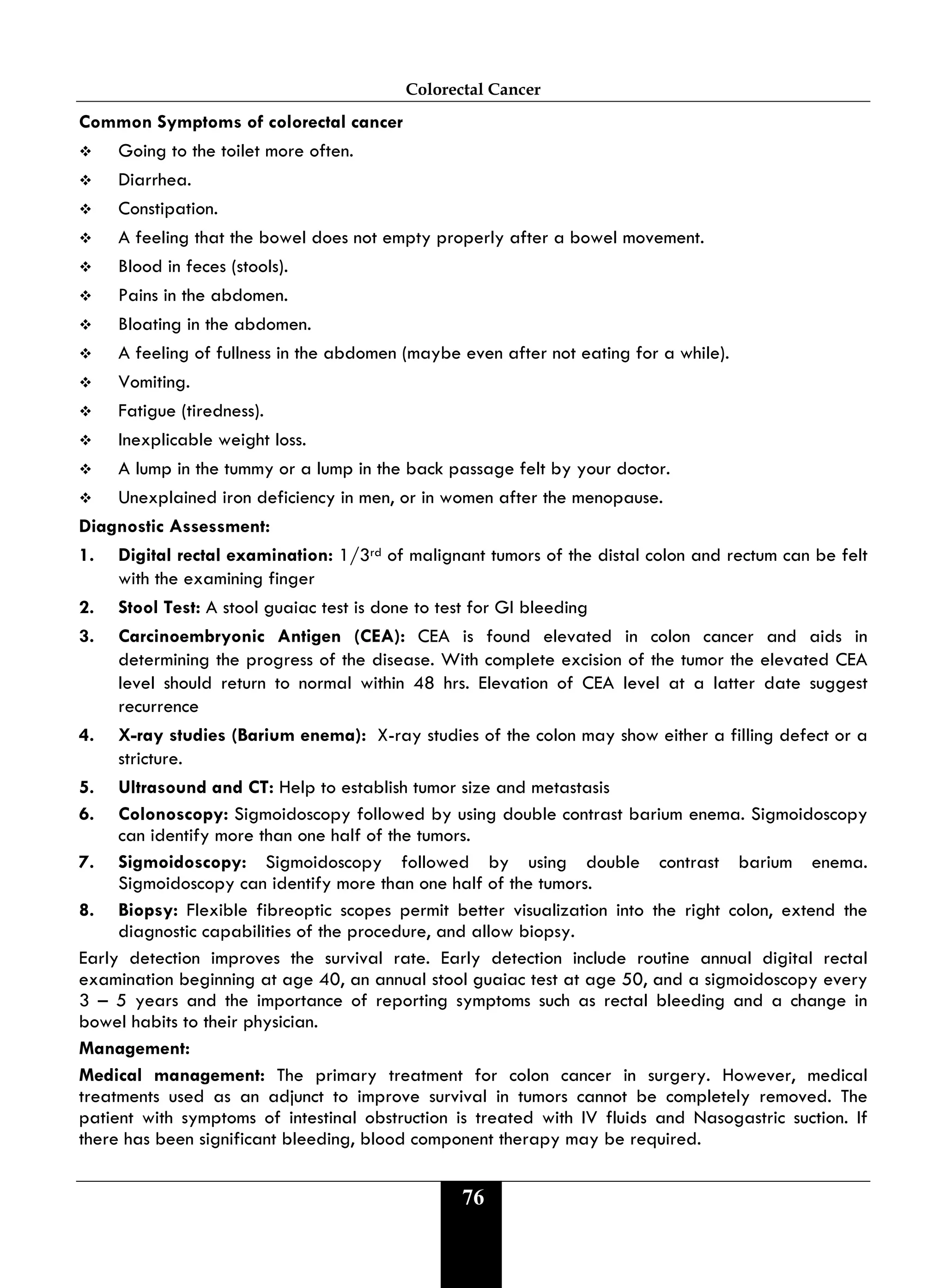 Colorectal Cancer
76
Common Symptoms of colorectal cancer
 Going to the toilet more often.
 Diarrhea.
 Constipation.
 A feeling that the bowel does not empty properly after a bowel movement.
 Blood in feces (stools).
 Pains in the abdomen.
 Bloating in the abdomen.
 A feeling of fullness in the abdomen (maybe even after not eating for a while).
 Vomiting.
 Fatigue (tiredness).
 Inexplicable weight loss.
 A lump in the tummy or a lump in the back passage felt by your doctor.
 Unexplained iron deficiency in men, or in women after the menopause.
Diagnostic Assessment:
1. Digital rectal examination: 1/3rd of malignant tumors of the distal colon and rectum can be felt
with the examining finger
2. Stool Test: A stool guaiac test is done to test for GI bleeding
3. Carcinoembryonic Antigen (CEA): CEA is found elevated in colon cancer and aids in
determining the progress of the disease. With complete excision of the tumor the elevated CEA
level should return to normal within 48 hrs. Elevation of CEA level at a latter date suggest
recurrence
4. X-ray studies (Barium enema): X-ray studies of the colon may show either a filling defect or a
stricture.
5. Ultrasound and CT: Help to establish tumor size and metastasis
6. Colonoscopy: Sigmoidoscopy followed by using double contrast barium enema. Sigmoidoscopy
can identify more than one half of the tumors.
7. Sigmoidoscopy: Sigmoidoscopy followed by using double contrast barium enema.
Sigmoidoscopy can identify more than one half of the tumors.
8. Biopsy: Flexible fibreoptic scopes permit better visualization into the right colon, extend the
diagnostic capabilities of the procedure, and allow biopsy.
Early detection improves the survival rate. Early detection include routine annual digital rectal
examination beginning at age 40, an annual stool guaiac test at age 50, and a sigmoidoscopy every
3 – 5 years and the importance of reporting symptoms such as rectal bleeding and a change in
bowel habits to their physician.
Management:
Medical management: The primary treatment for colon cancer in surgery. However, medical
treatments used as an adjunct to improve survival in tumors cannot be completely removed. The
patient with symptoms of intestinal obstruction is treated with IV fluids and Nasogastric suction. If
there has been significant bleeding, blood component therapy may be required.
 