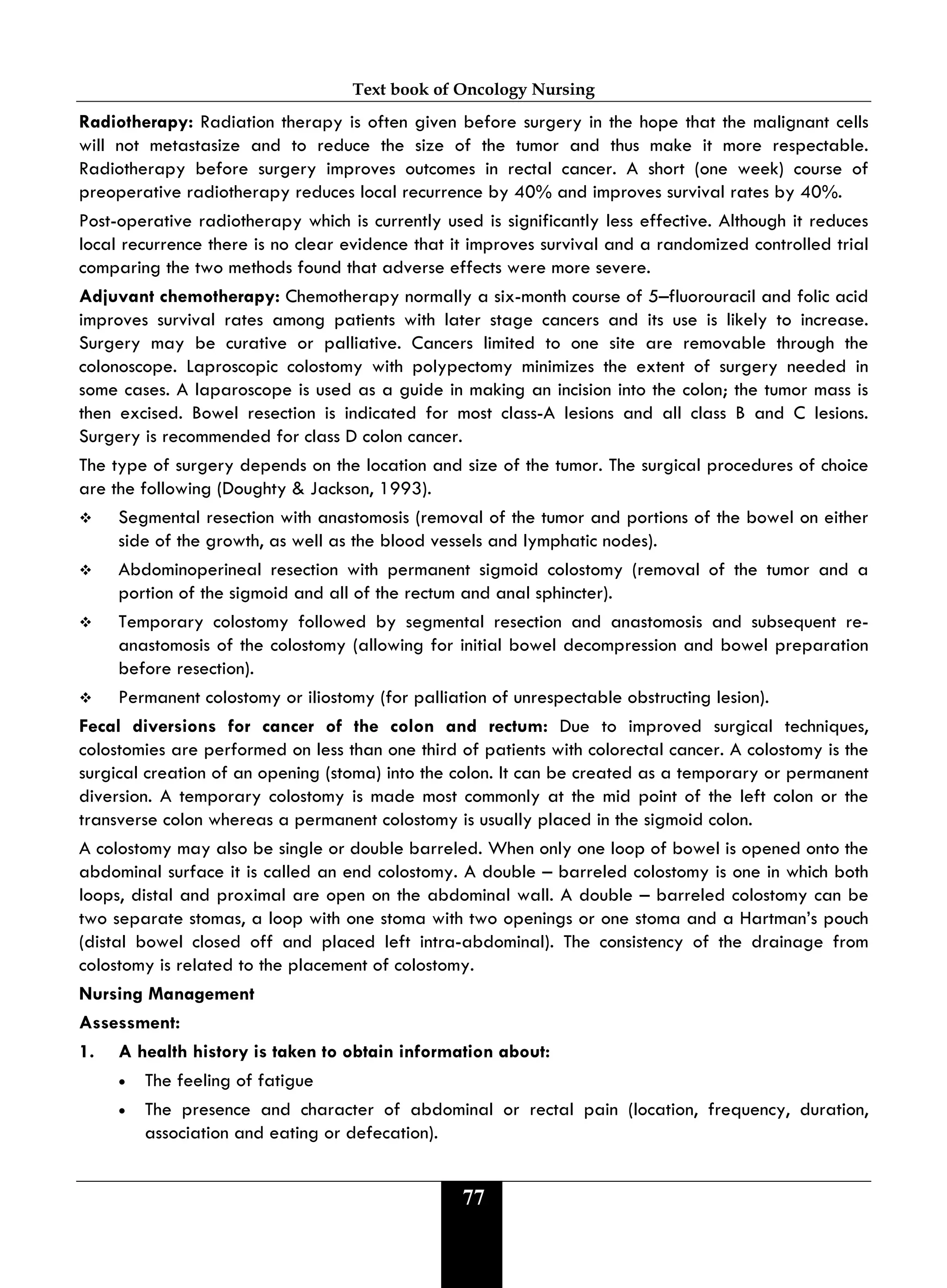 Text book of Oncology Nursing
77
Radiotherapy: Radiation therapy is often given before surgery in the hope that the malignant cells
will not metastasize and to reduce the size of the tumor and thus make it more respectable.
Radiotherapy before surgery improves outcomes in rectal cancer. A short (one week) course of
preoperative radiotherapy reduces local recurrence by 40% and improves survival rates by 40%.
Post-operative radiotherapy which is currently used is significantly less effective. Although it reduces
local recurrence there is no clear evidence that it improves survival and a randomized controlled trial
comparing the two methods found that adverse effects were more severe.
Adjuvant chemotherapy: Chemotherapy normally a six-month course of 5–fluorouracil and folic acid
improves survival rates among patients with later stage cancers and its use is likely to increase.
Surgery may be curative or palliative. Cancers limited to one site are removable through the
colonoscope. Laproscopic colostomy with polypectomy minimizes the extent of surgery needed in
some cases. A laparoscope is used as a guide in making an incision into the colon; the tumor mass is
then excised. Bowel resection is indicated for most class-A lesions and all class B and C lesions.
Surgery is recommended for class D colon cancer.
The type of surgery depends on the location and size of the tumor. The surgical procedures of choice
are the following (Doughty & Jackson, 1993).
 Segmental resection with anastomosis (removal of the tumor and portions of the bowel on either
side of the growth, as well as the blood vessels and lymphatic nodes).
 Abdominoperineal resection with permanent sigmoid colostomy (removal of the tumor and a
portion of the sigmoid and all of the rectum and anal sphincter).
 Temporary colostomy followed by segmental resection and anastomosis and subsequent re-
anastomosis of the colostomy (allowing for initial bowel decompression and bowel preparation
before resection).
 Permanent colostomy or iliostomy (for palliation of unrespectable obstructing lesion).
Fecal diversions for cancer of the colon and rectum: Due to improved surgical techniques,
colostomies are performed on less than one third of patients with colorectal cancer. A colostomy is the
surgical creation of an opening (stoma) into the colon. It can be created as a temporary or permanent
diversion. A temporary colostomy is made most commonly at the mid point of the left colon or the
transverse colon whereas a permanent colostomy is usually placed in the sigmoid colon.
A colostomy may also be single or double barreled. When only one loop of bowel is opened onto the
abdominal surface it is called an end colostomy. A double – barreled colostomy is one in which both
loops, distal and proximal are open on the abdominal wall. A double – barreled colostomy can be
two separate stomas, a loop with one stoma with two openings or one stoma and a Hartman’s pouch
(distal bowel closed off and placed left intra-abdominal). The consistency of the drainage from
colostomy is related to the placement of colostomy.
Nursing Management
Assessment:
1. A health history is taken to obtain information about:
• The feeling of fatigue
• The presence and character of abdominal or rectal pain (location, frequency, duration,
association and eating or defecation).
 