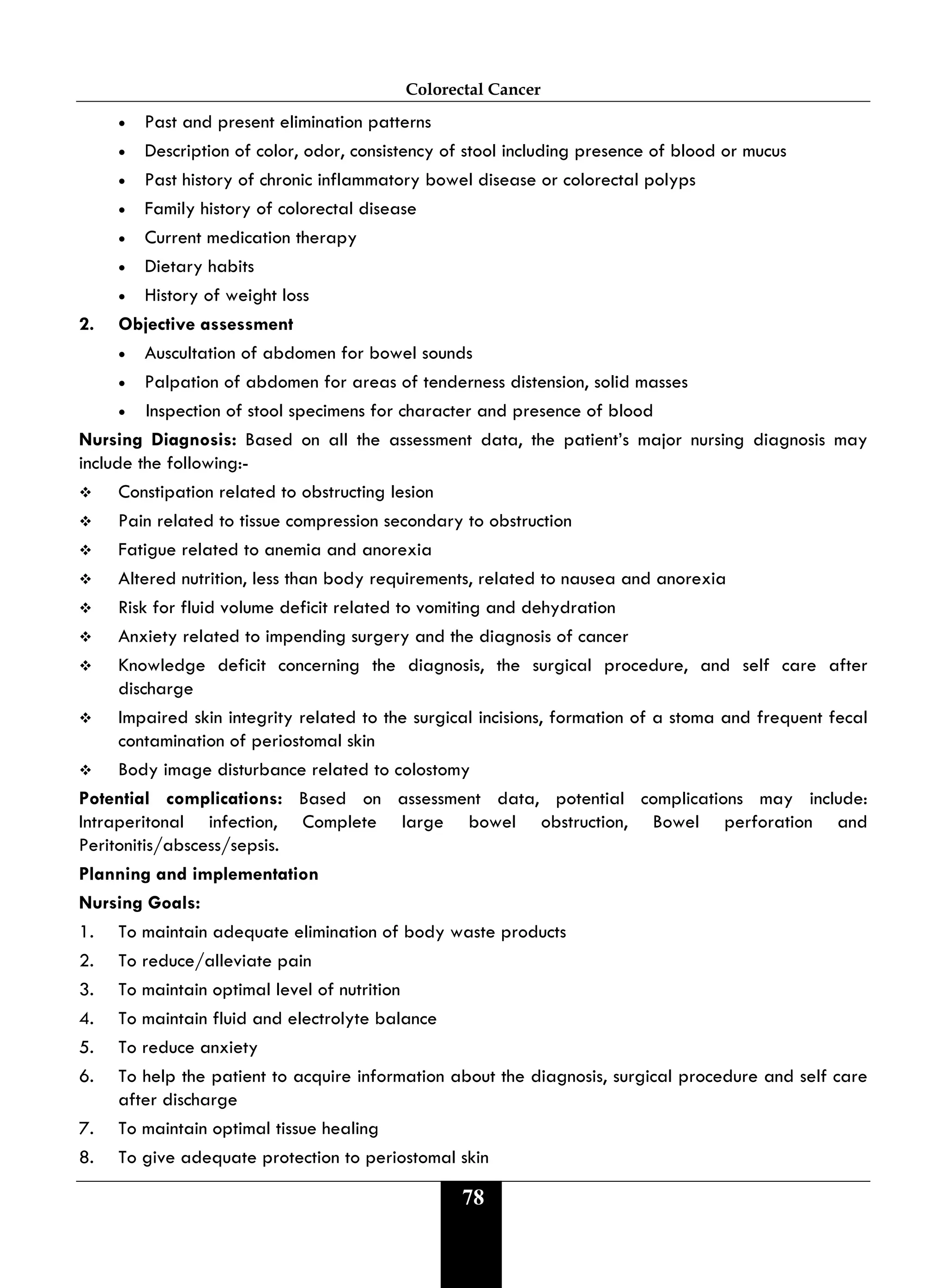 Colorectal Cancer
78
• Past and present elimination patterns
• Description of color, odor, consistency of stool including presence of blood or mucus
• Past history of chronic inflammatory bowel disease or colorectal polyps
• Family history of colorectal disease
• Current medication therapy
• Dietary habits
• History of weight loss
2. Objective assessment
• Auscultation of abdomen for bowel sounds
• Palpation of abdomen for areas of tenderness distension, solid masses
• Inspection of stool specimens for character and presence of blood
Nursing Diagnosis: Based on all the assessment data, the patient’s major nursing diagnosis may
include the following:-
 Constipation related to obstructing lesion
 Pain related to tissue compression secondary to obstruction
 Fatigue related to anemia and anorexia
 Altered nutrition, less than body requirements, related to nausea and anorexia
 Risk for fluid volume deficit related to vomiting and dehydration
 Anxiety related to impending surgery and the diagnosis of cancer
 Knowledge deficit concerning the diagnosis, the surgical procedure, and self care after
discharge
 Impaired skin integrity related to the surgical incisions, formation of a stoma and frequent fecal
contamination of periostomal skin
 Body image disturbance related to colostomy
Potential complications: Based on assessment data, potential complications may include:
Intraperitonal infection, Complete large bowel obstruction, Bowel perforation and
Peritonitis/abscess/sepsis.
Planning and implementation
Nursing Goals:
1. To maintain adequate elimination of body waste products
2. To reduce/alleviate pain
3. To maintain optimal level of nutrition
4. To maintain fluid and electrolyte balance
5. To reduce anxiety
6. To help the patient to acquire information about the diagnosis, surgical procedure and self care
after discharge
7. To maintain optimal tissue healing
8. To give adequate protection to periostomal skin
 