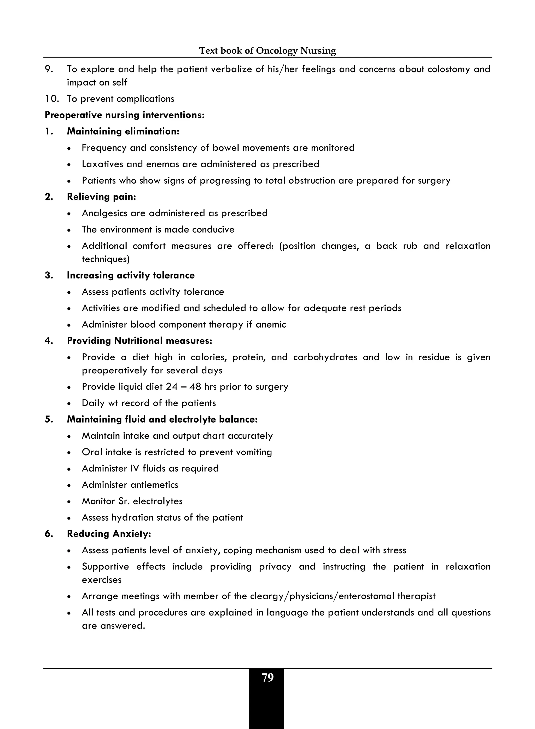 Text book of Oncology Nursing
79
9. To explore and help the patient verbalize of his/her feelings and concerns about colostomy and
impact on self
10. To prevent complications
Preoperative nursing interventions:
1. Maintaining elimination:
• Frequency and consistency of bowel movements are monitored
• Laxatives and enemas are administered as prescribed
• Patients who show signs of progressing to total obstruction are prepared for surgery
2. Relieving pain:
• Analgesics are administered as prescribed
• The environment is made conducive
• Additional comfort measures are offered: (position changes, a back rub and relaxation
techniques)
3. Increasing activity tolerance
• Assess patients activity tolerance
• Activities are modified and scheduled to allow for adequate rest periods
• Administer blood component therapy if anemic
4. Providing Nutritional measures:
• Provide a diet high in calories, protein, and carbohydrates and low in residue is given
preoperatively for several days
• Provide liquid diet 24 – 48 hrs prior to surgery
• Daily wt record of the patients
5. Maintaining fluid and electrolyte balance:
• Maintain intake and output chart accurately
• Oral intake is restricted to prevent vomiting
• Administer IV fluids as required
• Administer antiemetics
• Monitor Sr. electrolytes
• Assess hydration status of the patient
6. Reducing Anxiety:
• Assess patients level of anxiety, coping mechanism used to deal with stress
• Supportive effects include providing privacy and instructing the patient in relaxation
exercises
• Arrange meetings with member of the cleargy/physicians/enterostomal therapist
• All tests and procedures are explained in language the patient understands and all questions
are answered.
 