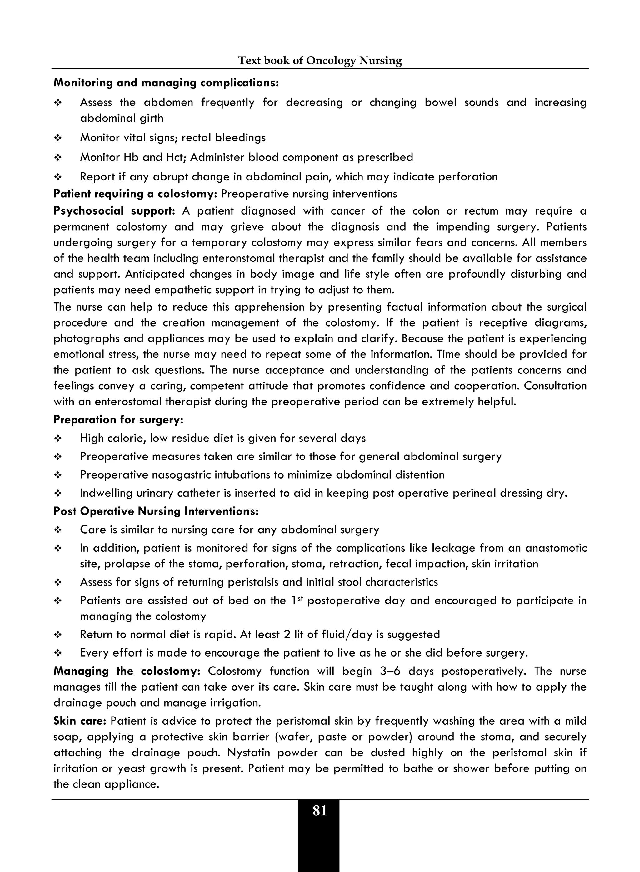 Text book of Oncology Nursing
81
Monitoring and managing complications:
 Assess the abdomen frequently for decreasing or changing bowel sounds and increasing
abdominal girth
 Monitor vital signs; rectal bleedings
 Monitor Hb and Hct; Administer blood component as prescribed
 Report if any abrupt change in abdominal pain, which may indicate perforation
Patient requiring a colostomy: Preoperative nursing interventions
Psychosocial support: A patient diagnosed with cancer of the colon or rectum may require a
permanent colostomy and may grieve about the diagnosis and the impending surgery. Patients
undergoing surgery for a temporary colostomy may express similar fears and concerns. All members
of the health team including enteronstomal therapist and the family should be available for assistance
and support. Anticipated changes in body image and life style often are profoundly disturbing and
patients may need empathetic support in trying to adjust to them.
The nurse can help to reduce this apprehension by presenting factual information about the surgical
procedure and the creation management of the colostomy. If the patient is receptive diagrams,
photographs and appliances may be used to explain and clarify. Because the patient is experiencing
emotional stress, the nurse may need to repeat some of the information. Time should be provided for
the patient to ask questions. The nurse acceptance and understanding of the patients concerns and
feelings convey a caring, competent attitude that promotes confidence and cooperation. Consultation
with an enterostomal therapist during the preoperative period can be extremely helpful.
Preparation for surgery:
 High calorie, low residue diet is given for several days
 Preoperative measures taken are similar to those for general abdominal surgery
 Preoperative nasogastric intubations to minimize abdominal distention
 Indwelling urinary catheter is inserted to aid in keeping post operative perineal dressing dry.
Post Operative Nursing Interventions:
 Care is similar to nursing care for any abdominal surgery
 In addition, patient is monitored for signs of the complications like leakage from an anastomotic
site, prolapse of the stoma, perforation, stoma, retraction, fecal impaction, skin irritation
 Assess for signs of returning peristalsis and initial stool characteristics
 Patients are assisted out of bed on the 1st postoperative day and encouraged to participate in
managing the colostomy
 Return to normal diet is rapid. At least 2 lit of fluid/day is suggested
 Every effort is made to encourage the patient to live as he or she did before surgery.
Managing the colostomy: Colostomy function will begin 3–6 days postoperatively. The nurse
manages till the patient can take over its care. Skin care must be taught along with how to apply the
drainage pouch and manage irrigation.
Skin care: Patient is advice to protect the peristomal skin by frequently washing the area with a mild
soap, applying a protective skin barrier (wafer, paste or powder) around the stoma, and securely
attaching the drainage pouch. Nystatin powder can be dusted highly on the peristomal skin if
irritation or yeast growth is present. Patient may be permitted to bathe or shower before putting on
the clean appliance.
 