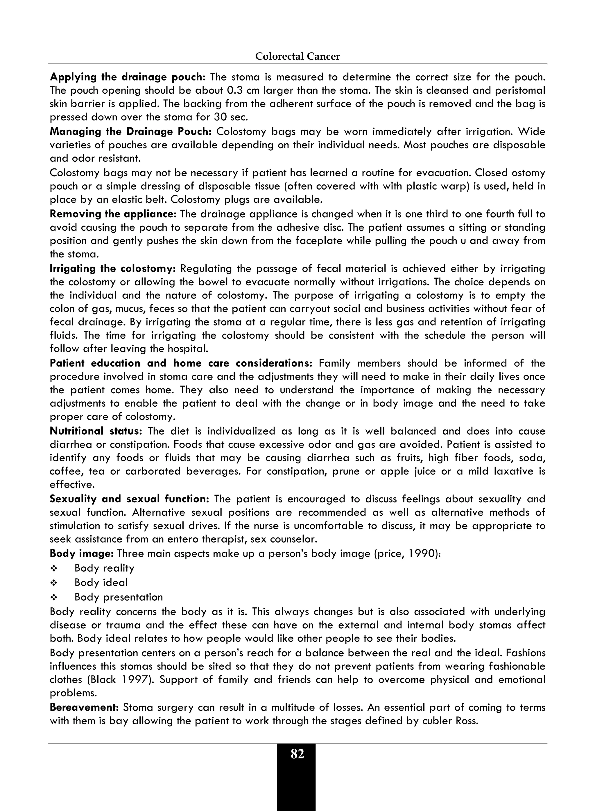 Colorectal Cancer
82
Applying the drainage pouch: The stoma is measured to determine the correct size for the pouch.
The pouch opening should be about 0.3 cm larger than the stoma. The skin is cleansed and peristomal
skin barrier is applied. The backing from the adherent surface of the pouch is removed and the bag is
pressed down over the stoma for 30 sec.
Managing the Drainage Pouch: Colostomy bags may be worn immediately after irrigation. Wide
varieties of pouches are available depending on their individual needs. Most pouches are disposable
and odor resistant.
Colostomy bags may not be necessary if patient has learned a routine for evacuation. Closed ostomy
pouch or a simple dressing of disposable tissue (often covered with with plastic warp) is used, held in
place by an elastic belt. Colostomy plugs are available.
Removing the appliance: The drainage appliance is changed when it is one third to one fourth full to
avoid causing the pouch to separate from the adhesive disc. The patient assumes a sitting or standing
position and gently pushes the skin down from the faceplate while pulling the pouch u and away from
the stoma.
Irrigating the colostomy: Regulating the passage of fecal material is achieved either by irrigating
the colostomy or allowing the bowel to evacuate normally without irrigations. The choice depends on
the individual and the nature of colostomy. The purpose of irrigating a colostomy is to empty the
colon of gas, mucus, feces so that the patient can carryout social and business activities without fear of
fecal drainage. By irrigating the stoma at a regular time, there is less gas and retention of irrigating
fluids. The time for irrigating the colostomy should be consistent with the schedule the person will
follow after leaving the hospital.
Patient education and home care considerations: Family members should be informed of the
procedure involved in stoma care and the adjustments they will need to make in their daily lives once
the patient comes home. They also need to understand the importance of making the necessary
adjustments to enable the patient to deal with the change or in body image and the need to take
proper care of colostomy.
Nutritional status: The diet is individualized as long as it is well balanced and does into cause
diarrhea or constipation. Foods that cause excessive odor and gas are avoided. Patient is assisted to
identify any foods or fluids that may be causing diarrhea such as fruits, high fiber foods, soda,
coffee, tea or carborated beverages. For constipation, prune or apple juice or a mild laxative is
effective.
Sexuality and sexual function: The patient is encouraged to discuss feelings about sexuality and
sexual function. Alternative sexual positions are recommended as well as alternative methods of
stimulation to satisfy sexual drives. If the nurse is uncomfortable to discuss, it may be appropriate to
seek assistance from an entero therapist, sex counselor.
Body image: Three main aspects make up a person’s body image (price, 1990):
 Body reality
 Body ideal
 Body presentation
Body reality concerns the body as it is. This always changes but is also associated with underlying
disease or trauma and the effect these can have on the external and internal body stomas affect
both. Body ideal relates to how people would like other people to see their bodies.
Body presentation centers on a person’s reach for a balance between the real and the ideal. Fashions
influences this stomas should be sited so that they do not prevent patients from wearing fashionable
clothes (Black 1997). Support of family and friends can help to overcome physical and emotional
problems.
Bereavement: Stoma surgery can result in a multitude of losses. An essential part of coming to terms
with them is bay allowing the patient to work through the stages defined by cubler Ross.
 