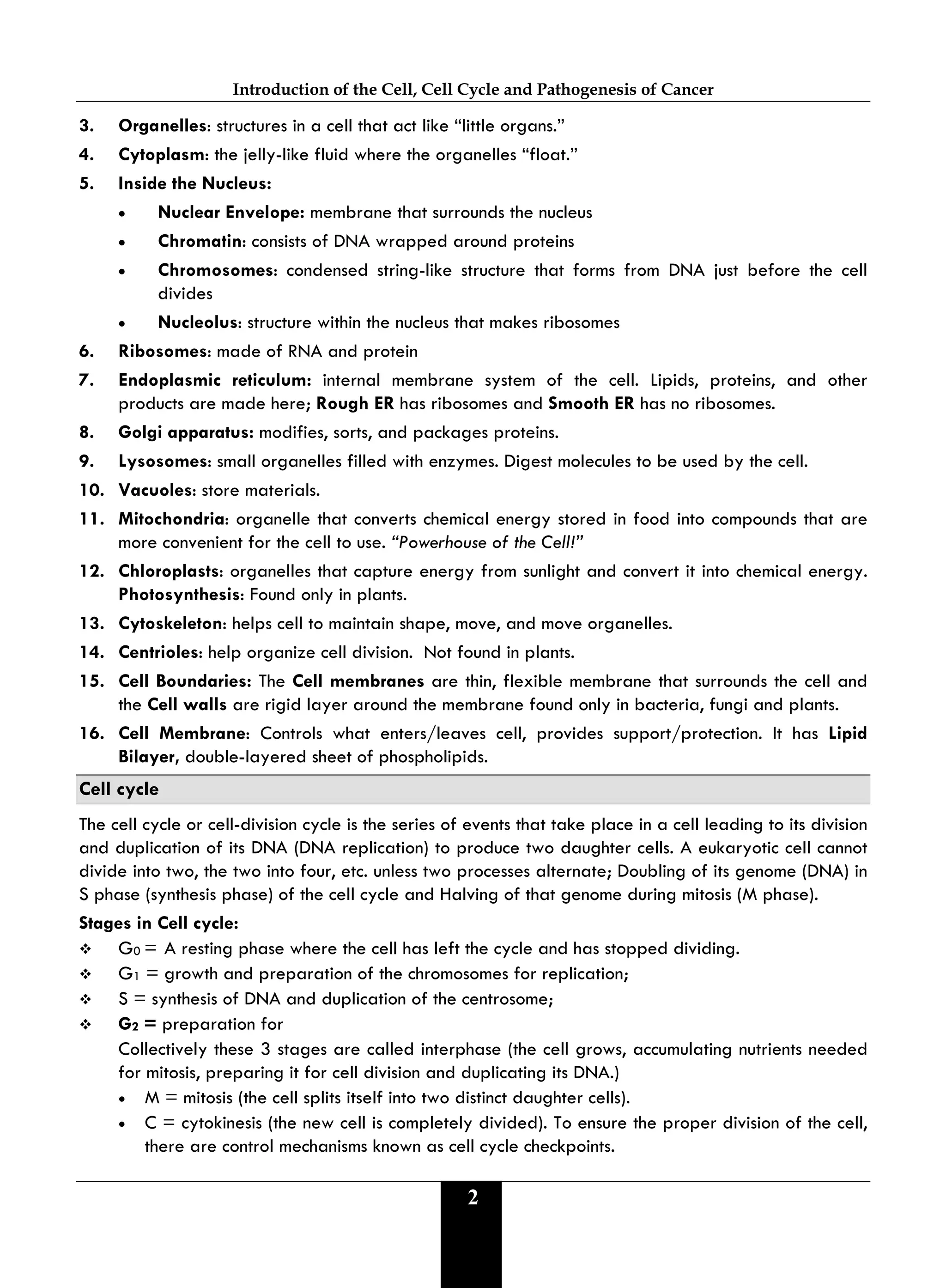 Introduction of the Cell, Cell Cycle and Pathogenesis of Cancer
2
3. Organelles: structures in a cell that act like “little organs.”
4. Cytoplasm: the jelly-like fluid where the organelles “float.”
5. Inside the Nucleus:
• Nuclear Envelope: membrane that surrounds the nucleus
• Chromatin: consists of DNA wrapped around proteins
• Chromosomes: condensed string-like structure that forms from DNA just before the cell
divides
• Nucleolus: structure within the nucleus that makes ribosomes
6. Ribosomes: made of RNA and protein
7. Endoplasmic reticulum: internal membrane system of the cell. Lipids, proteins, and other
products are made here; Rough ER has ribosomes and Smooth ER has no ribosomes.
8. Golgi apparatus: modifies, sorts, and packages proteins.
9. Lysosomes: small organelles filled with enzymes. Digest molecules to be used by the cell.
10. Vacuoles: store materials.
11. Mitochondria: organelle that converts chemical energy stored in food into compounds that are
more convenient for the cell to use. “Powerhouse of the Cell!”
12. Chloroplasts: organelles that capture energy from sunlight and convert it into chemical energy.
Photosynthesis: Found only in plants.
13. Cytoskeleton: helps cell to maintain shape, move, and move organelles.
14. Centrioles: help organize cell division. Not found in plants.
15. Cell Boundaries: The Cell membranes are thin, flexible membrane that surrounds the cell and
the Cell walls are rigid layer around the membrane found only in bacteria, fungi and plants.
16. Cell Membrane: Controls what enters/leaves cell, provides support/protection. It has Lipid
Bilayer, double-layered sheet of phospholipids.
Cell cycle
The cell cycle or cell-division cycle is the series of events that take place in a cell leading to its division
and duplication of its DNA (DNA replication) to produce two daughter cells. A eukaryotic cell cannot
divide into two, the two into four, etc. unless two processes alternate; Doubling of its genome (DNA) in
S phase (synthesis phase) of the cell cycle and Halving of that genome during mitosis (M phase).
Stages in Cell cycle:
 G0 = A resting phase where the cell has left the cycle and has stopped dividing.
 G1 = growth and preparation of the chromosomes for replication;
 S = synthesis of DNA and duplication of the centrosome;
 G2 = preparation for
Collectively these 3 stages are called interphase (the cell grows, accumulating nutrients needed
for mitosis, preparing it for cell division and duplicating its DNA.)
• M = mitosis (the cell splits itself into two distinct daughter cells).
• C = cytokinesis (the new cell is completely divided). To ensure the proper division of the cell,
there are control mechanisms known as cell cycle checkpoints.
 