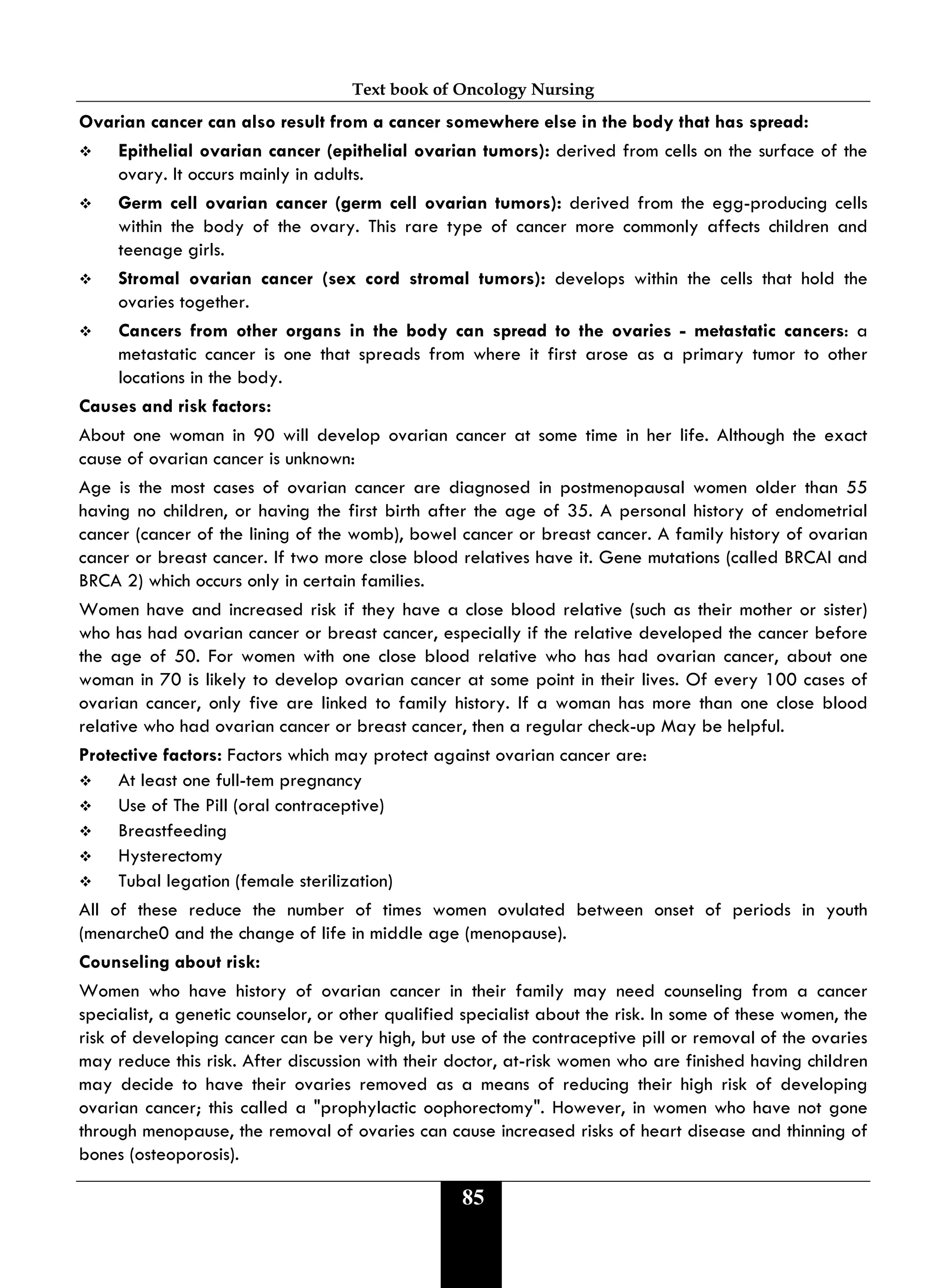 Text book of Oncology Nursing
85
Ovarian cancer can also result from a cancer somewhere else in the body that has spread:
 Epithelial ovarian cancer (epithelial ovarian tumors): derived from cells on the surface of the
ovary. It occurs mainly in adults.
 Germ cell ovarian cancer (germ cell ovarian tumors): derived from the egg-producing cells
within the body of the ovary. This rare type of cancer more commonly affects children and
teenage girls.
 Stromal ovarian cancer (sex cord stromal tumors): develops within the cells that hold the
ovaries together.
 Cancers from other organs in the body can spread to the ovaries - metastatic cancers: a
metastatic cancer is one that spreads from where it first arose as a primary tumor to other
locations in the body.
Causes and risk factors:
About one woman in 90 will develop ovarian cancer at some time in her life. Although the exact
cause of ovarian cancer is unknown:
Age is the most cases of ovarian cancer are diagnosed in postmenopausal women older than 55
having no children, or having the first birth after the age of 35. A personal history of endometrial
cancer (cancer of the lining of the womb), bowel cancer or breast cancer. A family history of ovarian
cancer or breast cancer. If two more close blood relatives have it. Gene mutations (called BRCAI and
BRCA 2) which occurs only in certain families.
Women have and increased risk if they have a close blood relative (such as their mother or sister)
who has had ovarian cancer or breast cancer, especially if the relative developed the cancer before
the age of 50. For women with one close blood relative who has had ovarian cancer, about one
woman in 70 is likely to develop ovarian cancer at some point in their lives. Of every 100 cases of
ovarian cancer, only five are linked to family history. If a woman has more than one close blood
relative who had ovarian cancer or breast cancer, then a regular check-up May be helpful.
Protective factors: Factors which may protect against ovarian cancer are:
 At least one full-tem pregnancy
 Use of The Pill (oral contraceptive)
 Breastfeeding
 Hysterectomy
 Tubal legation (female sterilization)
All of these reduce the number of times women ovulated between onset of periods in youth
(menarche0 and the change of life in middle age (menopause).
Counseling about risk:
Women who have history of ovarian cancer in their family may need counseling from a cancer
specialist, a genetic counselor, or other qualified specialist about the risk. In some of these women, the
risk of developing cancer can be very high, but use of the contraceptive pill or removal of the ovaries
may reduce this risk. After discussion with their doctor, at-risk women who are finished having children
may decide to have their ovaries removed as a means of reducing their high risk of developing
ovarian cancer; this called a "prophylactic oophorectomy". However, in women who have not gone
through menopause, the removal of ovaries can cause increased risks of heart disease and thinning of
bones (osteoporosis).
 