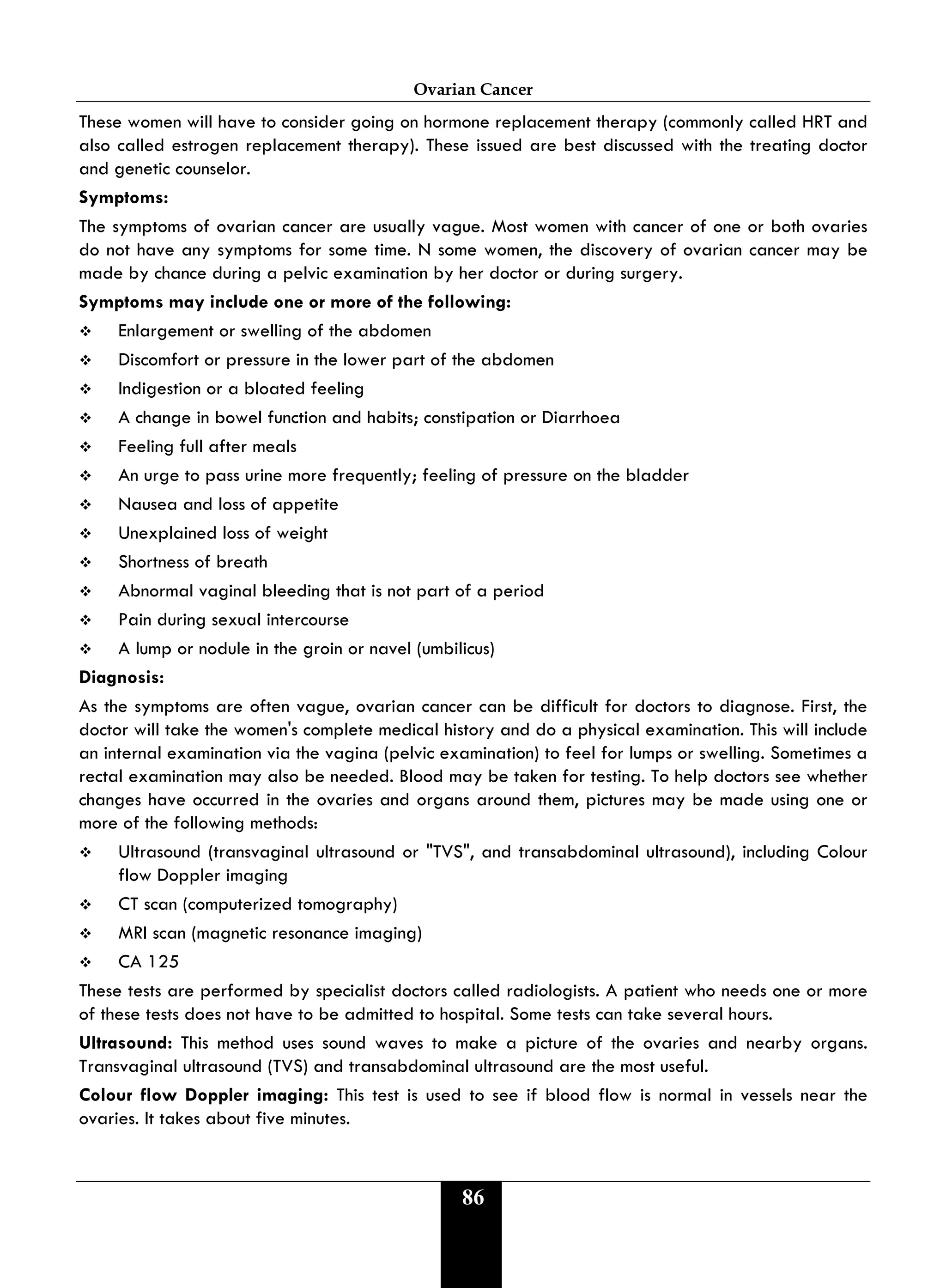 Ovarian Cancer
86
These women will have to consider going on hormone replacement therapy (commonly called HRT and
also called estrogen replacement therapy). These issued are best discussed with the treating doctor
and genetic counselor.
Symptoms:
The symptoms of ovarian cancer are usually vague. Most women with cancer of one or both ovaries
do not have any symptoms for some time. N some women, the discovery of ovarian cancer may be
made by chance during a pelvic examination by her doctor or during surgery.
Symptoms may include one or more of the following:
 Enlargement or swelling of the abdomen
 Discomfort or pressure in the lower part of the abdomen
 Indigestion or a bloated feeling
 A change in bowel function and habits; constipation or Diarrhoea
 Feeling full after meals
 An urge to pass urine more frequently; feeling of pressure on the bladder
 Nausea and loss of appetite
 Unexplained loss of weight
 Shortness of breath
 Abnormal vaginal bleeding that is not part of a period
 Pain during sexual intercourse
 A lump or nodule in the groin or navel (umbilicus)
Diagnosis:
As the symptoms are often vague, ovarian cancer can be difficult for doctors to diagnose. First, the
doctor will take the women's complete medical history and do a physical examination. This will include
an internal examination via the vagina (pelvic examination) to feel for lumps or swelling. Sometimes a
rectal examination may also be needed. Blood may be taken for testing. To help doctors see whether
changes have occurred in the ovaries and organs around them, pictures may be made using one or
more of the following methods:
 Ultrasound (transvaginal ultrasound or "TVS", and transabdominal ultrasound), including Colour
flow Doppler imaging
 CT scan (computerized tomography)
 MRI scan (magnetic resonance imaging)
 CA 125
These tests are performed by specialist doctors called radiologists. A patient who needs one or more
of these tests does not have to be admitted to hospital. Some tests can take several hours.
Ultrasound: This method uses sound waves to make a picture of the ovaries and nearby organs.
Transvaginal ultrasound (TVS) and transabdominal ultrasound are the most useful.
Colour flow Doppler imaging: This test is used to see if blood flow is normal in vessels near the
ovaries. It takes about five minutes.
 