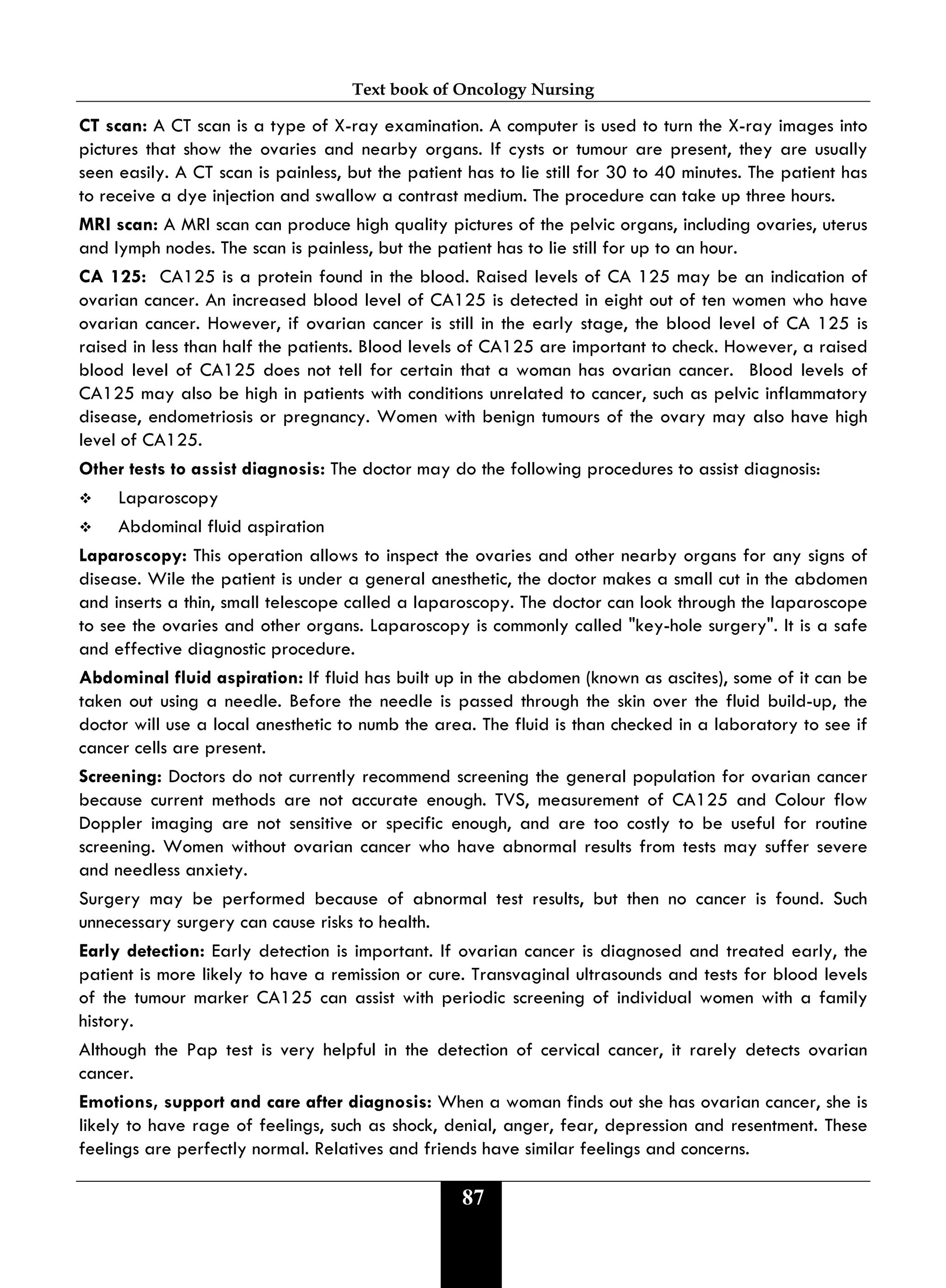 Text book of Oncology Nursing
87
CT scan: A CT scan is a type of X-ray examination. A computer is used to turn the X-ray images into
pictures that show the ovaries and nearby organs. If cysts or tumour are present, they are usually
seen easily. A CT scan is painless, but the patient has to lie still for 30 to 40 minutes. The patient has
to receive a dye injection and swallow a contrast medium. The procedure can take up three hours.
MRI scan: A MRI scan can produce high quality pictures of the pelvic organs, including ovaries, uterus
and lymph nodes. The scan is painless, but the patient has to lie still for up to an hour.
CA 125: CA125 is a protein found in the blood. Raised levels of CA 125 may be an indication of
ovarian cancer. An increased blood level of CA125 is detected in eight out of ten women who have
ovarian cancer. However, if ovarian cancer is still in the early stage, the blood level of CA 125 is
raised in less than half the patients. Blood levels of CA125 are important to check. However, a raised
blood level of CA125 does not tell for certain that a woman has ovarian cancer. Blood levels of
CA125 may also be high in patients with conditions unrelated to cancer, such as pelvic inflammatory
disease, endometriosis or pregnancy. Women with benign tumours of the ovary may also have high
level of CA125.
Other tests to assist diagnosis: The doctor may do the following procedures to assist diagnosis:
 Laparoscopy
 Abdominal fluid aspiration
Laparoscopy: This operation allows to inspect the ovaries and other nearby organs for any signs of
disease. Wile the patient is under a general anesthetic, the doctor makes a small cut in the abdomen
and inserts a thin, small telescope called a laparoscopy. The doctor can look through the laparoscope
to see the ovaries and other organs. Laparoscopy is commonly called "key-hole surgery". It is a safe
and effective diagnostic procedure.
Abdominal fluid aspiration: If fluid has built up in the abdomen (known as ascites), some of it can be
taken out using a needle. Before the needle is passed through the skin over the fluid build-up, the
doctor will use a local anesthetic to numb the area. The fluid is than checked in a laboratory to see if
cancer cells are present.
Screening: Doctors do not currently recommend screening the general population for ovarian cancer
because current methods are not accurate enough. TVS, measurement of CA125 and Colour flow
Doppler imaging are not sensitive or specific enough, and are too costly to be useful for routine
screening. Women without ovarian cancer who have abnormal results from tests may suffer severe
and needless anxiety.
Surgery may be performed because of abnormal test results, but then no cancer is found. Such
unnecessary surgery can cause risks to health.
Early detection: Early detection is important. If ovarian cancer is diagnosed and treated early, the
patient is more likely to have a remission or cure. Transvaginal ultrasounds and tests for blood levels
of the tumour marker CA125 can assist with periodic screening of individual women with a family
history.
Although the Pap test is very helpful in the detection of cervical cancer, it rarely detects ovarian
cancer.
Emotions, support and care after diagnosis: When a woman finds out she has ovarian cancer, she is
likely to have rage of feelings, such as shock, denial, anger, fear, depression and resentment. These
feelings are perfectly normal. Relatives and friends have similar feelings and concerns.
 
