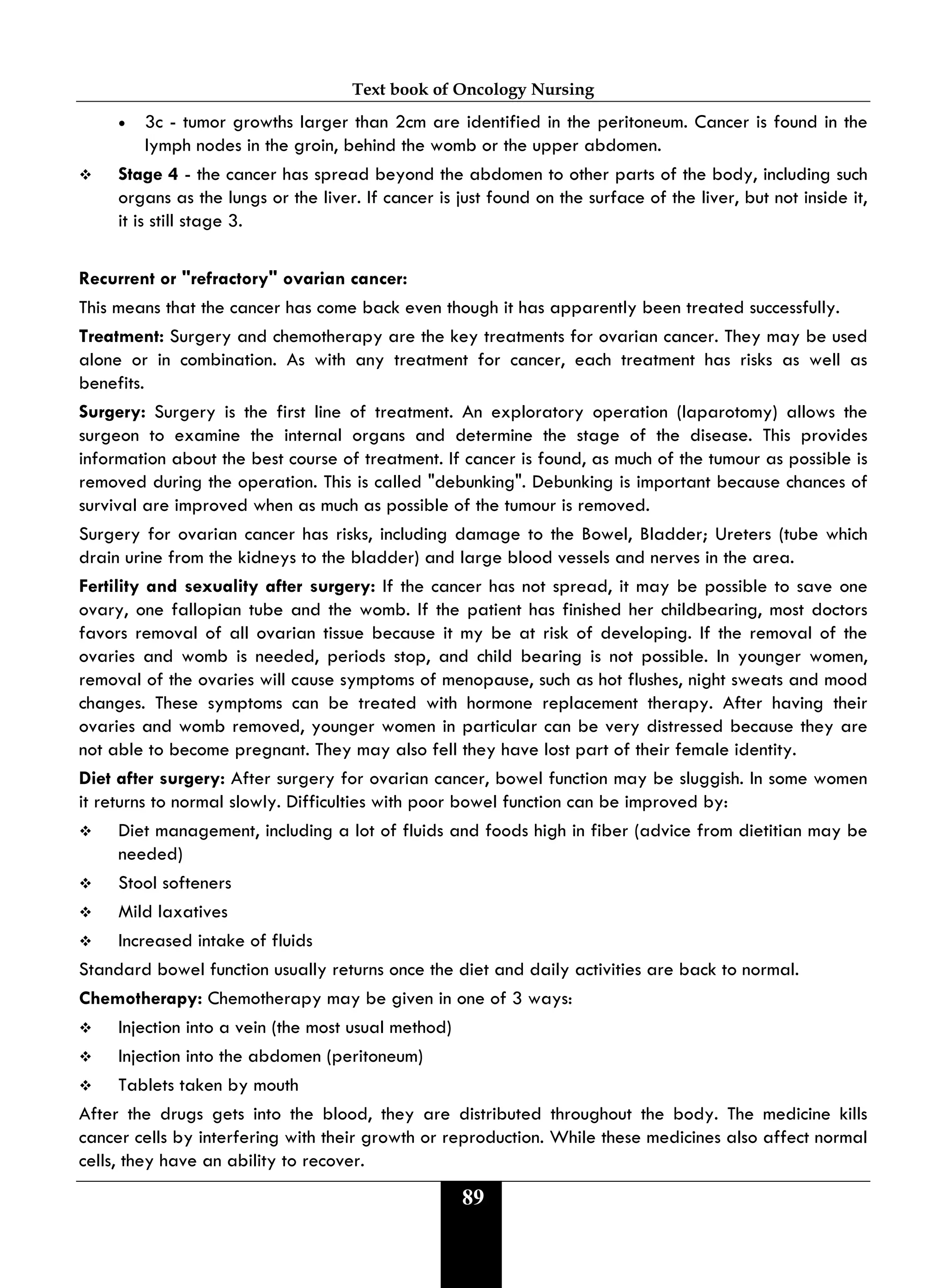 Text book of Oncology Nursing
89
• 3c - tumor growths larger than 2cm are identified in the peritoneum. Cancer is found in the
lymph nodes in the groin, behind the womb or the upper abdomen.
 Stage 4 - the cancer has spread beyond the abdomen to other parts of the body, including such
organs as the lungs or the liver. If cancer is just found on the surface of the liver, but not inside it,
it is still stage 3.
Recurrent or "refractory" ovarian cancer:
This means that the cancer has come back even though it has apparently been treated successfully.
Treatment: Surgery and chemotherapy are the key treatments for ovarian cancer. They may be used
alone or in combination. As with any treatment for cancer, each treatment has risks as well as
benefits.
Surgery: Surgery is the first line of treatment. An exploratory operation (laparotomy) allows the
surgeon to examine the internal organs and determine the stage of the disease. This provides
information about the best course of treatment. If cancer is found, as much of the tumour as possible is
removed during the operation. This is called "debunking". Debunking is important because chances of
survival are improved when as much as possible of the tumour is removed.
Surgery for ovarian cancer has risks, including damage to the Bowel, Bladder; Ureters (tube which
drain urine from the kidneys to the bladder) and large blood vessels and nerves in the area.
Fertility and sexuality after surgery: If the cancer has not spread, it may be possible to save one
ovary, one fallopian tube and the womb. If the patient has finished her childbearing, most doctors
favors removal of all ovarian tissue because it my be at risk of developing. If the removal of the
ovaries and womb is needed, periods stop, and child bearing is not possible. In younger women,
removal of the ovaries will cause symptoms of menopause, such as hot flushes, night sweats and mood
changes. These symptoms can be treated with hormone replacement therapy. After having their
ovaries and womb removed, younger women in particular can be very distressed because they are
not able to become pregnant. They may also fell they have lost part of their female identity.
Diet after surgery: After surgery for ovarian cancer, bowel function may be sluggish. In some women
it returns to normal slowly. Difficulties with poor bowel function can be improved by:
 Diet management, including a lot of fluids and foods high in fiber (advice from dietitian may be
needed)
 Stool softeners
 Mild laxatives
 Increased intake of fluids
Standard bowel function usually returns once the diet and daily activities are back to normal.
Chemotherapy: Chemotherapy may be given in one of 3 ways:
 Injection into a vein (the most usual method)
 Injection into the abdomen (peritoneum)
 Tablets taken by mouth
After the drugs gets into the blood, they are distributed throughout the body. The medicine kills
cancer cells by interfering with their growth or reproduction. While these medicines also affect normal
cells, they have an ability to recover.
 