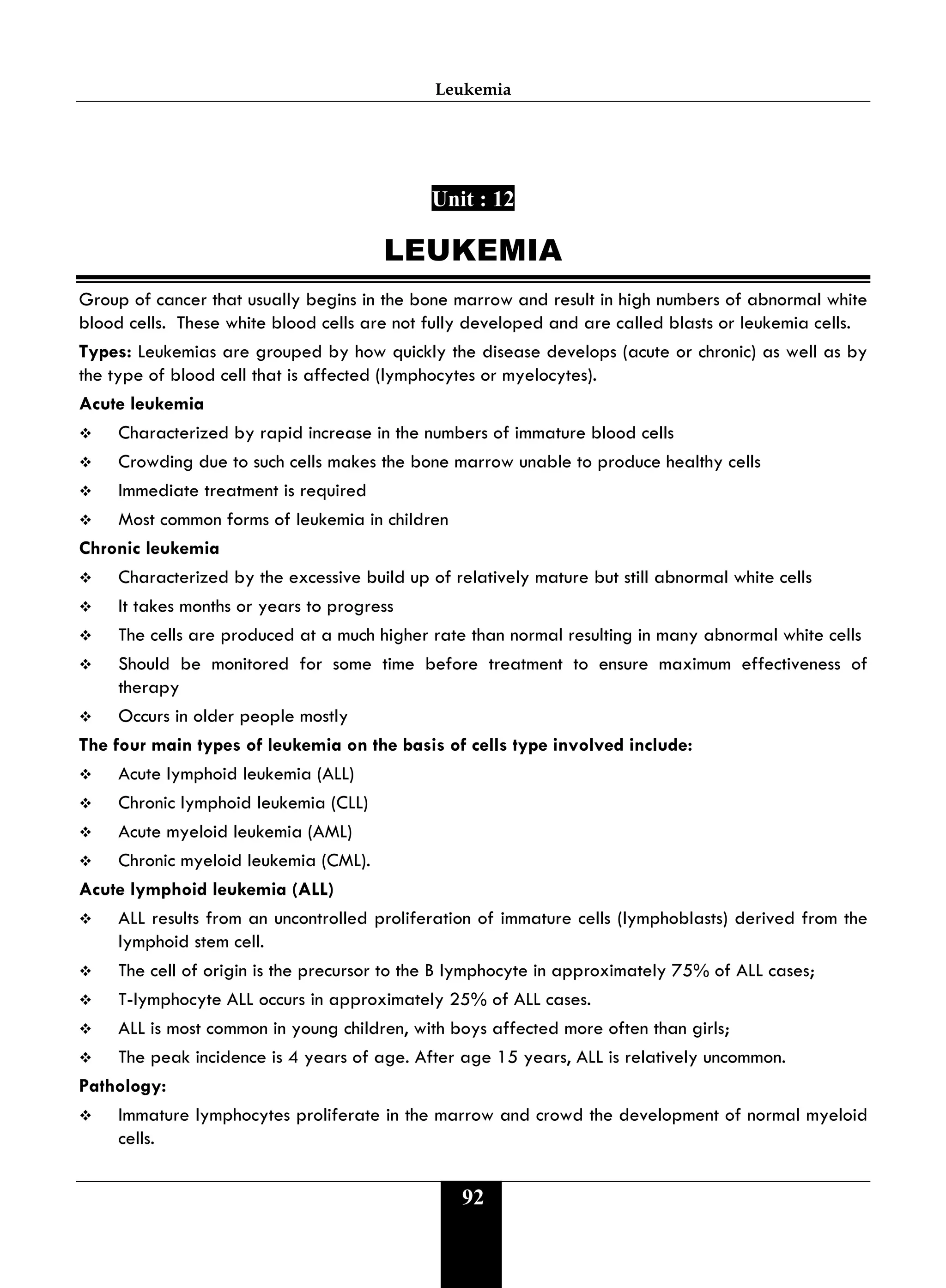 Leukemia
92
Unit : 12
LEUKEMIA
Group of cancer that usually begins in the bone marrow and result in high numbers of abnormal white
blood cells. These white blood cells are not fully developed and are called blasts or leukemia cells.
Types: Leukemias are grouped by how quickly the disease develops (acute or chronic) as well as by
the type of blood cell that is affected (lymphocytes or myelocytes).
Acute leukemia
 Characterized by rapid increase in the numbers of immature blood cells
 Crowding due to such cells makes the bone marrow unable to produce healthy cells
 Immediate treatment is required
 Most common forms of leukemia in children
Chronic leukemia
 Characterized by the excessive build up of relatively mature but still abnormal white cells
 It takes months or years to progress
 The cells are produced at a much higher rate than normal resulting in many abnormal white cells
 Should be monitored for some time before treatment to ensure maximum effectiveness of
therapy
 Occurs in older people mostly
The four main types of leukemia on the basis of cells type involved include:
 Acute lymphoid leukemia (ALL)
 Chronic lymphoid leukemia (CLL)
 Acute myeloid leukemia (AML)
 Chronic myeloid leukemia (CML).
Acute lymphoid leukemia (ALL)
 ALL results from an uncontrolled proliferation of immature cells (lymphoblasts) derived from the
lymphoid stem cell.
 The cell of origin is the precursor to the B lymphocyte in approximately 75% of ALL cases;
 T-lymphocyte ALL occurs in approximately 25% of ALL cases.
 ALL is most common in young children, with boys affected more often than girls;
 The peak incidence is 4 years of age. After age 15 years, ALL is relatively uncommon.
Pathology:
 Immature lymphocytes proliferate in the marrow and crowd the development of normal myeloid
cells.
 