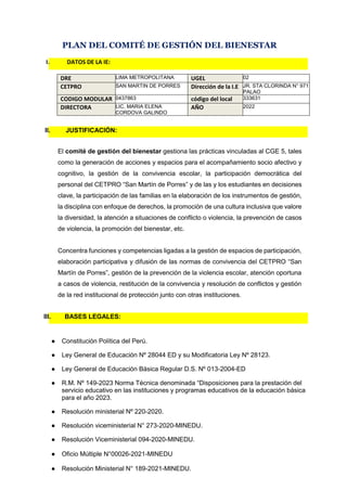 PLAN DEL COMITÉ DE GESTIÓN DEL BIENESTAR
DRE LIMA METROPOLITANA UGEL 02
CETPRO SAN MARTIN DE PORRES Dirección de la I.E JR. STA CLORINDA N° 971
PALAO
CODIGO MODULAR 0437863 código del local 333631
DIRECTORA LIC. MARIA ELENA
CORDOVA GALINDO
AÑO 2022
El comité de gestión del bienestar gestiona las prácticas vinculadas al CGE 5, tales
como la generación de acciones y espacios para el acompañamiento socio afectivo y
cognitivo, la gestión de la convivencia escolar, la participación democrática del
personal del CETPRO “San Martín de Porres” y de las y los estudiantes en decisiones
clave, la participación de las familias en la elaboración de los instrumentos de gestión,
la disciplina con enfoque de derechos, la promoción de una cultura inclusiva que valore
la diversidad, la atención a situaciones de conflicto o violencia, la prevención de casos
de violencia, la promoción del bienestar, etc.
Concentra funciones y competencias ligadas a la gestión de espacios de participación,
elaboración participativa y difusión de las normas de convivencia del CETPRO “San
Martín de Porres”, gestión de la prevención de la violencia escolar, atención oportuna
a casos de violencia, restitución de la convivencia y resolución de conflictos y gestión
de la red institucional de protección junto con otras instituciones.
● Constitución Política del Perú.
● Ley General de Educación Nº 28044 ED y su Modificatoria Ley Nº 28123.
● Ley General de Educación Básica Regular D.S. Nº 013-2004-ED
● R.M. Nº 149-2023 Norma Técnica denominada “Disposiciones para la prestación del
servicio educativo en las instituciones y programas educativos de la educación básica
para el año 2023.
● Resolución ministerial Nº 220-2020.
● Resolución viceministerial N° 273-2020-MINEDU.
● Resolución Viceministerial 094-2020-MINEDU.
● Oficio Múltiple N°00026-2021-MINEDU
● Resolución Ministerial N° 189-2021-MINEDU.
I. DATOS DE LA IE:
II. JUSTIFICACIÓN:
III. BASES LEGALES:
 