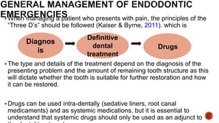 When managing a patient who presents with pain, the principles of the
“Three D’s” should be followed (Kaiser & Byrne, 2011). which is
The type and details of the treatment depend on the diagnosis of the
presenting problem and the amount of remaining tooth structure as this
will dictate whether the tooth is suitable for further restoration and how
it can be restored.
Drugs can be used intra-dentally (sedative liners, root canal
medicaments) and as systemic medications, but it is essential to
understand that systemic drugs should only be used as an adjunct to
Diagnos
is
Definitive
dental
treatment
Drugs
 