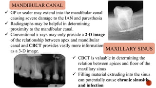  GP or sealer may extend into the mandibular canal
causing severe damage to the IAN and paresthesia
 Radiographs may be helpful in determining
proximity to the mandibular canal.
 Conventional x-rays may only provide a 2-D image
of the relationship between apex and mandibular
canal and CBCT provides vastly more information
as a 3-D image.
 CBCT is valuable in determining the
relation between apices and floor of the
maxillary sinus
 Filling material extruding into the sinus
can potentially cause chronic sinusitis
and infection
MANDIBULAR CANAL
MAXILLARY SINUS
 