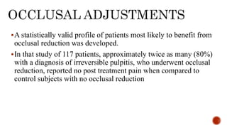 A statistically valid profile of patients most likely to benefit from
occlusal reduction was developed.
In that study of 117 patients, approximately twice as many (80%)
with a diagnosis of irreversible pulpitis, who underwent occlusal
reduction, reported no post treatment pain when compared to
control subjects with no occlusal reduction
 