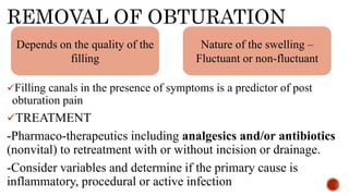 REMOVAL OF OBTURATION
Filling canals in the presence of symptoms is a predictor of post
obturation pain
TREATMENT
-Pharmaco-therapeutics including analgesics and/or antibiotics
(nonvital) to retreatment with or without incision or drainage.
-Consider variables and determine if the primary cause is
inflammatory, procedural or active infection
Depends on the quality of the
filling
Nature of the swelling –
Fluctuant or non-fluctuant
 
