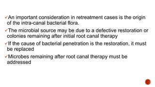An important consideration in retreatment cases is the origin
of the intra-canal bacterial flora.
The microbial source may be due to a defective restoration or
colonies remaining after initial root canal therapy
If the cause of bacterial penetration is the restoration, it must
be replaced
Microbes remaining after root canal therapy must be
addressed
 