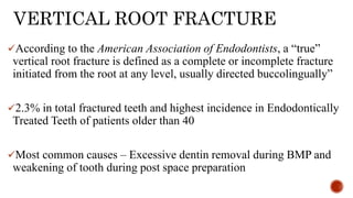 VERTICAL ROOT FRACTURE
According to the American Association of Endodontists, a “true”
vertical root fracture is defined as a complete or incomplete fracture
initiated from the root at any level, usually directed buccolingually”
2.3% in total fractured teeth and highest incidence in Endodontically
Treated Teeth of patients older than 40
Most common causes – Excessive dentin removal during BMP and
weakening of tooth during post space preparation
 