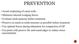 PREVENTION
Avoid weakening of canal walls
Minimize internal wedging forces
Evaluate tooth anatomy before treatment
Preserve as much as tooth structure as possible before treatment
Use optimal forces during obturation for compaction of GP
Use posts with passive fits and round edges to reduce stress
concentration
 