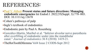 Paul V. Abbott Present status and future directions: Managing
endodontic emergencies Int Endod J. 2022;55(Suppl. 3):778–803.
DOI: 10.1111/iej.13678
Cohen’s pathways of pulp
Ingle’s textbook of endodontics
Endodontic pain by Paul A. Rosenberg
González-Martín, Maribel et al. “Inferior alveolar nerve paresthesia
after overfilling of endodontic sealer into the mandibular
canal.” Journal of endodontics 36 8 (2010): 1419-21.
TheHotToothDilemma Vol4 Issue 2 CODS-Sept 2012
 
